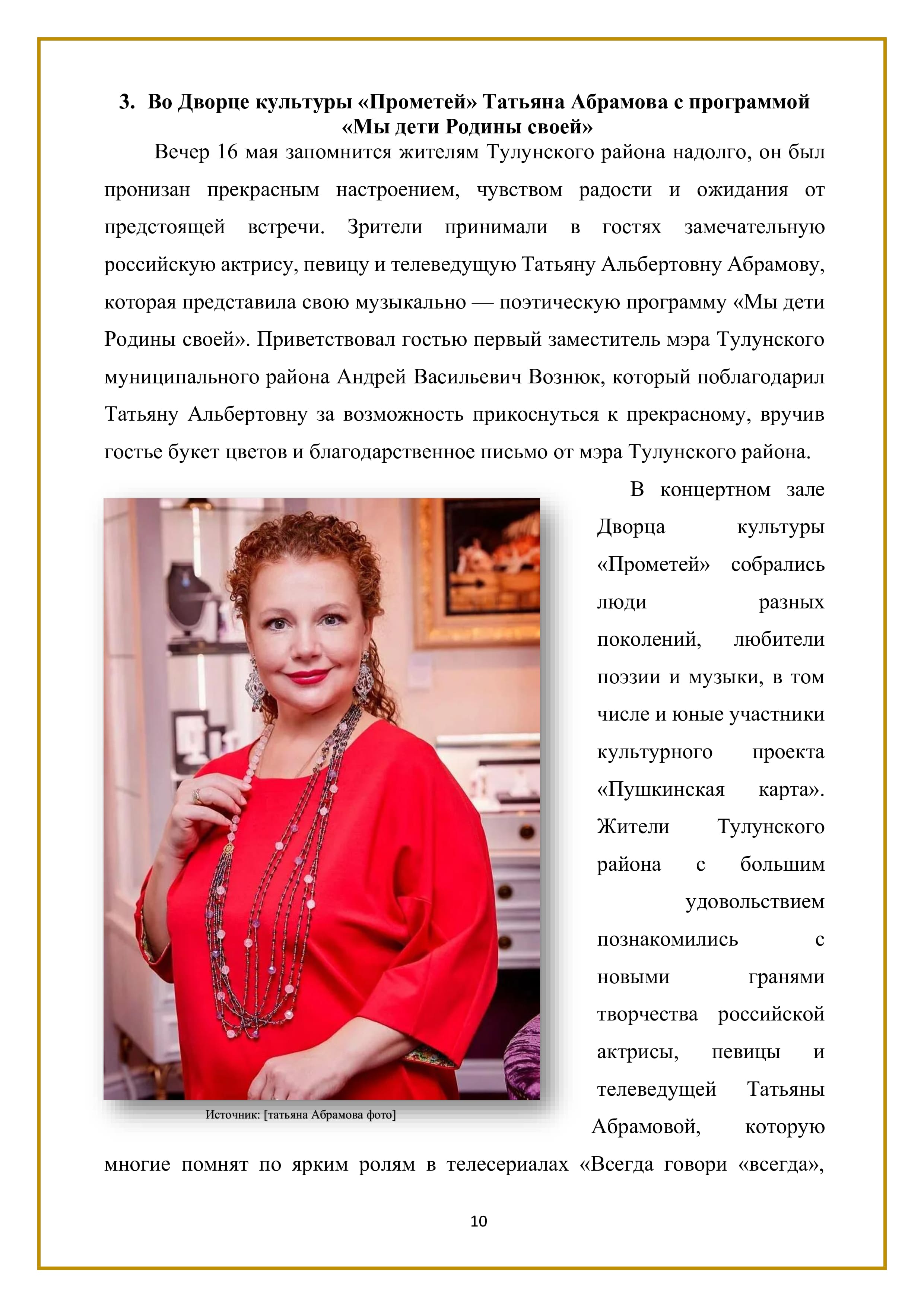 3. Во Дворце культуры «Прометей» Татьяна Абрамова с программой
«Мы дети Родины своей»

Вечер 16 мая запомнится жителям Тулунского района надолго, он был пронизан прекрасным настроением, чувством радости и ожидания от предстоящей встречи. Зрители принимали в гостях замечательную российскую актрису, певицу и телеведущую Татьяну Альбертовну Абрамову, которая представила свою музыкально — поэтическую программу «Мы дети Родины своей». Приветствовал гостью первый заместитель мэра Тулунского муниципального района Андрей Васильевич Вознюк, который поблагодарил Татьяну Альбертовну за возможность прикоснуться к прекрасному, вручив гостье букет цветов и благодарственное письмо от мэра Тулунского района.

В концертном зале Дворца культуры «Прометей» собрались люди разных поколений, любители поэзии и музыки, в том числе и юные участники культурного проекта «Пушкинская — карта». Жители Тулунского района с большим удовольствием познакомились с новыми гранями творчества российской актрисы, певицы и телеведущей Татьяны Абрамовой, которую многие помнят по ярким ролям в телесериалах «Всегда говори «всегда»,

10