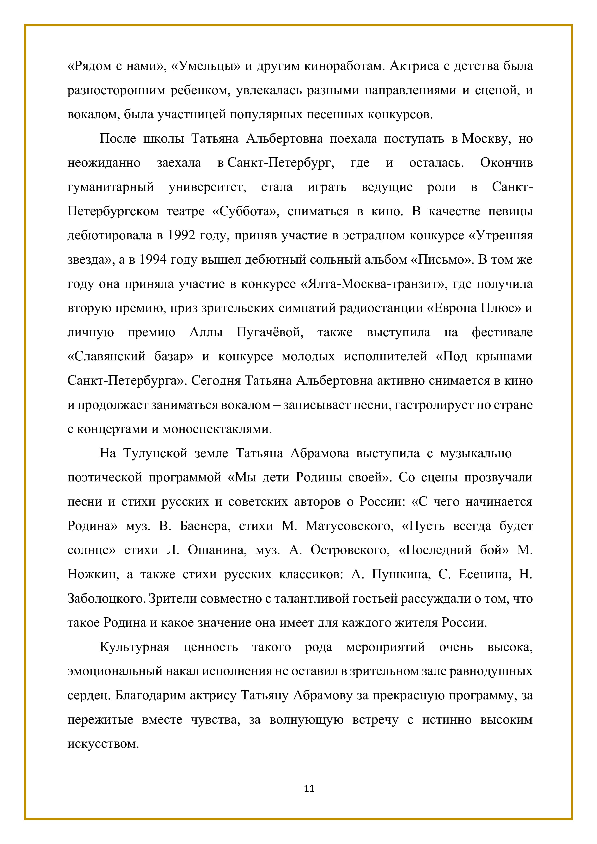 «Рядом с нами», «Умельцы» и другим киноработам. Актриса с детства была разносторонним ребенком, увлекалась разными направлениями и сценой, и вокалом, была участницей популярных песенных конкурсов.

После школы Татьяна Альбертовна поехала поступать в Москву, но неожиданно заехала в Санкт-Петербург, где и осталась. Окончив гуманитарный университет, стала играть ведущие роли в Санкт- Петербургском театре «Суббота», сниматься в кино. В качестве певицы дебютировала в 1992 году, приняв участие в эстрадном конкурсе «Утренняя звезда», а в 1994 году вышел дебютный сольный альбом «Письмо». В том же году она приняла участие в конкурсе «Ялта-Москва-транзит», где получила вторую премию, приз зрительских симпатий радиостанции «Европа Плюс» и личную премию Аллы Пугачёвой, также выступила на фестивале «Славянский базар» и конкурсе молодых исполнителей «Под крышами Санкт-Петербурга». Сегодня Татьяна Альбертовна активно снимается в кино и продолжает заниматься вокалом — записывает песни, гастролирует по стране с концертами и моноспектаклями.

На Тулунской земле Татьяна Абрамова выступила с музыкально — поэтической программой «Мы дети Родины своей». Со сцены прозвучали песни и стихи русских и советских авторов о России: «С чего начинается Родина» муз. В. Баснера, стихи М. Матусовского, «Пусть всегда будет солнце» стихи Л. Ошанина, муз. А. Островского, «Последний бой» М. Ножкин, а также стихи русских классиков: А. Пушкина, С. Есенина, Н. Заболоцкого. Зрители совместно с талантливой гостьей рассуждали о том, что такое Родина и какое значение она имеет для каждого жителя России.

Культурная ценность такого рода мероприятий очень высока, эмоциональный накал исполнения не оставил в зрительном зале равнодушных сердец. Благодарим актрису Татьяну Абрамову за прекрасную программу, за пережитые вместе чувства, за волнующую встречу с истинно высоким искусством.

11