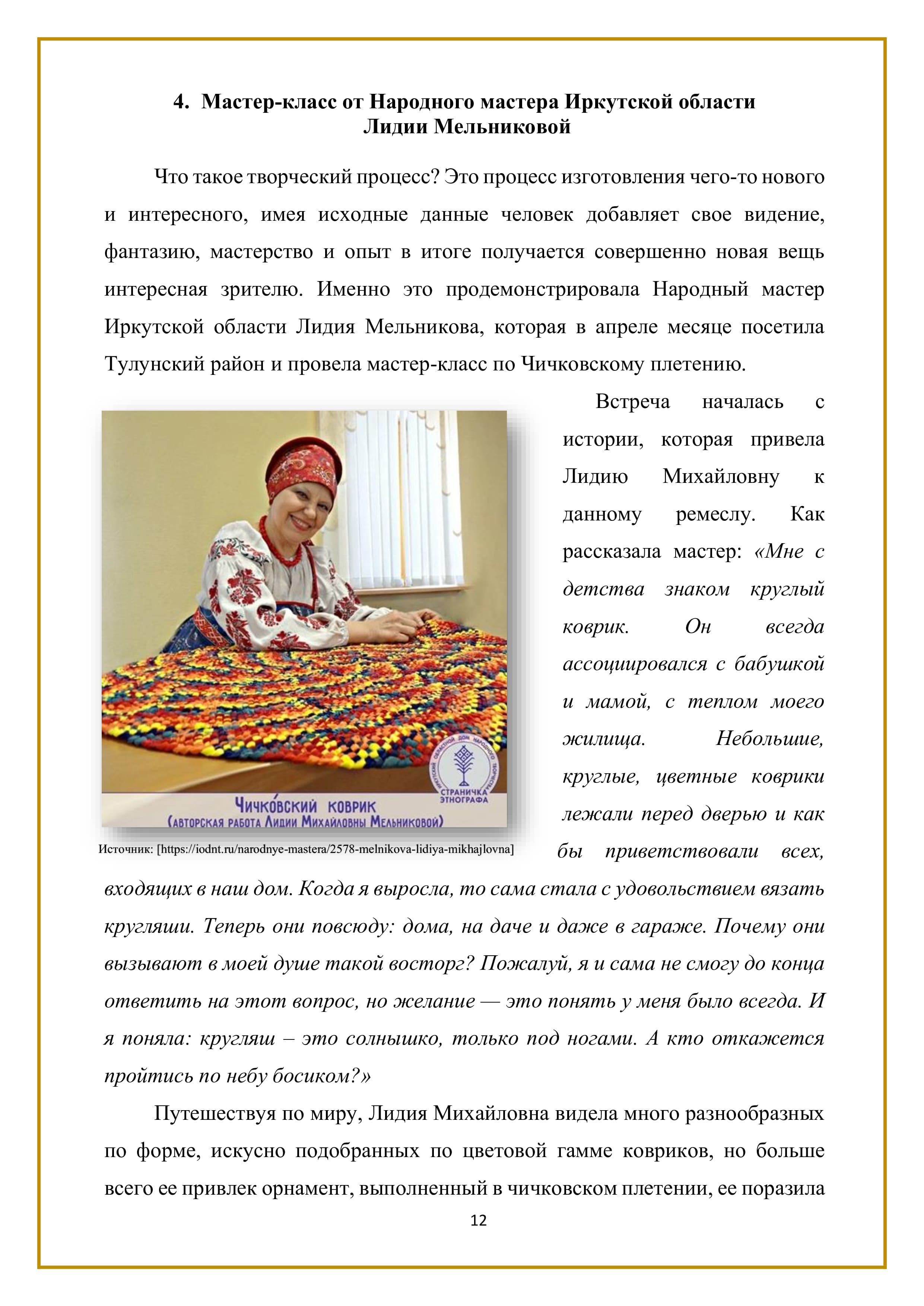 4. Мастер-класс от Народного мастера Иркутской области
Лидии Мельниковой

Что такое творческий процесс? Это процесс изготовления чего-то нового и интересного, имея исходные данные человек добавляет свое видение, фантазию, мастерство и опыт в итоге получается совершенно новая вещь интересная зрителю. Именно это продемонстрировала Народный мастер Иркутской области Лидия Мельникова, которая в апреле месяце посетила Тулунский район и провела мастер-класс по Чичковскому плетению. 

Встреча началась с истории, которая привела Лидию Михайловну к данному ремеслу. Как рассказала мастер: «Мне с детства знаком круглый коврик. Он всегда ассоциировался с бабушкой и мамой, с теплом моего жилища. Небольшие, круглые, цветные коврики лежали перед дверью и как 6ы приветствовали всех, входящих в наш дом. Когда я выросла, то сама стала с удовольствием вязать кругляши. Теперь они повсюду: дома, на даче и даже в гараже. Почему они вызывают в моей душе такой восторг? Пожалуй, я и сама не смогу до конца ответить на этот вопрос, но желание — это понять у меня было всегда. И я поняла: кругляш — это солнышко, только под ногами. А кто откажется пройтись по небу босиком?»

Путешествуя по миру, Лидия Михайловна видела много разнообразных по форме, искусно подобранных по цветовой гамме ковриков, но больше всего ее привлек орнамент, выполненный в чичковском плетении, ее поразила

12