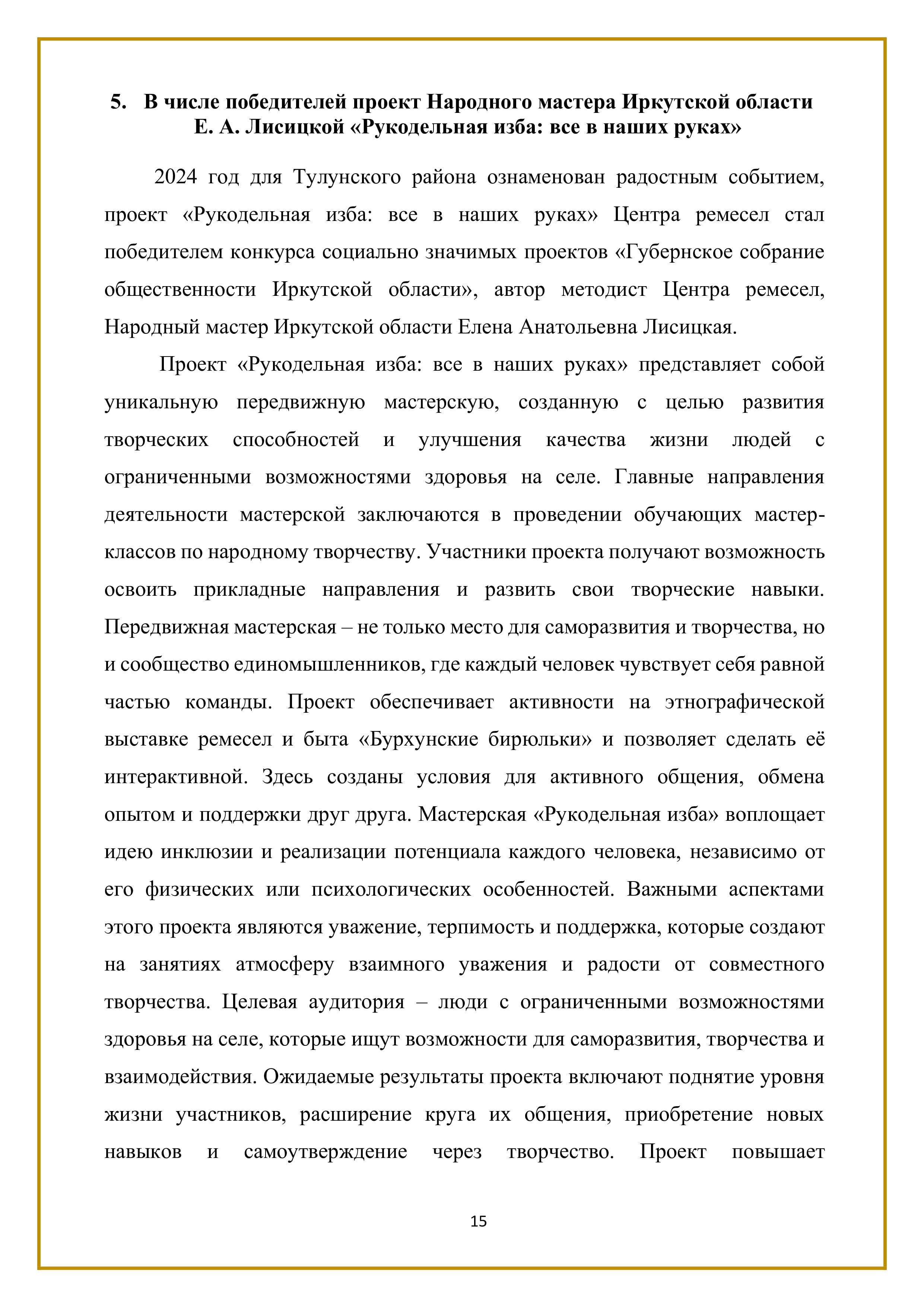 5. В числе победителей проект Народного мастера Иркутской области
Е. А. Лисицкой «Рукодельная изба: все в наших руках»

2024 год для Тулунского района ознаменован радостным событием, проект «Рукодельная изба: все в наших руках» Центра ремесел стал победителем конкурса социально значимых проектов «Губернское собрание общественности Иркутской области», автор методист Центра ремесел, Народный мастер Иркутской области Елена Анатольевна Лисицкая.

Проект «Рукодельная изба: все в наших руках» представляет собой уникальную передвижную мастерскую, созданную с целью развития творческих способностей и улучшения качества жизни людей с ограниченными возможностями здоровья на селе. Главные направления деятельности мастерской заключаются в проведении обучающих мастер- классов по народному творчеству. Участники проекта получают возможность освоить прикладные направления и развить свои творческие навыки. Передвижная мастерская -— не только место для саморазвития и творчества, но и сообщество единомышленников, где каждый человек чувствует себя равной частью команды. Проект обеспечивает активности на этнографической выставке ремесел и быта «Бурхунские бирюльки» и позволяет сделать её интерактивной. Здесь созданы условия для активного общения, обмена опытом и поддержки друг друга. Мастерская «Рукодельная изба» воплощает идею инклюзии и реализации потенциала каждого человека, независимо от его физических или психологических особенностей. Важными аспектами этого проекта являются уважение, терпимость и поддержка, которые создают на занятиях атмосферу взаимного уважения и радости от совместного творчества. Целевая аудитория — люди с ограниченными возможностями здоровья на селе, которые ищут возможности для саморазвития, творчества и взаимодействия. Ожидаемые результаты проекта включают поднятие уровня жизни участников, расширение круга их общения, приобретение новых навыков и самоутверждение через творчество. Проект повышает

15