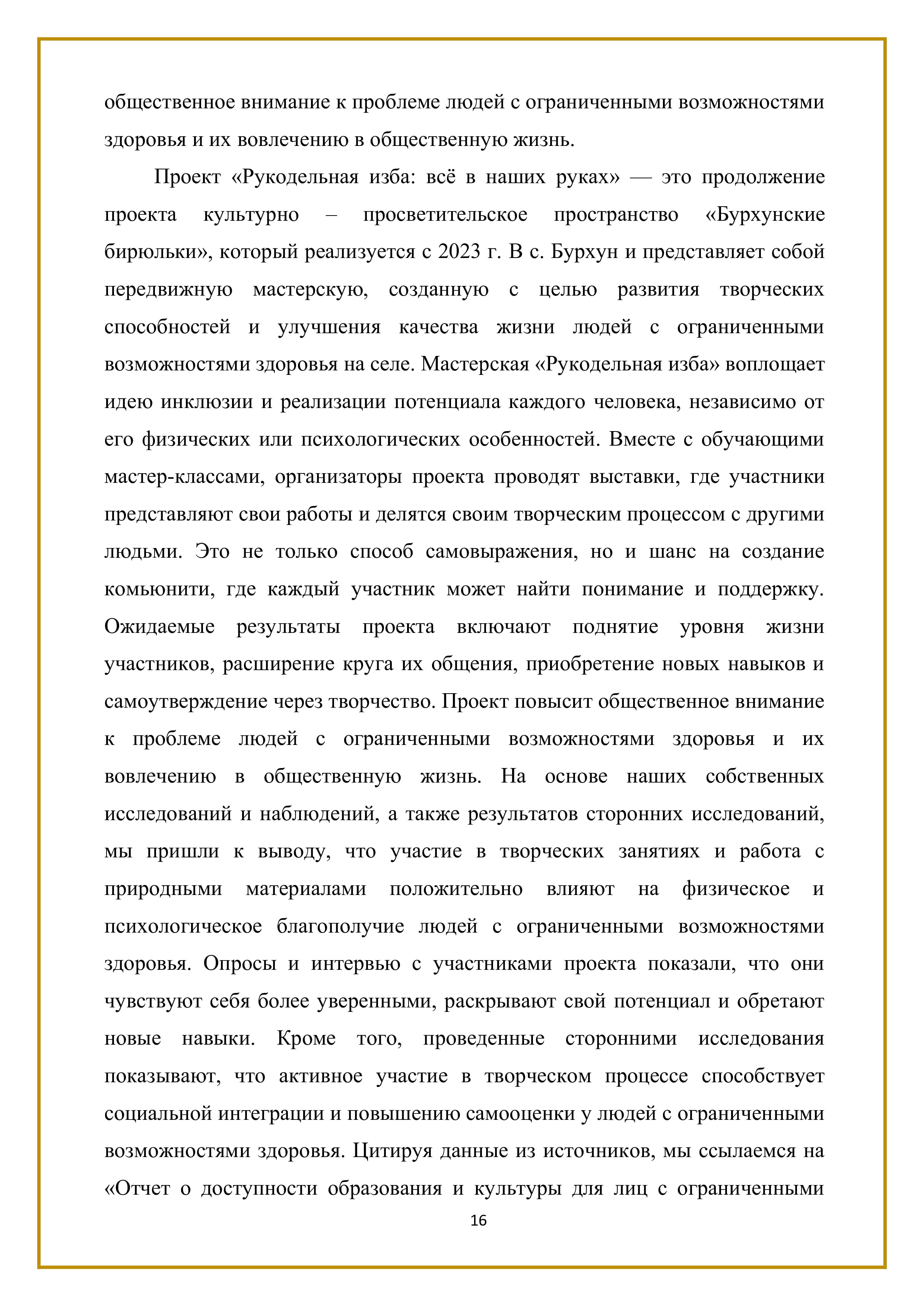 общественное внимание к проблеме людей с ограниченными возможностями здоровья и их вовлечению в общественную жизнь.

Проект «Рукодельная изба: всё в наших руках» — это продолжение проекта культурно просветительское пространство «Бурхунские бирюльки», который реализуется с 2023 г. В с. Бурхун и представляет собой передвижную мастерскую, созданную с целью развития творческих способностей и улучшения качества жизни людей с ограниченными возможностями здоровья на селе. Мастерская «Рукодельная изба» воплощает идею инклюзии и реализации потенциала каждого человека, независимо от его физических или психологических особенностей. Вместе с обучающими мастер-классами, организаторы проекта проводят выставки, где участники представляют свои работы и делятся своим творческим процессом с другими людьми. Это не только способ самовыражения, но и шанс на создание комьюнити, где каждый участник может найти понимание и поддержку. Ожидаемые результаты проекта включают поднятие уровня жизни участников, расширение круга их общения, приобретение новых навыков и самоутверждение через творчество. Проект повысит общественное внимание к проблеме людей с ограниченными возможностями здоровья и их вовлечению в общественную жизнь. На основе наших собственных исследований и наблюдений, а также результатов сторонних исследований, мы пришли к выводу, что участие в творческих занятиях и работа с природными материалами положительно влияют на физическое и психологическое благополучие людей с ограниченными возможностями здоровья. Опросы и интервью с участниками проекта показали, что они чувствуют себя более уверенными, раскрывают свой потенциал и обретают новые навыки. Кроме того, проведенные сторонними исследования показывают, что активное участие в творческом процессе способствует социальной интеграции и повышению самооценки у людей с ограниченными возможностями здоровья. Цитируя данные из источников, мы ссылаемся на «Отчет о доступности образования и культуры для лиц с ограниченными

16