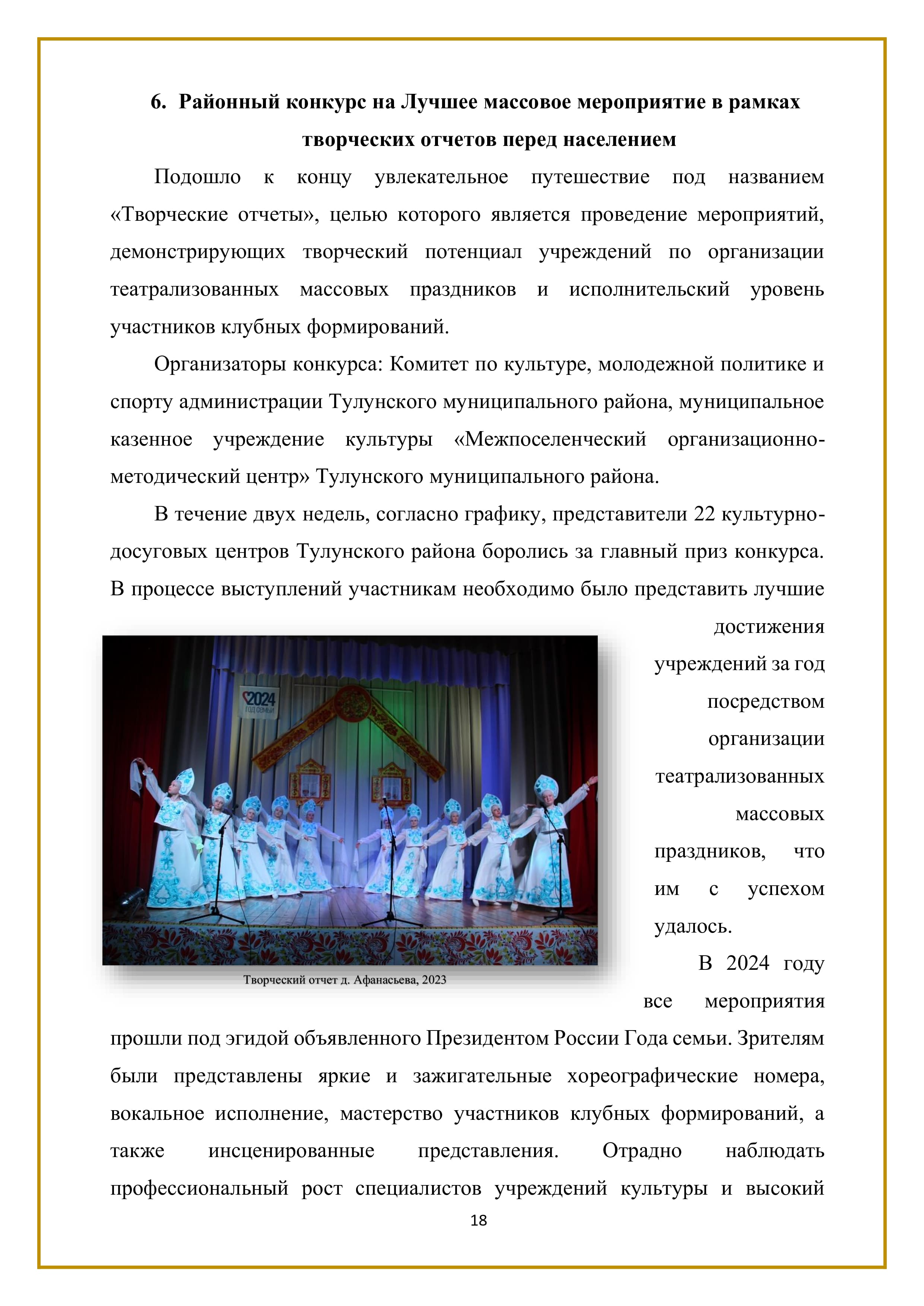6. Районный конкурс на Лучшее массовое мероприятие в рамках
творческих отчетов перед населением

Подошло к концу увлекательное путешествие под названием «Творческие отчеты», целью которого является проведение мероприятий, демонстрирующих творческий потенциал учреждений по организации театрализованных массовых праздников и исполнительский уровень участников клубных формирований.

Организаторы конкурса: Комитет по культуре, молодежной политике и спорту администрации Тулунского муниципального района, муниципальное казенное учреждение культуры «Межпоселенческий организационно- методический центр» Тулунского муниципального района.

В течение двух недель, согласно графику, представители 22 культурно- досуговых центров Тулунского района боролись за главный приз конкурса. В процессе выступлений участникам необходимо было представить лучшие достижения учреждений за год посредством организации театрализованных массовых праздников, что им с успехом удалось.

В 2024 году все мероприятия прошли под эгидой объявленного Президентом России Года семьи. Зрителям были представлены яркие и зажигательные хореографические номера, вокальное исполнение, мастерство участников клубных формирований, а также инсценированные представления. Отрадно наблюдать профессиональный рост специалистов учреждений культуры и высокий

18