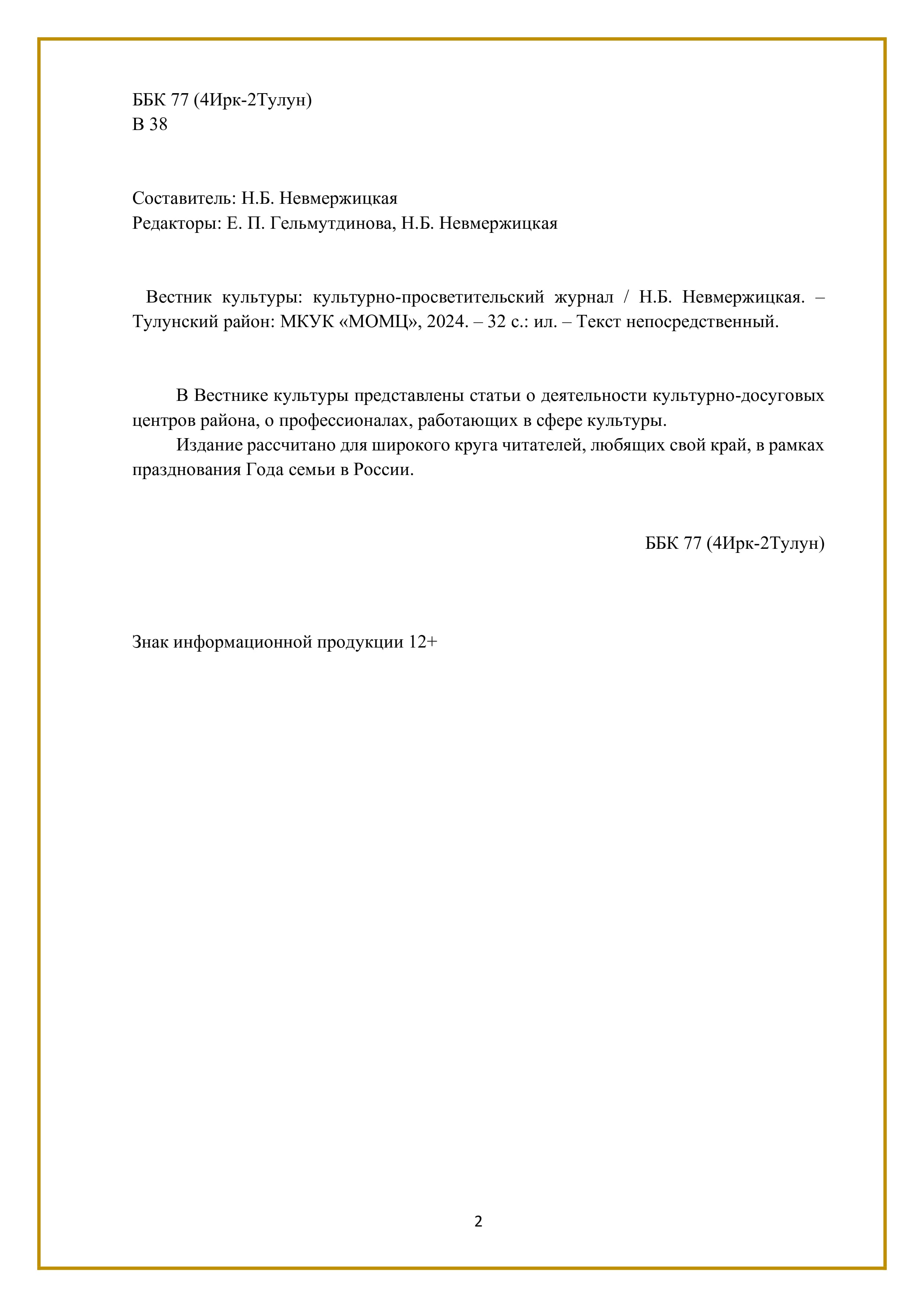 ББК 77 (4Ирк-2Тулун)
В 38

Составитель: Н.Б. Невмержицкая
Редакторы: Е. П. Гельмутдинова, Н.Б. Невмержицкая

Вестник культуры: культурно-просветительский журнал / Н.Б. Невмержицкая. —
Тулунский район: МКУК «МОМЦУ, 2024. - 32 с.: ил. — Текст непосредственный.

В Вестнике культуры представлены статьи о деятельности культурно-досуговых
центров района, о профессионалах, работающих в сфере культуры.

Издание рассчитано для широкого круга читателей, любящих свой край, в рамках
празднования Года семьи в России.

ББК 77 (4Ирк-2Тулун)

Знак информационной продукции 12+