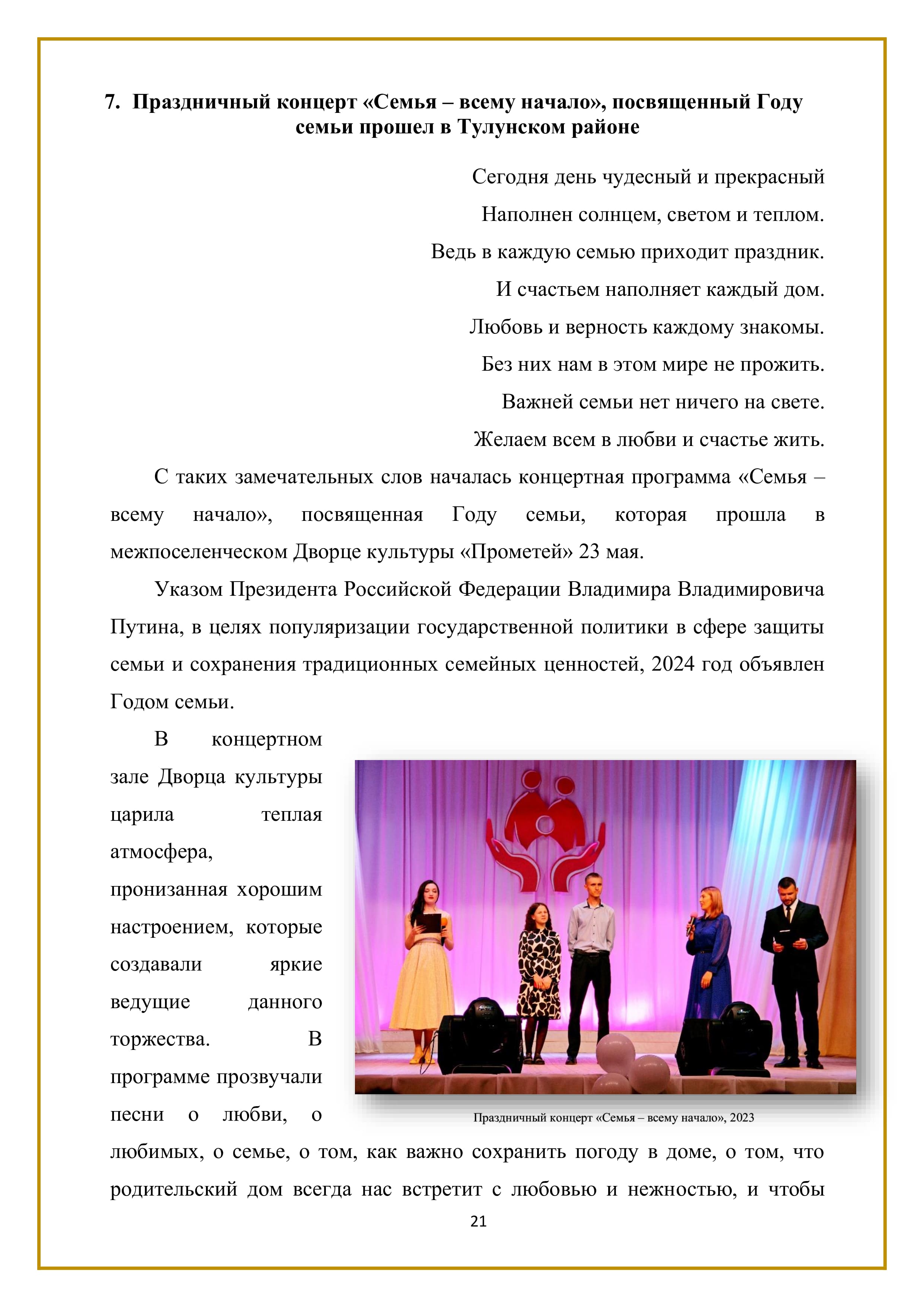 7. Праздничный концерт «Семья — всему начало», посвященный Году
семьи прошел в Тулунском районе

Сегодня день чудесный и прекрасный
Наполнен солнцем, светом и теплом.
Ведь в каждую семью приходит праздник.
И счастьем наполняет каждый дом.
Любовь и верность каждому знакомы.
Без них нам в этом мире не прожить.
Важней семьи нет ничего на свете.
Желаем всем в любви и счастье жить.

С таких замечательных слов началась концертная программа «Семья — всему начало», посвященная Году семьи, которая прошла в межпоселенческом Дворце культуры «Прометей» 23 мая.

Указом Президента Российской Федерации Владимира Владимировича Путина, в целях популяризации государственной политики в сфере защиты семьи и сохранения традиционных семейных ценностей, 2024 год объявлен Годом семьи.

В концертном зале Дворца культуры царила теплая атмосфера, пронизанная хорошим настроением, которые создавали яркие ведущие данного торжества. В программе прозвучали песни о любви, о любимых, о семье, о том, как важно сохранить погоду в доме, о том, что родительский дом всегда нас встретит с любовью и нежностью, и чтобы

21