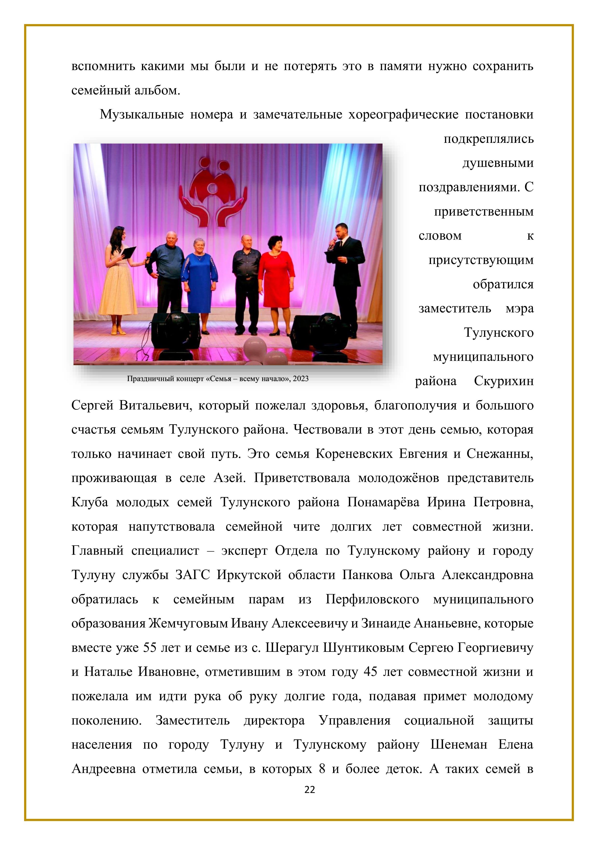 вспомнить какими мы были и не потерять это в памяти нужно сохранить семейный альбом.

Музыкальные номера и замечательные хореографические постановки подкреплялись душевными поздравлениями. С приветственным словом к присутствующим обратился заместитель мэра Тулунского муниципального района Скурихин Сергей Витальевич, который пожелал здоровья, благополучия и большого счастья семьям Тулунского района. Чествовали в этот день семью, которая только начинает свой путь. Это семья Кореневских Евгения и Снежанны,
проживающая в селе Азей. Приветствовала молодожёнов представитель Клуба молодых семей Тулунского района Понамарёва Ирина Петровна, которая напутствовала семейной чите долгих лет совместной жизни. Главный специалист — эксперт Отдела по Тулунскому району и городу Тулуну службы ЗАГС Иркутской области Панкова Ольга Александровна обратилась к семейным парам из Перфиловского муниципального образования Жемчуговым Ивану Алексеевичу и Зинаиде Ананьевне, которые вместе уже 55 лет и семье из с. Шерагул Шунтиковым Сергею Георгиевичу и Наталье Ивановне, отметившим в этом году 45 лет совместной жизни и пожелала им идти рука об руку долгие года, подавая примет молодому поколению. Заместитель директора Управления социальной защиты населения по городу Тулуну и Тулунскому району Шенеман Елена Андреевна отметила семьи, в которых 8 и более деток. А таких семей в

22