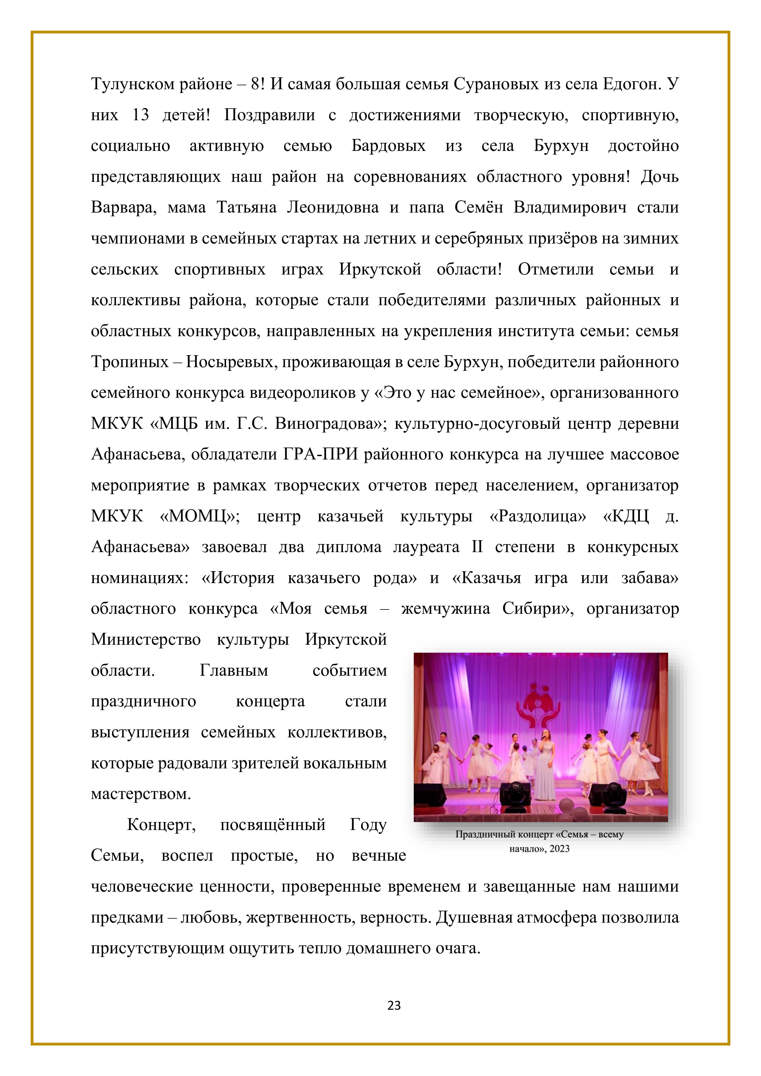 Тулунском районе — 8! И самая большая семья Сурановых из села Едогон. У них 13 детей! Поздравили с достижениями творческую, спортивную, социально активную семью Бардовых из села Бурхун достойно представляющих наш район на соревнованиях областного уровня! Дочь Варвара, мама Татьяна Леонидовна и папа Семён Владимирович стали чемпионами в семейных стартах на летних и серебряных призёров на зимних сельских спортивных играх Иркутской области! Отметили семьи и коллективы района, которые стали победителями различных районных и областных конкурсов, направленных на укрепления института семьи: семья Тропиных — Носыревых, проживающая в селе Бурхун, победители районного семейного конкурса видеороликов у «Это у нас семейное», организованного МКУК «МКБ им. Г.С. Виноградова»; культурно-досуговый центр деревни Афанасьева, обладатели ГРА-ПРИ районного конкурса на лучшее массовое мероприятие в рамках творческих отчетов перед населением, организатор МКУК «МОМЦ»; центр казачьей культуры «Раздолица» «КДЦ д. Афанасьева» завоевал два диплома лауреата П степени в конкурсных номинациях: «История казачьего рода» и «Казачья игра или забава» областного конкурса «Моя семья — жемчужина Сибири», организатор Министерство культуры Иркутской области. Главным событием праздничного концерта стали выступления семейных коллективов, которые радовали зрителей вокальным мастерством.

Концерт, посвящённый Году Семьи, воспел простые, но вечные человеческие ценности, проверенные временем и завещанные нам нашими предками — любовь, жертвенность, верность. Душевная атмосфера позволила присутствующим ощутить тепло домашнего очага.

23