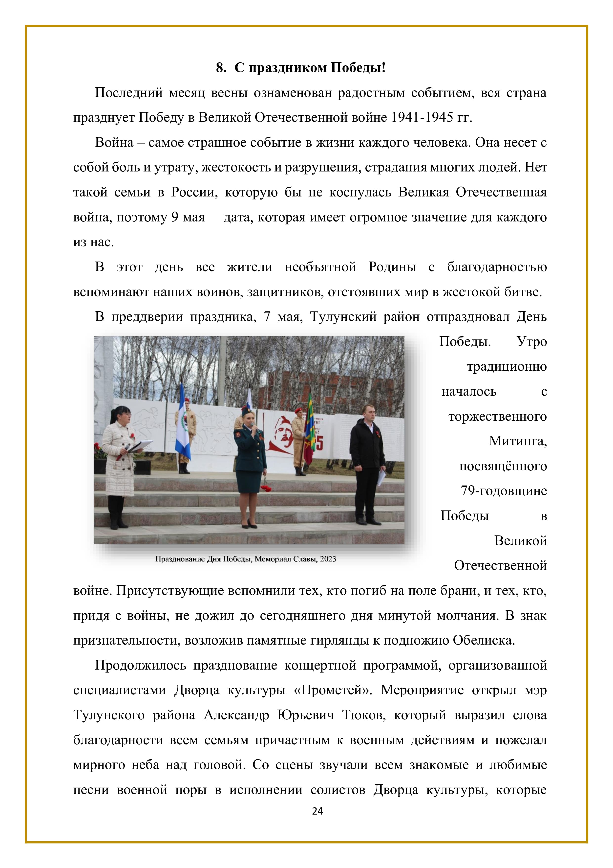 8. С праздником Победы!

Последний месяц весны ознаменован радостным событием, вся страна празднует Победу в Великой Отечественной войне 1941-1945 гг.

Война — самое страшное событие в жизни каждого человека. Она несет с собой боль и утрату, жестокость и разрушения, страдания многих людей. Нет такой семьи в России, которую бы не коснулась Великая Отечественная война, поэтому 9 мая — дата, которая имеет огромное значение для каждого из нас.

В этот день все жители необъятной Родины с благодарностью вспоминают наших воинов, защитников, отстоявших мир в жестокой битве.

В преддверии праздника, 7 мая, Тулунский район отпраздновал День Победы. Утро традиционно началось с торжественного
Митинга, посвящённого 79-годовщине Победы в Великой Отечественной войне. Присутствующие вспомнили тех, кто погиб на поле брани, и тех, кто, придя с войны, не дожил до сегодняшнего дня минутой молчания. В знак
признательности, возложив памятные гирлянды к подножию Обелиска.

Продолжилось празднование концертной программой, организованной специалистами Дворца культуры «Прометей». Мероприятие открыл мэр Тулунского района Александр Юрьевич Тюков, который выразил слова благодарности всем семьям причастным к военным действиям и пожелал мирного неба над головой. Со сцены звучали всем знакомые и любимые песни военной поры в исполнении солистов Дворца культуры, которые

24