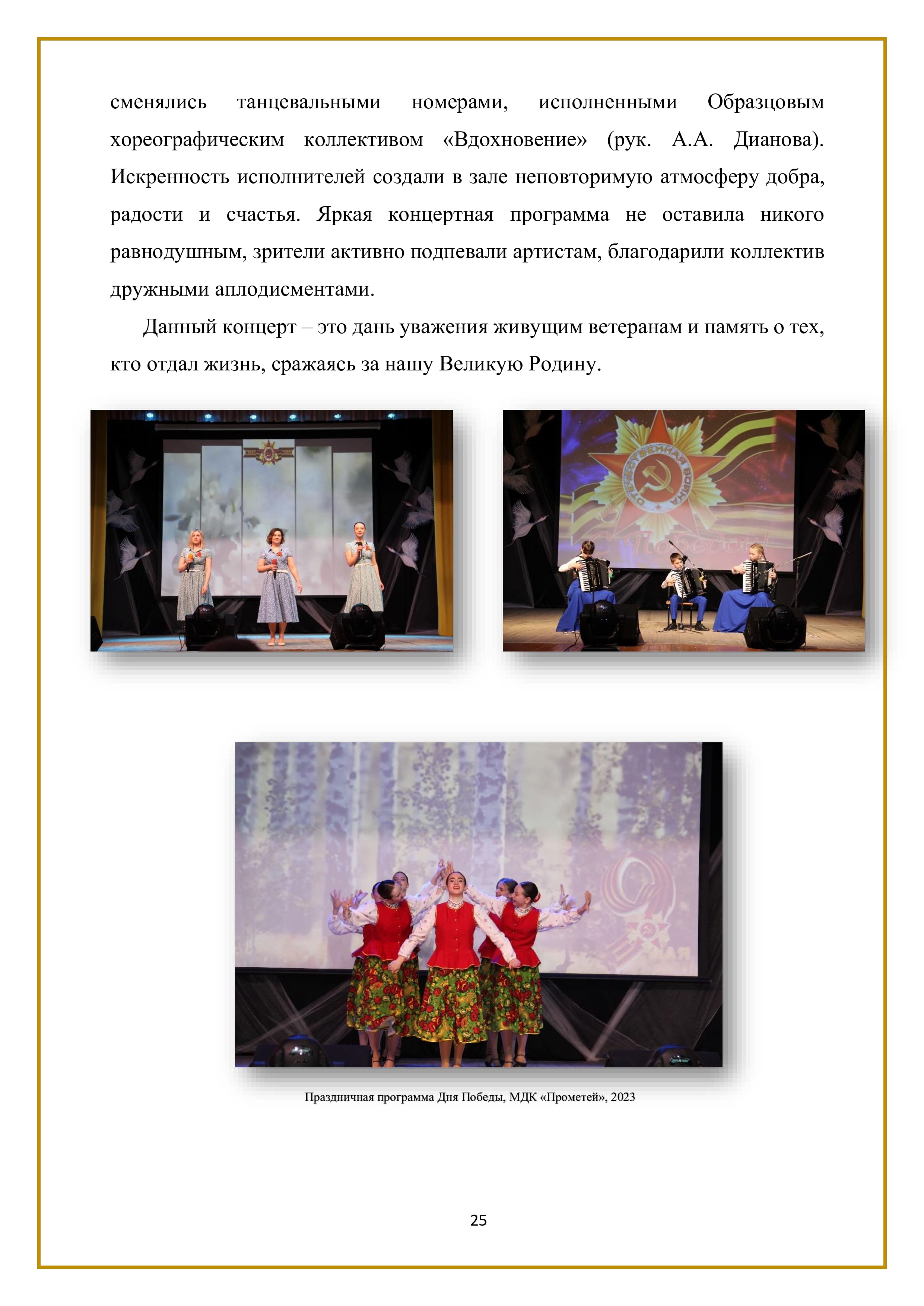сменялись танцевальными номерами, исполненными Образцовым хореографическим коллективом «Вдохновение» (рук. А.А. Дианова). Искренность исполнителей создали в зале неповторимую атмосферу добра, радости и счастья. Яркая концертная программа не оставила никого равнодушным, зрители активно подпевали артистам, благодарили коллектив дружными аплодисментами.

Данный концерт — это дань уважения живущим ветеранам и память о тех, кто отдал жизнь, сражаясь за нашу Великую Родину.

25