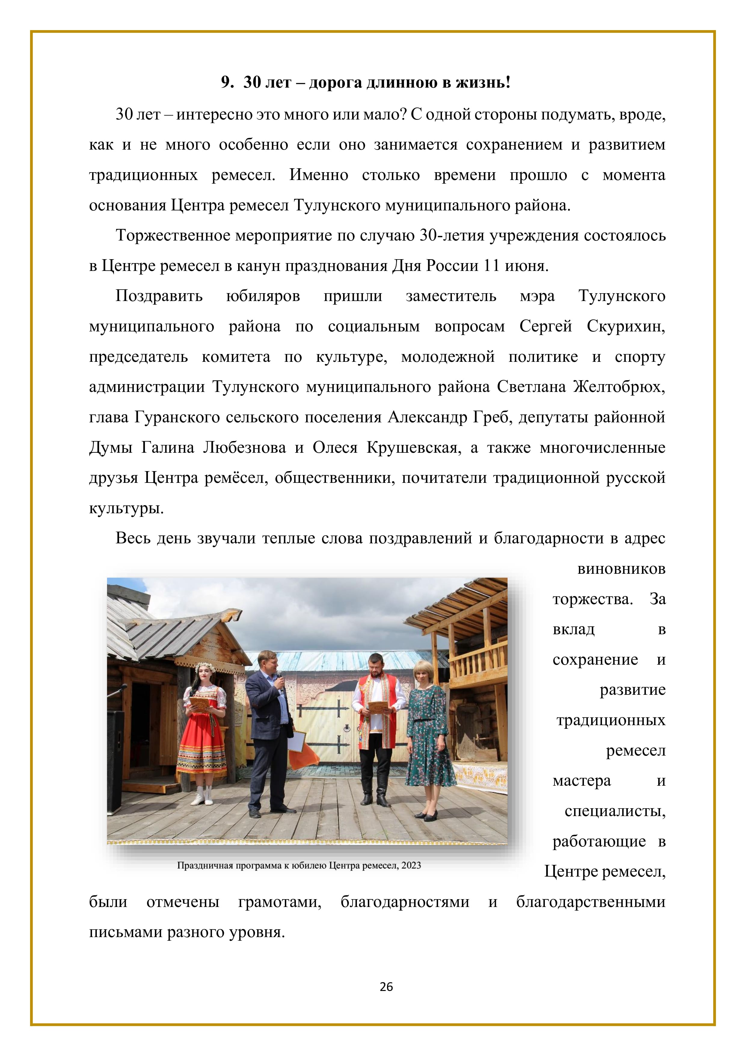 9. 30 лет - дорога длинною в жизнь!

30 лет — интересно это много или мало? С одной стороны подумать, вроде, как и не много особенно если оно занимается сохранением и развитием традиционных ремесел. Именно столько времени прошло с момента основания Центра ремесел Тулунского муниципального района.

Торжественное мероприятие по случаю 30-летия учреждения состоялось в Центре ремесел в канун празднования Дня России 11 июня.

Поздравить юбиляров пришли заместитель мэра Тулунского муниципального района по социальным вопросам Сергей Скурихин, председатель комитета по культуре, молодежной политике и спорту администрации Тулунского муниципального района Светлана Желтобрюх, глава Гуранского сельского поселения Александр Греб, депутаты районной Думы Галина Любезнова и Олеся Крушевская, а также многочисленные друзья Центра ремёсел, общественники, почитатели традиционной русской культуры.
Весь день звучали теплые слова поздравлений и благодарности в адрес виновников торжества. За вклад в сохранение и развитие традиционных ремесел мастера и специалисты, работающие в Центре ремесел, были отмечены грамотами, благодарностями и благодарственными письмами разного уровня.

26