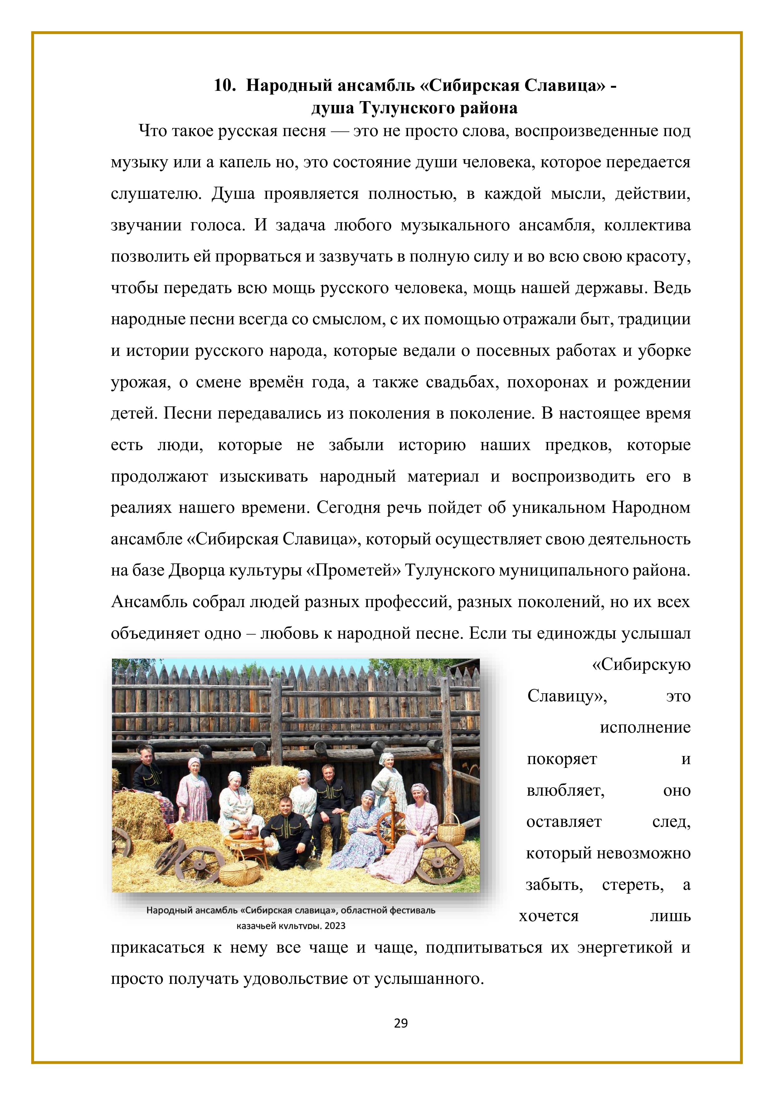 10. Народный ансамбль «Сибирская Славица» -
душа Тулунского района

Что такое русская песня — это не просто слова, воспроизведенные под музыку или а капель но, это состояние души человека, которое передается слушателю. Душа проявляется полностью, в каждой мысли, действии, звучании голоса. И задача любого музыкального ансамбля, коллектива позволить ей прорваться и зазвучать в полную силу и во всю свою красоту, чтобы передать всю мощь русского человека, мощь нашей державы. Ведь народные песни всегда со смыслом, с их помощью отражали быт, традиции и истории русского народа, которые ведали о посевных работах и уборке урожая, о смене времён года, а также свадьбах, похоронах и рождении детей. Песни передавались из поколения в поколение. В настоящее время есть люди, которые не забыли историю наших предков, которые продолжают изыскивать народный материал и воспроизводить его в реалиях нашего времени. Сегодня речь пойдет об уникальном Народном ансамбле «Сибирская Славица», который осуществляет свою деятельность на базе Дворца культуры «Прометей» Тулунского муниципального района. Ансамбль собрал людей разных профессий, разных поколений, но их всех объединяет одно — любовь к народной песне. Если ты единожды услышал «Сибирскую Славицу», это исполнение покоряет и влюбляет, оно оставляет след, который невозможно забыть, стереть, а хочется лишь прикасаться к нему все чаще и чаще, подпитываться их энергетикой и просто получать удовольствие от услышанного.

29