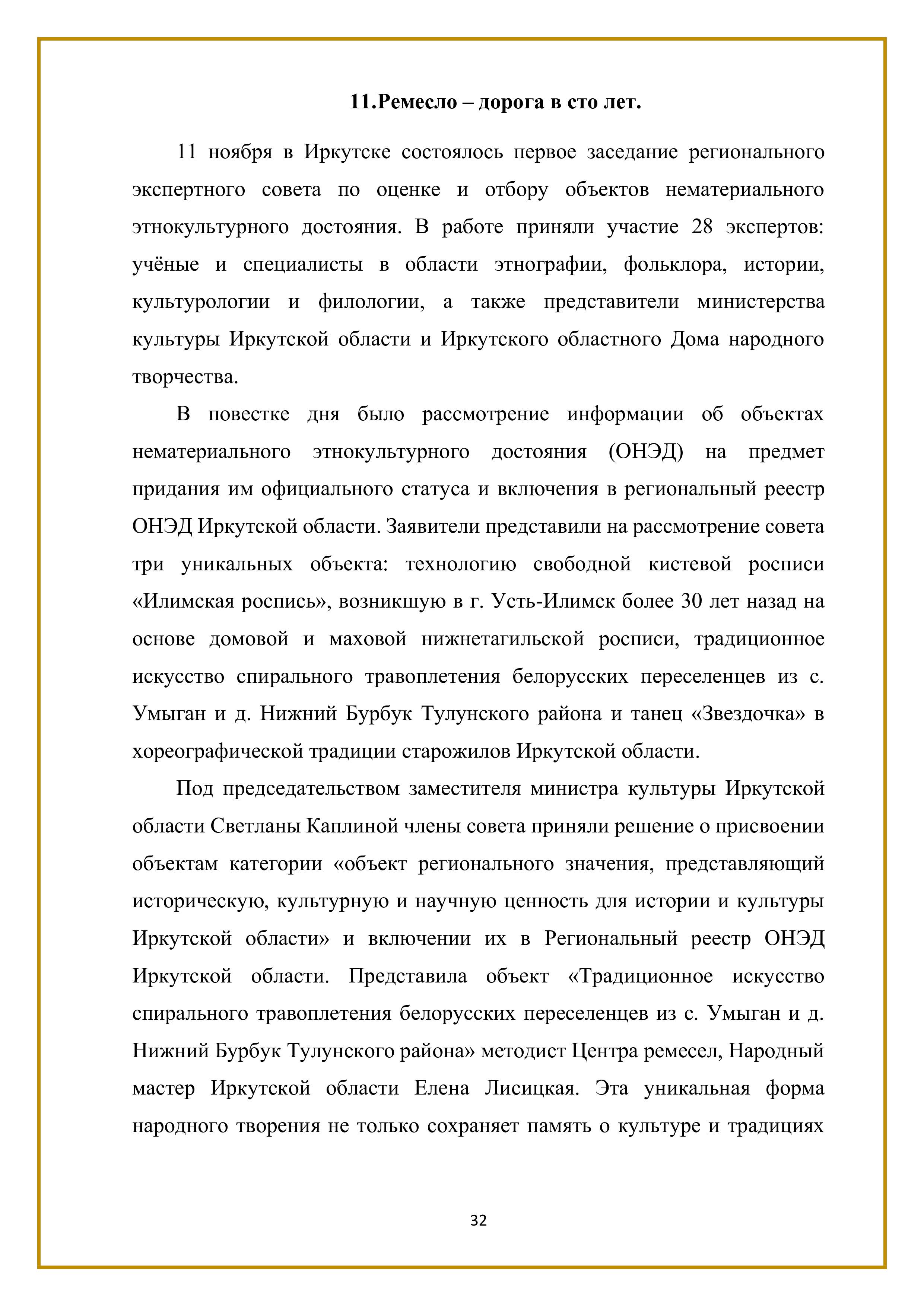 11.Ремесло — дорога в сто лет.

11 ноября в Иркутске состоялось первое заседание регионального экспертного совета по оценке и отбору объектов нематериального этнокультурного достояния. В работе приняли участие 28 экспертов: учёные и специалисты в области этнографии, фольклора, истории, культурологии и филологии, а также представители министерства культуры Иркутской области и Иркутского областного Дома народного творчества.

В повестке дня было рассмотрение информации об объектах нематериального этнокультурного достояния (ОНЭД) на предмет придания им официального статуса и включения в региональный реестр ОНЭД Иркутской области. Заявители представили на рассмотрение совета три уникальных объекта: технологию свободной кистевой росписи «Илимская роспись», возникшую в г. Усть-Илимск более 30 лет назад на основе домовой и маховой нижнетагильской росписи, традиционное искусство спирального травоплетения белорусских переселенцев из с. Умыган и д. Нижний Бурбук Тулунского района и танец «Звездочка» в хореографической традиции старожилов Иркутской области.

Под председательством заместителя министра культуры Иркутской области Светланы Каплиной члены совета приняли решение о присвоении объектам категории «объект регионального значения, представляющий историческую, культурную и научную ценность для истории и культуры Иркутской области» и включении их в Региональный реестр ОНЭД Иркутской области. Представила объект «Традиционное искусство спирального травоплетения белорусских переселенцев из с. Умыган и д. Нижний Бурбук Тулунского района» методист Центра ремесел, Народный мастер Иркутской области Елена Лисицкая. Эта уникальная форма народного творения не только сохраняет память о культуре и традициях

32