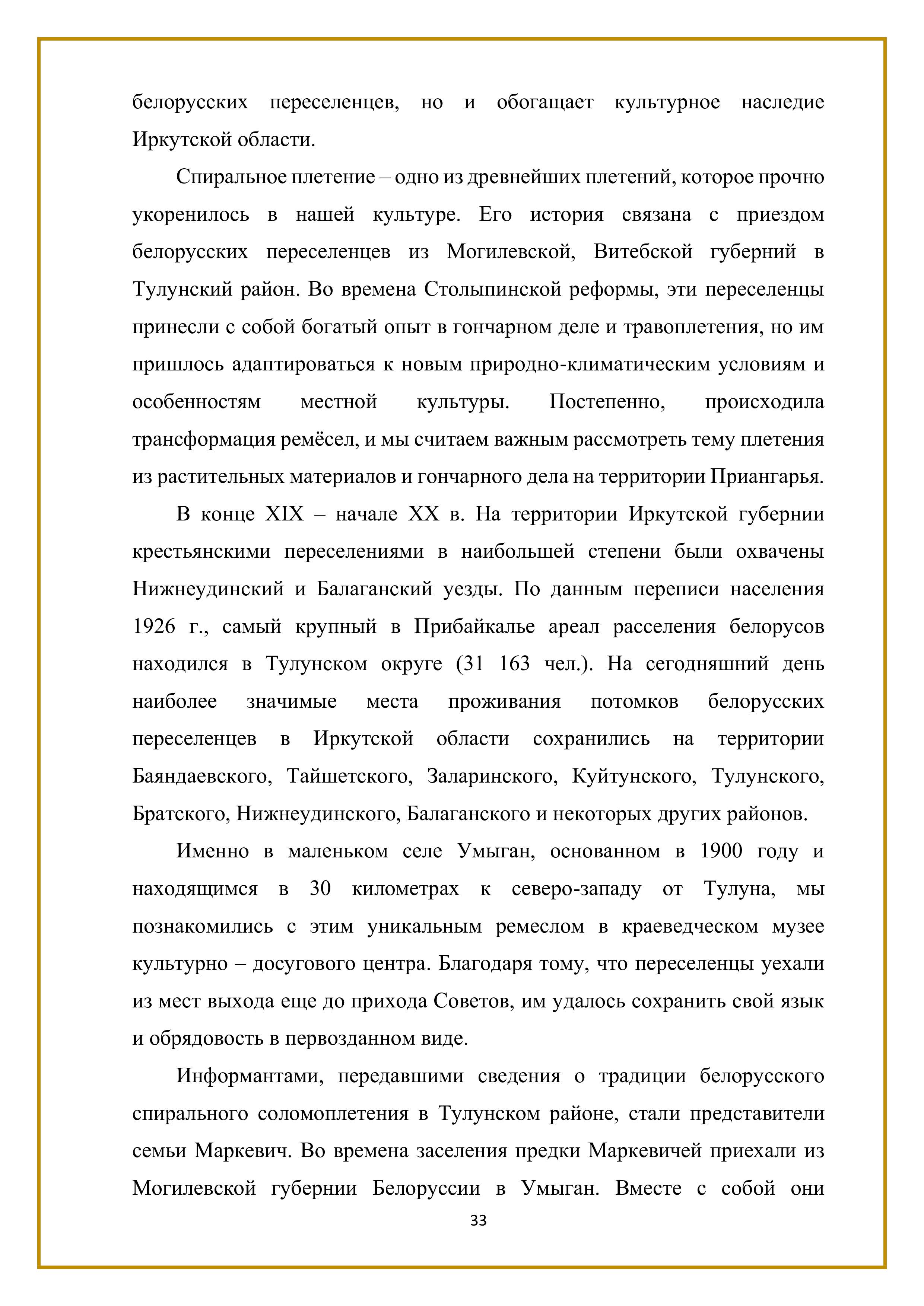 белорусских переселенцев, но и обогащает культурное наследие Иркутской области.

Спиральное плетение — одно из древнейших плетений, которое прочно укоренилось в нашей культуре. Его история связана с приездом белорусских переселенцев из Могилевской, Витебской губерний в Тулунский район. Во времена Столыпинской реформы, эти переселенцы принесли с собой богатый опыт в гончарном деле и травоплетения, но им пришлось адаптироваться к новым природно-климатическим условиям и особенностям местной культуры. Постепенно, происходила трансформация ремёсел, и мы считаем важным рассмотреть тему плетения из растительных материалов и гончарного дела на территории Приангарья.

В конце ХПХ - начале ХХ в. На территории Иркутской губернии крестьянскими переселениями в наибольшей степени были охвачены Нижнеудинский и Балаганский уезды. По данным переписи населения 1926 г., самый крупный в Прибайкалье ареал расселения белорусов находился в Тулунском округе (31 163 чел.). На сегодняшний день наиболее значимые места проживания потомков белорусских переселенцев в Иркутской области сохранились на территории Баяндаевского, Тайшетского, Заларинского, Куйтунского, Тулунского, Братского, Нижнеудинского, Балаганского и некоторых других районов.

Именно в маленьком селе Умыган, основанном в 1900 году и находящимся в 30 километрах к северо-западу от Тулуна, мы познакомились с этим уникальным ремеслом в краеведческом музее культурно — досугового центра. Благодаря тому, что переселенцы уехали из мест выхода еще до прихода Советов, им удалось сохранить свой язык и обрядовость в первозданном виде.

Информантами, передавшими сведения о традиции белорусского спирального соломоплетения в Тулунском районе, стали представители семьи Маркевич. Во времена заселения предки Маркевичей приехали из Могилевской губернии Белоруссии в Умыган. Вместе с собой они

33