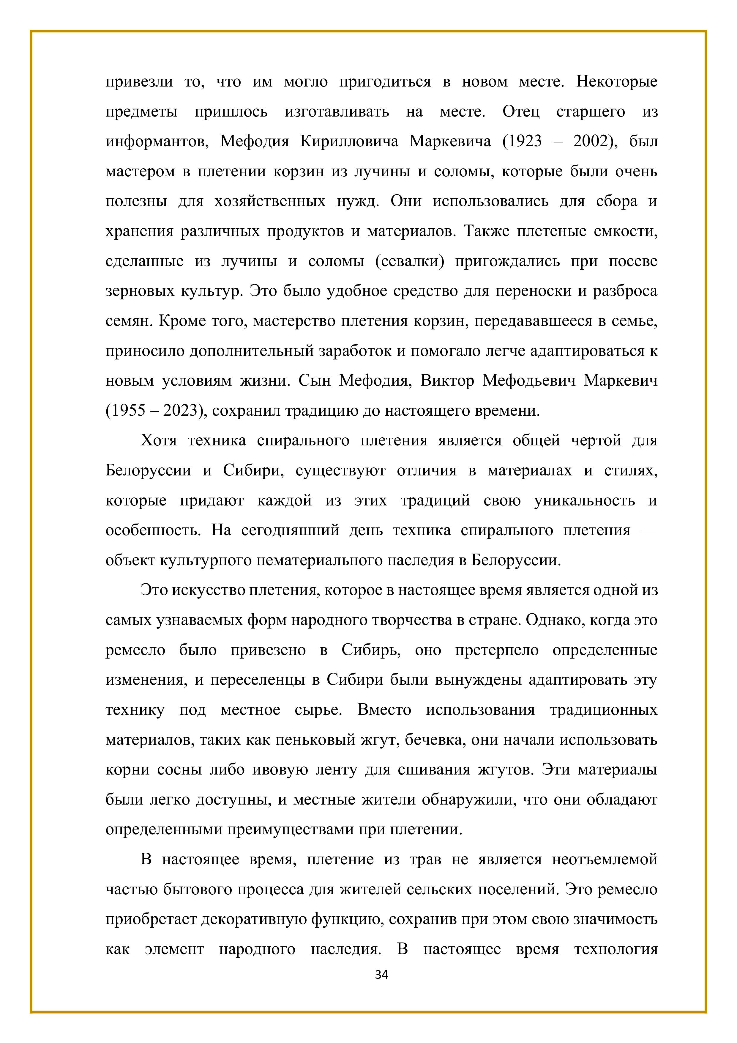 привезли то, что им могло пригодиться в новом месте. Некоторые предметы пришлось изготавливать на месте. Отец старшего из информантов, Мефодия Кирилловича Маркевича (1923 — 2002), был мастером в плетении корзин из лучины и соломы, которые были очень полезны для хозяйственных нужд. Они использовались для сбора и хранения различных продуктов и материалов. Также плетеные емкости, сделанные из лучины и соломы (севалки) пригождались при посеве зерновых культур. Это было удобное средство для переноски и разброса семян. Кроме того, мастерство плетения корзин, передававшееся в семье, приносило дополнительный заработок и помогало легче адаптироваться к новым условиям жизни. Сын Мефодия, Виктор Мефодьевич Маркевич (1955 — 2023), сохранил традицию до настоящего времени.

Хотя техника спирального плетения является общей чертой для Белоруссии и Сибири, существуют отличия в материалах и стилях, которые придают каждой из этих традиций свою уникальность и особенность. На сегодняшний день техника спирального плетения — объект культурного нематериального наследия в Белоруссии.

Это искусство плетения, которое в настоящее время является одной из самых узнаваемых форм народного творчества в стране. Однако, когда это ремесло было привезено в Сибирь, оно претерпело определенные изменения, и переселенцы в Сибири были вынуждены адаптировать эту технику под местное сырье. Вместо использования традиционных материалов, таких как пеньковый жгут, бечевка, они начали использовать корни сосны либо ивовую ленту для сшивания жгутов. Эти материалы были легко доступны, и местные жители обнаружили, что они обладают определенными преимуществами при плетении.

В настоящее время, плетение из трав не является неотъемлемой частью бытового процесса для жителей сельских поселений. Это ремесло приобретает декоративную функцию, сохранив при этом свою значимость как элемент народного наследия. В настоящее время технология

34