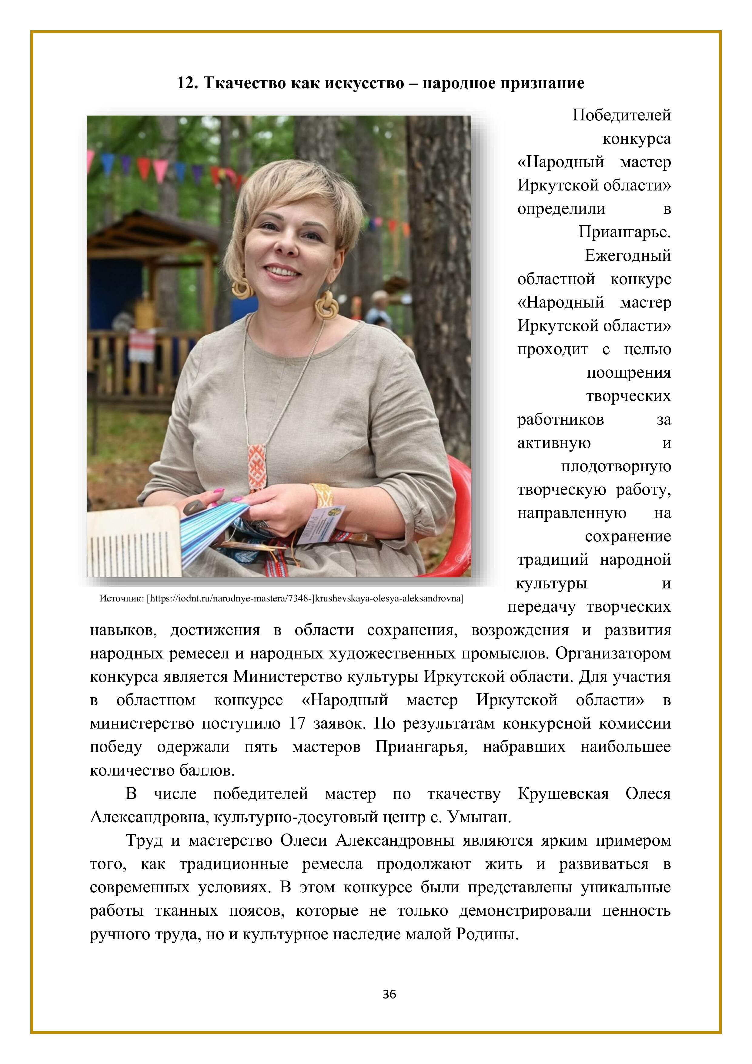 12. Ткачество как искусство — народное признание

Победителей конкурса «Народный мастер Иркутской области» определили в Приангарье. Ежегодный областной конкурс «Народный мастер Иркутской области» проходит с целью поощрения творческих работников за активную и плодотворную творческую работу, направленную на сохранение традиций народной культуры и передачу творческих навыков, достижения в области сохранения, возрождения и развития народных ремесел и народных художественных промыслов. Организатором конкурса является Министерство культуры Иркутской области. Для участия в областном конкурсе «Народный мастер Иркутской области» в министерство поступило 17 заявок. По результатам конкурсной комиссии победу одержали пять мастеров Приангарья, набравших наибольшее количество баллов.

В числе победителей мастер по ткачеству Крушевская Олеся Александровна, культурно-досуговый центр с. Умыган.

Труд и мастерство Олеси Александровны являются ярким примером того, как традиционные ремесла продолжают жить и развиваться в современных условиях. В этом конкурсе были представлены уникальные работы тканных поясов, которые не только демонстрировали ценность ручного труда, но и культурное наследие малой Родины.

36