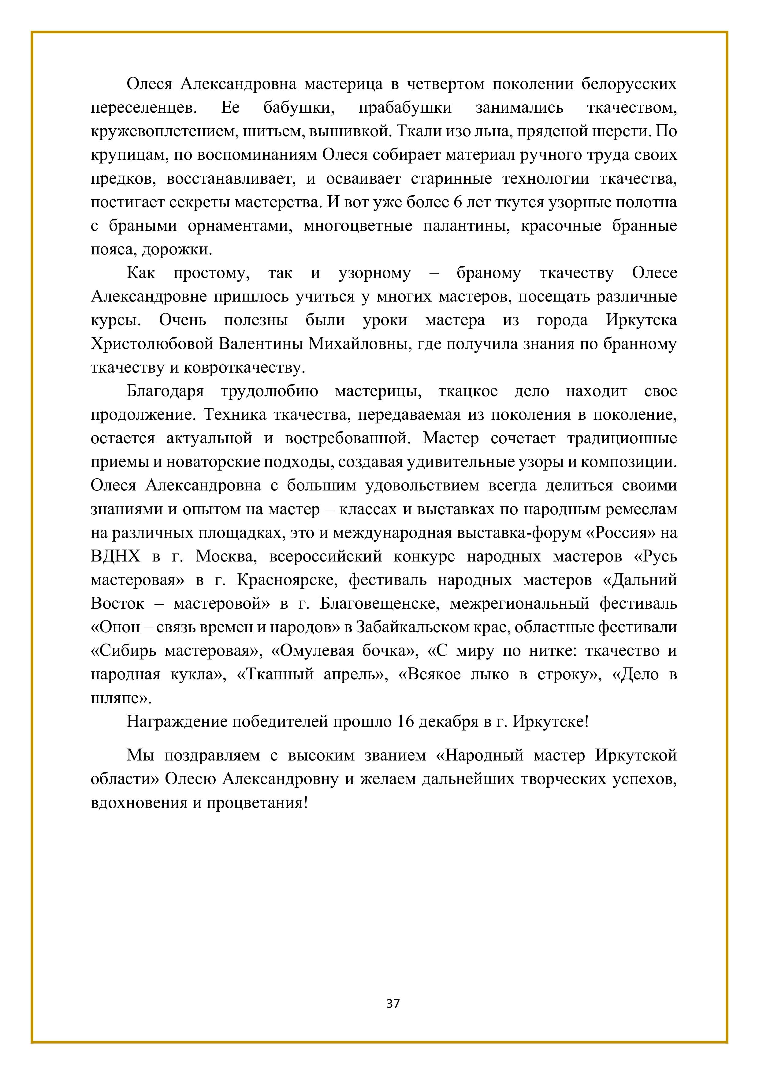 Олеся Александровна мастерица в четвертом поколении белорусских переселенцев. Ее бабушки, прабабушки занимались ткачеством, кружевоплетением, шитьем, вышивкой. Ткали изо льна, пряденой шерсти. По крупицам, по воспоминаниям Олеся собирает материал ручного труда своих предков, восстанавливает, и осваивает старинные технологии ткачества, постигает секреты мастерства. И вот уже более 6 лет ткутся узорные полотна с браными орнаментами, многоцветные палантины, красочные бранные пояса, дорожки.

Как простому, так и узорному — браному ткачеству Олесе Александровне пришлось учиться у многих мастеров, посещать различные курсы. Очень полезны были уроки мастера из города Иркутска Христолюбовой Валентины Михайловны, где получила знания по бранному ткачеству и ковроткачеству.

Благодаря трудолюбию мастерицы, ткацкое дело находит свое продолжение. Техника ткачества, передаваемая из поколения в поколение, остается актуальной и востребованной. Мастер сочетает традиционные приемы и новаторские подходы, создавая удивительные узоры и композиции. Олеся Александровна с большим удовольствием всегда делиться своими знаниями и опытом на мастер - классах и выставках по народным ремеслам на различных площадках, это и международная выставка-форум «Россия» на ВДНХ в г. Москва, всероссийский конкурс народных мастеров «Русь мастеровая» в г. Красноярске, фестиваль народных мастеров «Дальний Восток — мастеровой» в г. Благовещенске, межрегиональный фестиваль «Онон — связь времен и народов» в Забайкальском крае, областные фестивали «Сибирь мастеровая», «Омулевая бочка», «С миру по нитке: ткачество и народная кукла», «Тканный апрель», «Всякое лыко в строку», «Дело в шляпе».

Награждение победителей прошло 16 декабря в г. Иркутске!

Мы поздравляем с высоким званием «Народный мастер Иркутской области» Олесю Александровну и желаем дальнейших творческих успехов, вдохновения и процветания!

37