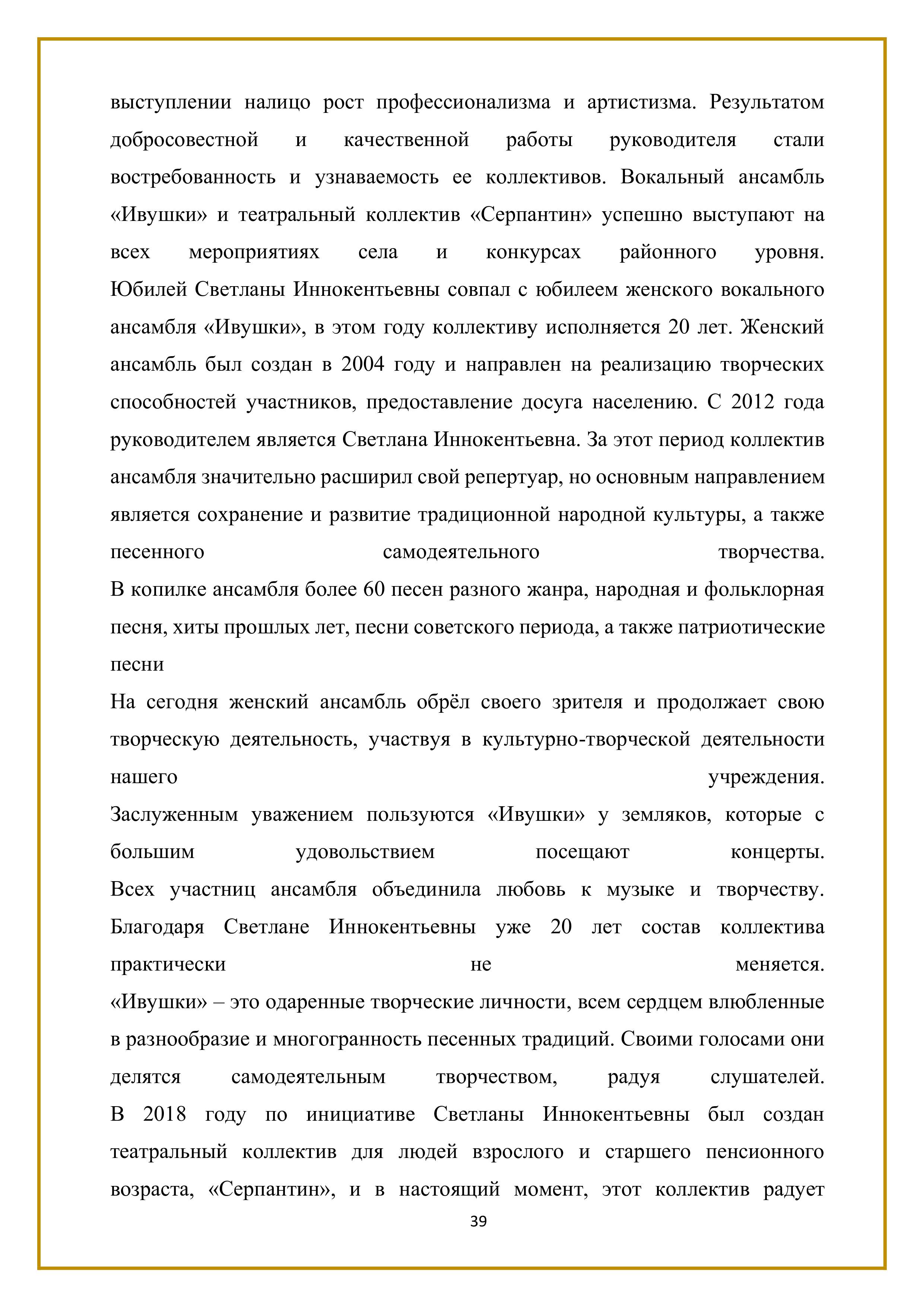 выступлении налицо рост профессионализма и артистизма. Результатом добросовестной и качественной работы — руководителя — стали востребованность и узнаваемость ее коллективов. Вокальный ансамбль «Ивушки» и театральный коллектив «Серпантин» успешно выступают на всех мероприятиях села и конкурсах районного — уровня. Юбилей Светланы Иннокентьевны совпал с юбилеем женского вокального ансамбля «Ивушки», в этом году коллективу исполняется 20 лет. Женский ансамбль был создан в 2004 году и направлен на реализацию творческих способностей участников, предоставление досуга населению. С 2012 года руководителем является Светлана Иннокентьевна. За этот период коллектив ансамбля значительно расширил свой репертуар, но основным направлением является сохранение и развитие традиционной народной культуры, а также песенного самодеятельного творчества. 

В копилке ансамбля более 60 песен разного жанра, народная и фольклорная песня, хиты прошлых лет, песни советского периода, а также патриотические песни

На сегодня женский ансамбль обрёл своего зрителя и продолжает свою творческую деятельность, участвуя в культурно-творческой деятельности нашего учреждения. Заслуженным уважением пользуются «Ивушки» у земляков, которые с большим удовольствием посещают концерты. Всех участниц ансамбля объединила любовь к музыке и творчеству. Благодаря Светлане Иннокентьевны уже 20 лет состав коллектива практически не меняется.

«Ивушки» — это одаренные творческие личности, всем сердцем влюбленные в разнообразие и многогранность песенных традиций. Своими голосами они делятся самодеятельным творчеством, радуя слушателей. В 2018 году по инициативе Светланы Иннокентьевны был создан театральный коллектив для людей взрослого и старшего пенсионного возраста, «Серпантин», И В настоящий момент, этот коллектив радует

39