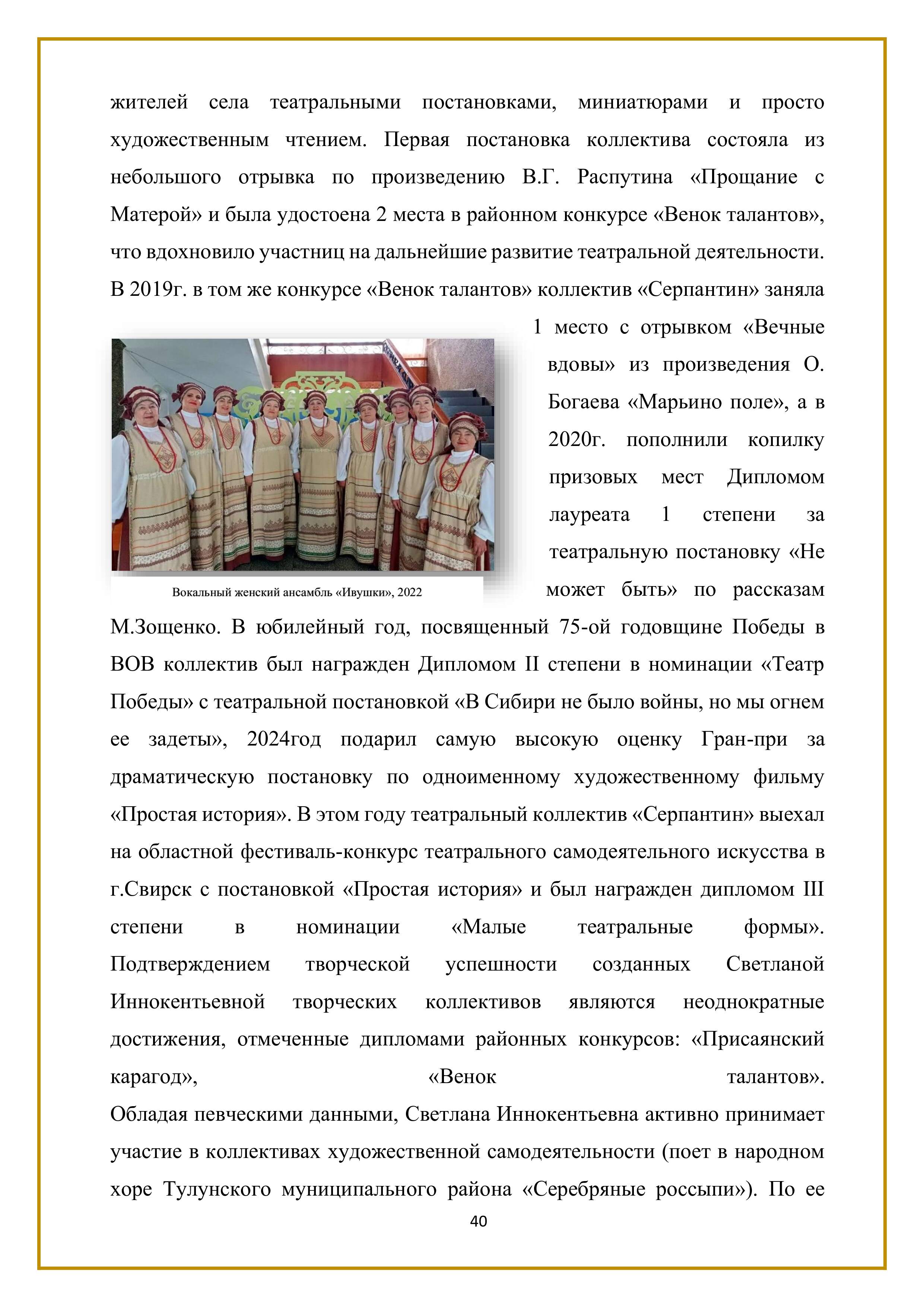 жителей села театральными постановками, миниатюрами и просто художественным чтением. Первая постановка коллектива состояла из небольшого отрывка по произведению В.Г. Распутина «Прощание с Матерой» и была удостоена 2 места в районном конкурсе «Венок талантов», что вдохновило участниц на дальнейшие развитие театральной деятельности. В 2019г. в том же конкурсе «Венок талантов» коллектив «Серпантин» заняла 1 место с отрывком «Вечные вдовы» из произведения О. Богаева «Марьино поле», а в 2020г. пополнили копилку призовых мест Дипломом лауреата 1 степени за театральную постановку «Не может быть» по рассказам М.Зощенко. В юбилейный год, посвященный 75-ой годовщине Победы в ВОВ коллектив был награжден Дипломом II степени в номинации «Театр Победы» с театральной постановкой «В Сибири не было войны, но мы огнем ее задеты», 2024 год подарил самую высокую оценку Гран-при за драматическую постановку по одноименному художественному фильму «Простая история». В этом году театральный коллектив «Серпантин» выехал на областной фестиваль-конкурс театрального самодеятельного искусства в г.Свирск с постановкой «Простая история» и был награжден дипломом III степени в номинации «Малые театральные формы».

Подтверждением творческой успешности созданных Светланой Иннокентьевной творческих коллективов являются неоднократные достижения, отмеченные дипломами районных конкурсов: «Присаянский карагод», «Венок талантов». Обладая певческими данными, Светлана Иннокентьевна активно принимает участие в коллективах художественной самодеятельности (поет в народном хоре Тулунского муниципального района «Серебряные россыпи»). По ее

40