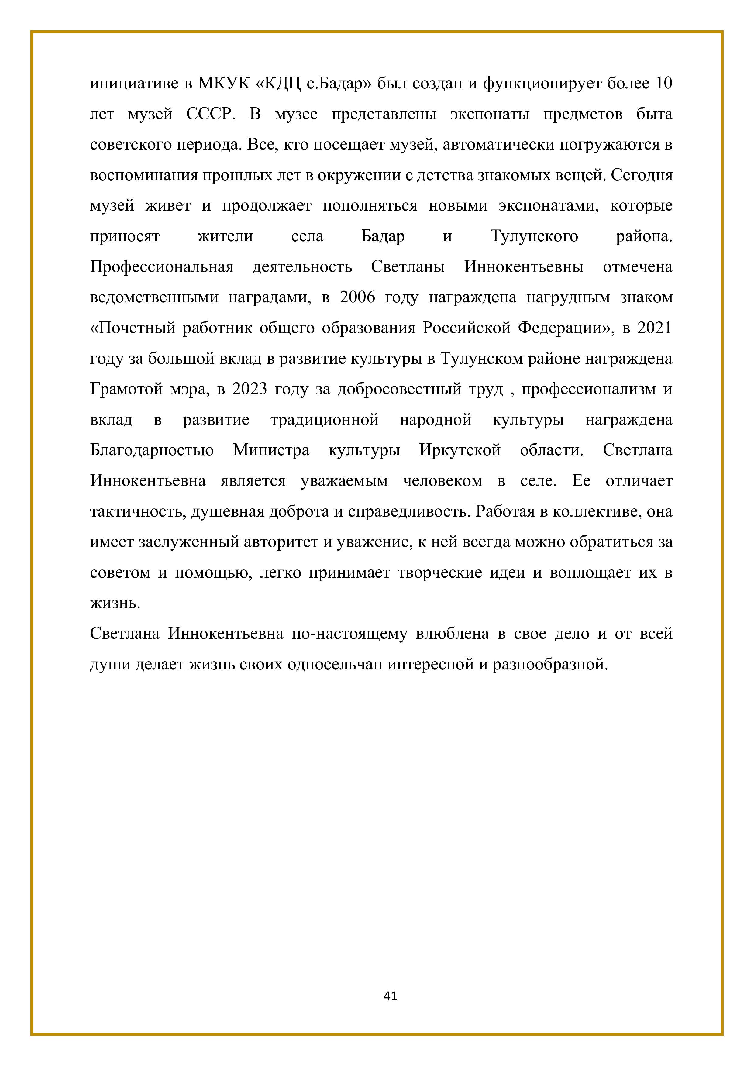 инициативе в МКУК «КДЦ с.Бадар» был создан и функционирует более 10 лет музей СССР. В музее представлены экспонаты предметов быта советского периода. Все, кто посещает музей, автоматически погружаются в воспоминания прошлых лет в окружении с детства знакомых вещей. Сегодня музей живет и продолжает пополняться новыми экспонатами, которые приносят жители села Бадар и Тулунского района.

Профессиональная деятельность Светланы Иннокентьевны отмечена ведомственными наградами, в 2006 году награждена нагрудным знаком «Почетный работник общего образования Российской Федерации», в 2021 году за большой вклад в развитие культуры в Тулунском районе награждена Грамотой мэра, в 2023 году за добросовестный труд , профессионализм и вклад в развитие традиционной народной культуры награждена Благодарностью Министра культуры Иркутской области. Светлана Иннокентьевна является уважаемым человеком в селе. Ее отличает тактичность, душевная доброта и справедливость. Работая в коллективе, она имеет заслуженный авторитет и уважение, к ней всегда можно обратиться за советом и помощью, легко принимает творческие идеи и воплощает их в жизнь.

Светлана Иннокентьевна по-настоящему влюблена в свое дело и от всей души делает жизнь своих односельчан интересной и разнообразной.

41