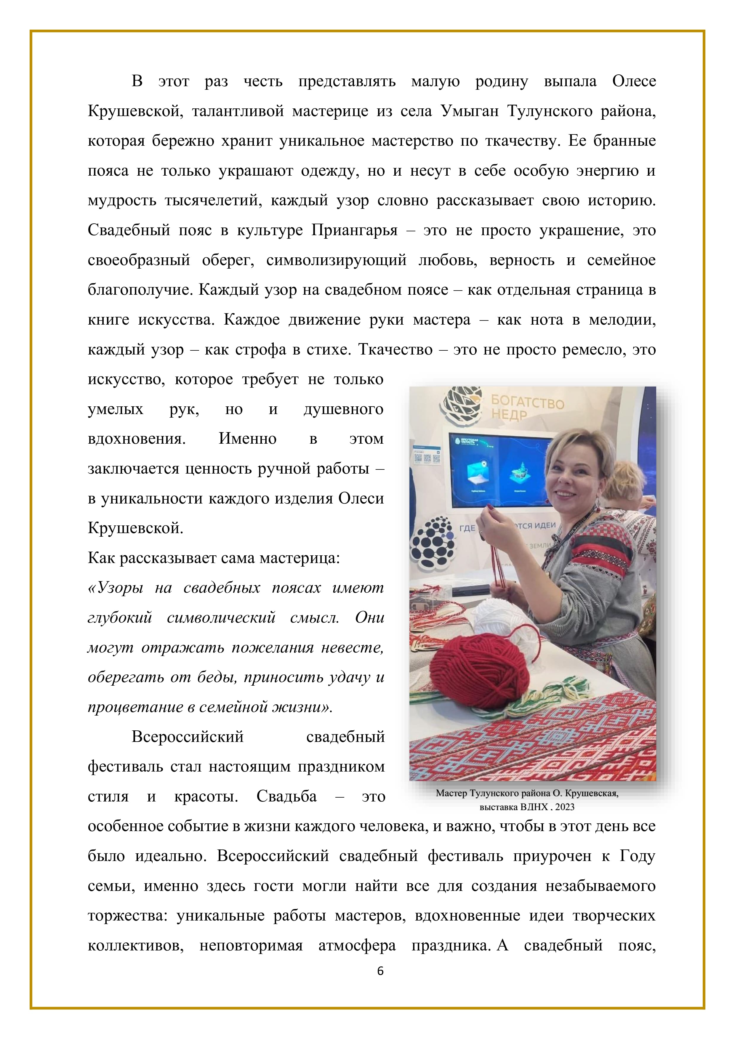В этот раз честь представлять малую родину выпала Олесе Крушевской, талантливой мастерице из села Умыган Тулунского района, которая бережно хранит уникальное мастерство по ткачеству. Ее бранные пояса не только украшают одежду, но и несут в себе особую энергию и мудрость тысячелетий, каждый узор словно рассказывает свою историю. Свадебный пояс в культуре Приангарья — это не просто украшение, это своеобразный оберег, символизирующий любовь, верность и семейное благополучие. Каждый узор на свадебном поясе — как отдельная страница в книге искусства. Каждое движение руки мастера — как нота в мелодии, каждый узор — как строфа в стихе. Ткачество — это не просто ремесло, это искусство, которое требует не только умелых рук, но и душевного вдохновения. Именно В этом заключается ценность ручной работы — в уникальности каждого изделия Олеси Крушевской.

Как рассказывает сама мастерица: «Узоры на свадебных поясах имеют глубокий символический смысл. Они могут отражать пожелания невесте, оберегать от беды, приносить удачу и процветание в семейной жизни».

Всероссийский свадебный фестиваль стал настоящим праздником стиля и красоты. Свадьба — это Бы о ати особенное событие в жизни каждого человека, и важно, чтобы в этот день все было идеально. Всероссийский свадебный фестиваль приурочен к Году семьи, именно здесь гости могли найти все для создания незабываемого торжества: уникальные работы мастеров, вдохновенные идеи творческих коллективов, неповторимая атмосфера праздника. А свадебный пояс,

6