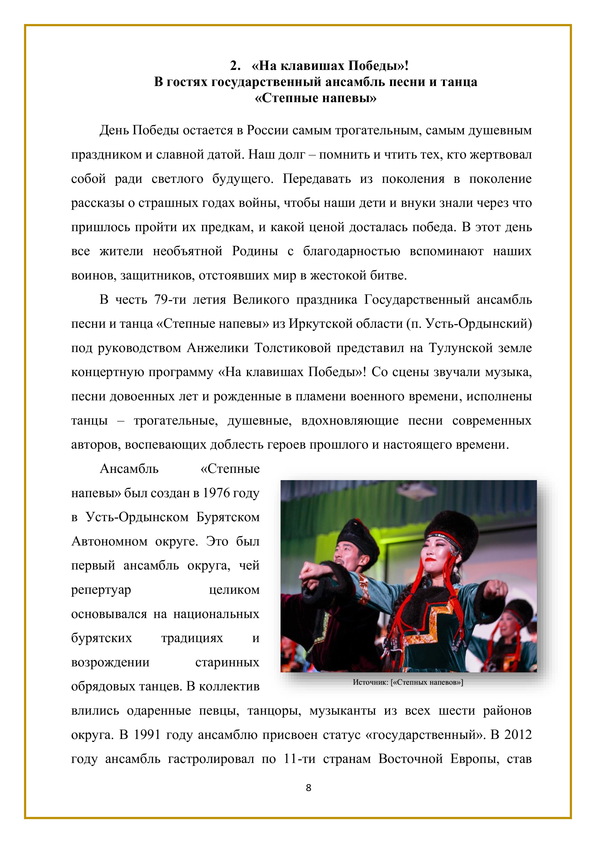 2. «На клавишах Победы»!
В гостях государственный ансамбль песни и танца
«Степные напевы»

День Победы остается в России самым трогательным, самым душевным праздником и славной датой. Наш долг — помнить и чтить тех, кто жертвовал собой ради светлого будущего. Передавать из поколения в поколение рассказы о страшных годах войны, чтобы наши дети и внуки знали через что пришлось пройти их предкам, и какой ценой досталась победа. В этот день все жители необъятной Родины с благодарностью вспоминают наших воинов, защитников, отстоявших мир в жестокой битве.

В честь 79-ти летия Великого праздника Государственный ансамбль песни и танца «Степные напевы» из Иркутской области (п. Усть-Ордынский) под руководством Анжелики Толстиковой представил на Тулунской земле концертную программу «На клавишах Победы»! Со сцены звучали музыка, песни довоенных лет и рожденные в пламени военного времени, исполнены танцы — трогательные, душевные, вдохновляющие песни современных авторов, воспевающих доблесть героев прошлого и настоящего времени.

Ансамбль «Степные напевы» был создан в 1976 году в Усть-Ордынском Бурятском Автономном округе. Это был первый ансамбль округа, чей репертуар целиком основывался на национальных бурятских традициях и возрождении старинных обрядовых танцев. В коллектив влились одаренные певцы, танцоры, музыканты из всех шести районов округа. В 1991 году ансамблю присвоен статус «государственный». В 2012 году ансамбль гастролировал по 11-ти странам Восточной Европы, став

8