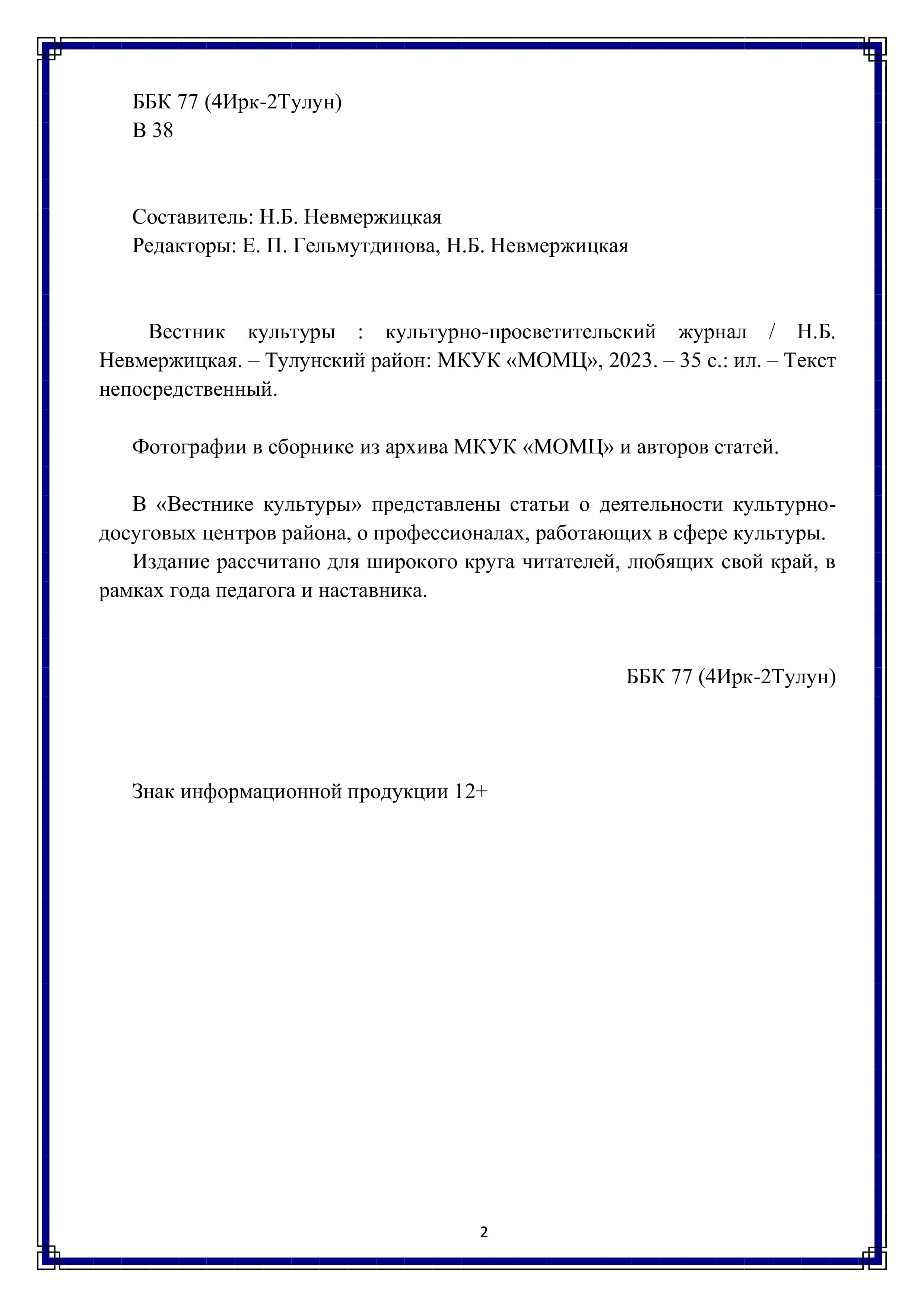 ББК 77 (4Ирк-2Тулун)
В 38

Составитель: Н.Б. Невмержицкая
Редакторы: Е. П. Гельмутдинова, Н.Б. Невмержицкая

Вестник культуры : культурно-просветительский журнал / Н.Б. Невмержицкая. — Тулунский район: МКУК «МОМЦУ, 2023. — 35 с.: ил. — Текст непосредственный.

Фотографии в сборнике из архива МКУК «МОМЦ и авторов статей.

В «Вестнике культуры» представлены статьи о деятельности культурно-досуговых центров района, о профессионалах, работающих в сфере культуры.

Издание рассчитано для широкого круга читателей, любящих свой край, в рамках года педагога и наставника.

ББК 77 (4Ирк-2Тулун)

Знак информационной продукции 12+

2