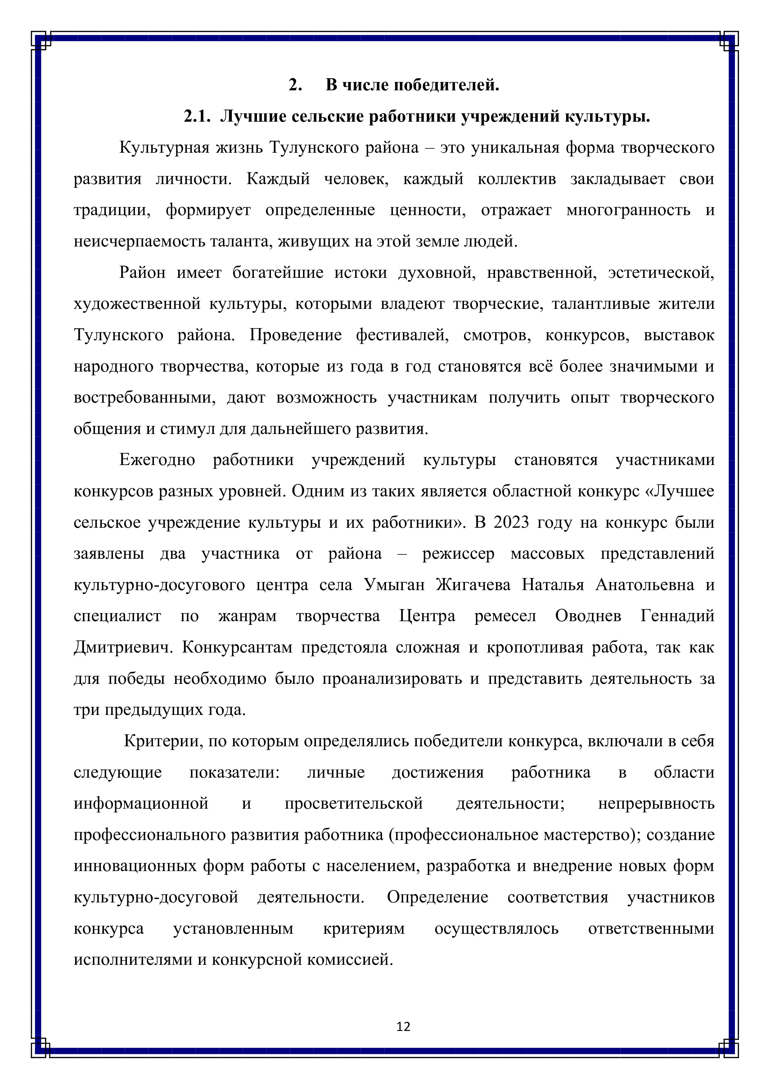 2. В числе победителей.
2.1. Лучшие сельские работники учреждений культуры.

Культурная жизнь Тулунского района — это уникальная форма творческого развития личности. Каждый человек, каждый коллектив закладывает свои традиции, формирует определенные ценности, отражает многогранность и неисчерпаемость таланта, живущих на этой земле людей. Район имеет богатейшие истоки духовной, нравственной, эстетической, художественной культуры, которыми владеют творческие, талантливые жители Тулунского района. Проведение фестивалей, смотров, конкурсов, выставок народного творчества, которые из года в год становятся всё более значимыми и востребованными, дают возможность участникам получить опыт творческого общения и стимул для дальнейшего развития.

Ежегодно работники учреждений культуры становятся участниками конкурсов разных уровней. Одним из таких является областной конкурс «Лучшее сельское учреждение культуры и их работники». В 2023 году на конкурс были заявлены два участника от района — режиссер массовых представлений культурно-досугового центра села Умыган Жигачева Наталья Анатольевна и специалист по жанрам творчества Центра ремесел Оводнев Геннадий Дмитриевич. Конкурсантам предстояла сложная и кропотливая работа, так как для победы необходимо было проанализировать и представить деятельность за три предыдущих года.

Критерии, по которым определялись победители конкурса, включали в себя следующие — показатели: личные достижения работника в области информационной и просветительской деятельности; непрерывность профессионального развития работника (профессиональное мастерство); создание инновационных форм работы с населением, разработка и внедрение новых форм культурно-досуговой деятельности. Определение соответствия участников конкурса установленным критериям осуществлялось ответственными исполнителями и конкурсной комиссией.

12