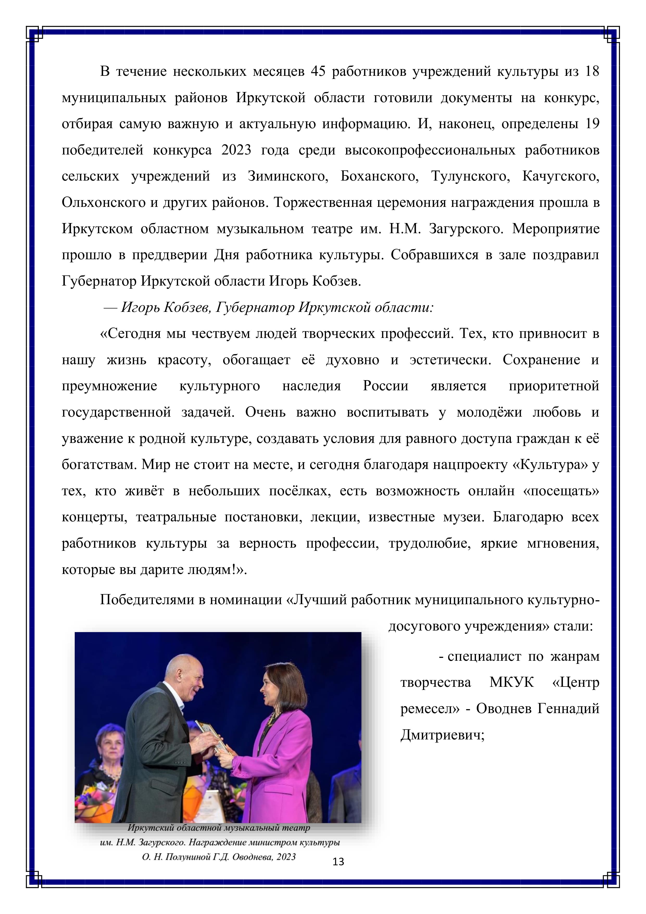В течение нескольких месяцев 45 работников учреждений культуры из 18 муниципальных районов Иркутской области готовили документы на конкурс, отбирая самую важную и актуальную информацию. И, наконец, определены 19 победителей конкурса 2023 года среди высокопрофессиональных работников сельских учреждений из Зиминского, Боханского, Тулунского, Качугского, Ольхонского и других районов. Торжественная церемония награждения прошла в Иркутском областном музыкальном театре им. Н.М. Загурского. Мероприятие прошло в преддверии Дня работника культуры. Собравшихся в зале поздравил Губернатор Иркутской области Игорь Кобзев.

— Игорь Кобзев, Губернатор Иркутской области:

«Сегодня мы чествуем людей творческих профессий. Тех, кто привносит в нашу жизнь красоту, обогащает её духовно и эстетически. Сохранение и преумножение культурного наследия России является приоритетной государственной задачей. Очень важно воспитывать у молодёжи любовь и уважение к родной культуре, создавать условия для равного доступа граждан к её богатствам. Мир не стоит на месте, и сегодня благодаря нацпроекту «Культура» у тех, кто живёт в небольших посёлках, есть возможность онлайн «посещать» концерты, театральные постановки, лекции, известные музеи. Благодарю всех работников культуры за верность профессии, трудолюбие, яркие мгновения, которые вы дарите людям!».

Победителями в номинации «Лучший работник муниципального культурно-досугового учреждения» стали:

- специалист по жанрам творчества МКУК «Центр ремесел» - Оводнев Геннадий Дмитриевич;

13