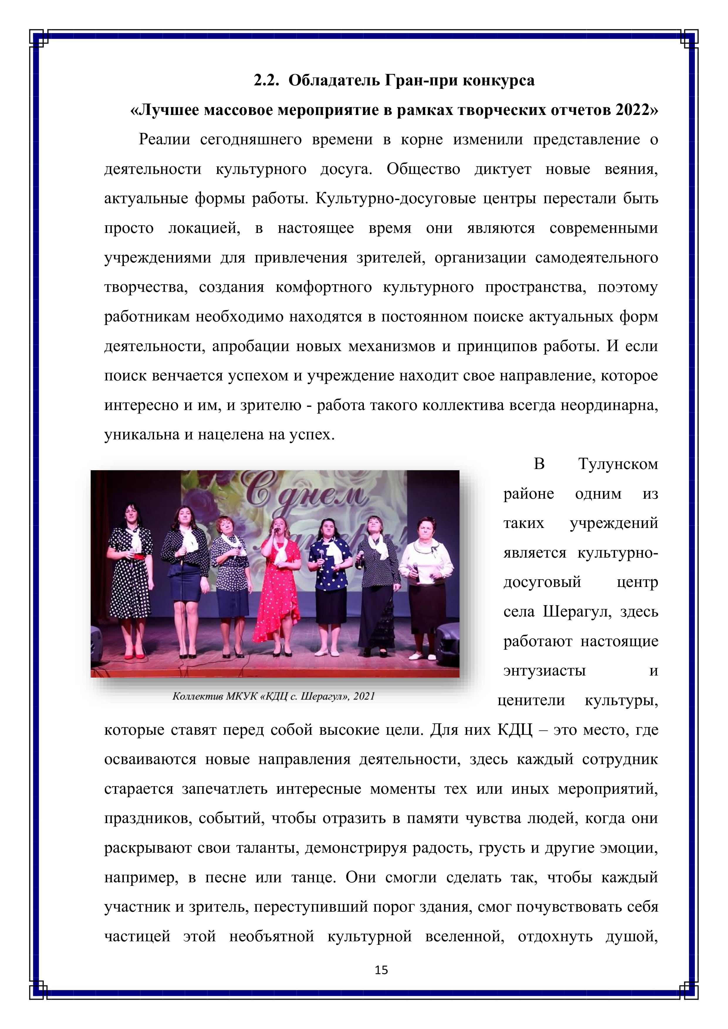 2.2. Обладатель Гран-при конкурса
«Лучшее массовое мероприятие в рамках творческих отчетов 2022»

Реалии сегодняшнего времени в корне изменили представление о деятельности культурного досуга. Общество диктует новые веяния, актуальные формы работы. Культурно-досуговые центры перестали быть просто локацией, в настоящее время они являются современными учреждениями для привлечения зрителей, организации самодеятельного творчества, создания комфортного культурного пространства, поэтому работникам необходимо находятся в постоянном поиске актуальных форм деятельности, апробации новых механизмов и принципов работы. И если поиск венчается успехом и учреждение находит свое направление, которое интересно и им, и зрителю - работа такого коллектива всегда неординарна, уникальна и нацелена на успех.

В Тулунском районе одним из таких учреждений является культурно-досуговый центр села Шерагул, здесь работают настоящие энтузиасты и ценители культуры, которые ставят перед собой высокие цели. Для них КДЦ - это место, где осваиваются новые направления деятельности, здесь каждый сотрудник старается запечатлеть интересные моменты тех или иных мероприятий, праздников, событий, чтобы отразить в памяти чувства людей, когда они раскрывают свои таланты, демонстрируя радость, грусть и другие эмоции, например, в песне или танце. Они смогли сделать так, чтобы каждый участник и зритель, переступивший порог здания, смог почувствовать себя частицей этой необъятной культурной вселенной, отдохнуть душой,

15
