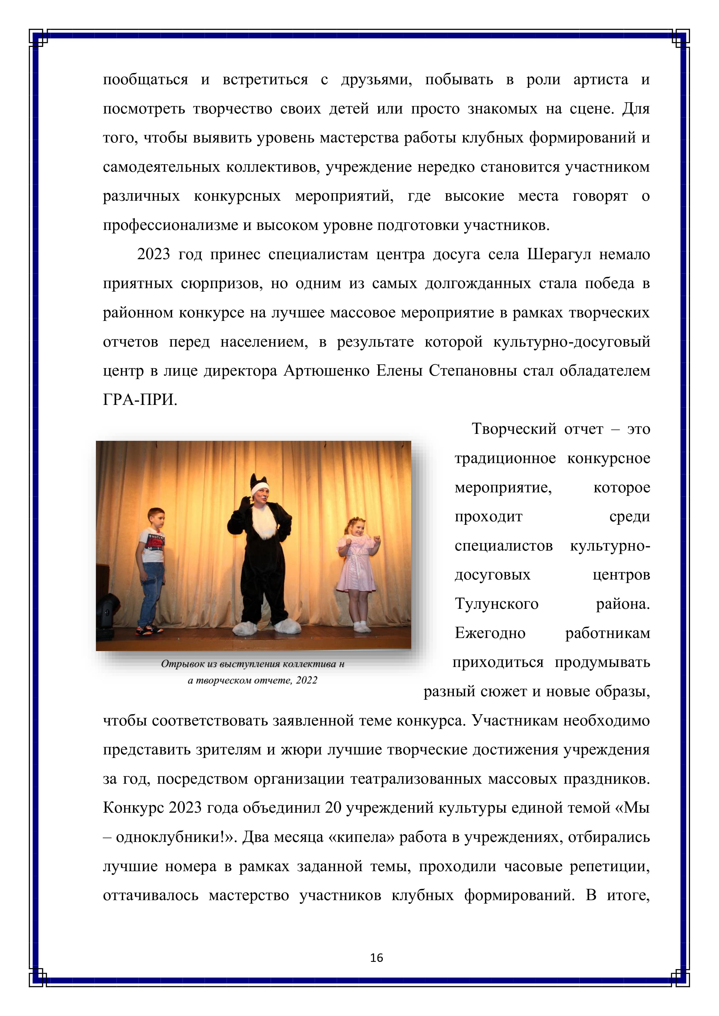 пообщаться и встретиться с друзьями, побывать в роли артиста и посмотреть творчество своих детей или просто знакомых на сцене. Для того, чтобы выявить уровень мастерства работы клубных формирований и самодеятельных коллективов, учреждение нередко становится участником различных конкурсных мероприятий, где высокие места говорят о профессионализме и высоком уровне подготовки участников.

2023 год принес специалистам центра досуга села Шерагул немало приятных сюрпризов, но одним из самых долгожданных стала победа в районном конкурсе на лучшее массовое мероприятие в рамках творческих отчетов перед населением, в результате которой культурно-досуговый центр в лице директора Артюшенко Елены Степановны стал обладателем ГРА-ПРИ.

Творческий отчет — это традиционное конкурсное мероприятие, которое проходит среди специалистов культурно-досуговых центров Тулунского района.

Ежегодно работникам приходиться продумывать разный сюжет и новые образы, чтобы соответствовать заявленной теме конкурса. Участникам необходимо представить зрителям и жюри лучшие творческие достижения учреждения за год, посредством организации театрализованных массовых праздников. Конкурс 2023 года объединил 20 учреждений культуры единой темой «Мы — одноклубники!». Два месяца «кипела» работа в учреждениях, отбирались лучшие номера в рамках заданной темы, проходили часовые репетиции, оттачивалось мастерство участников клубных формирований. В итоге,

16