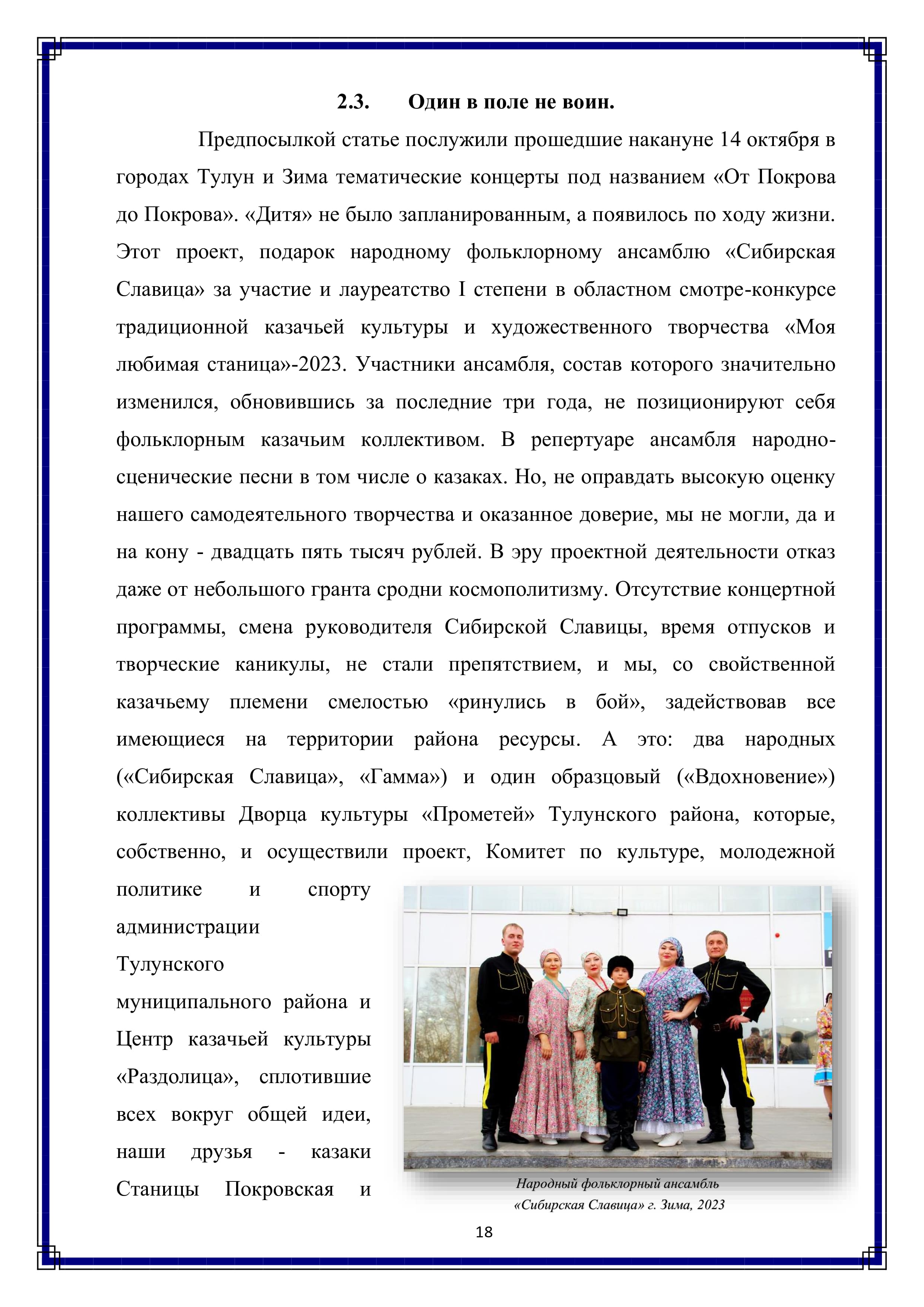2.3. Один в поле не воин.

Предпосылкой статье послужили прошедшие накануне 14 октября в городах Тулун и Зима тематические концерты под названием «От Покрова до Покрова». «Дитя» не было запланированным, а появилось по ходу жизни.
Этот проект, подарок народному фольклорному ансамблю «Сибирская Славица» за участие и лауреатство [ степени в областном смотре-конкурсе традиционной казачьей культуры и художественного творчества «Моя любимая станица»-2023. Участники ансамбля, состав которого значительно изменился, обновившись за последние три года, не позиционируют себя фольклорным казачьим коллективом. В репертуаре ансамбля народно- сценические песни в том числе о казаках. Но, не оправдать высокую оценку нашего самодеятельного творчества и оказанное доверие, мы не могли, да и на кону - двадцать пять тысяч рублей. В эру проектной деятельности отказ даже от небольшого гранта сродни космополитизму. Отсутствие концертной программы, смена руководителя Сибирской Славицы, время отпусков и творческие каникулы, не стали препятствием, и мы, со свойственной казачьему племени смелостью «ринулись в 6б0й», задействовав все имеющиеся на территории района ресурсы. А это: два народных («Сибирская Славица», «Гамма») и один образцовый («Вдохновение») коллективы Дворца культуры «Прометей» Тулунского района, которые, собственно, и осуществили проект, Комитет по культуре, молодежной политике И спорту администрации Тулунского муниципального района и Центр казачьей культуры «Раздолица», сплотившие всех вокруг общей идеи, наши друзья - казаки Станицы Покровская и

18