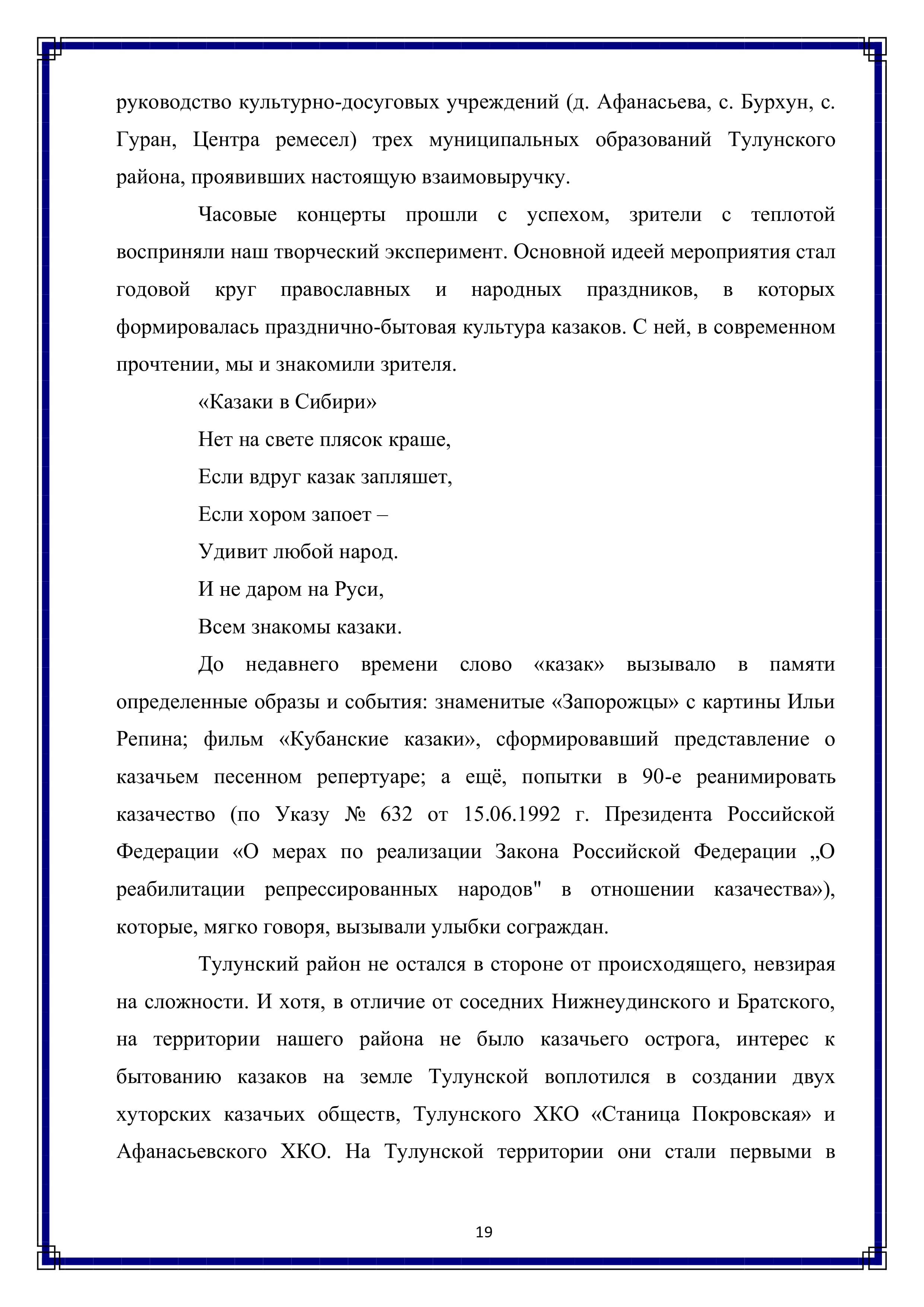 руководство культурно-досуговых учреждений (д. Афанасьева, с. Бурхун, с. Гуран, Центра ремесел) трех муниципальных образований Тулунского района, проявивших настоящую взаимовыручку.

Часовые концерты прошли с успехом, зрители с теплотой восприняли наш творческий эксперимент. Основной идеей мероприятия стал годовой круг православных и народных праздников, в которых формировалась празднично-бытовая культура казаков. С ней, в современном прочтении, мы и знакомили зрителя.

«Казаки в Сибири»
Нет на свете плясок краше,
Если вдруг казак запляшет,
Если хором запоет —
Удивит любой народ.
И не даром на Руси,
Всем знакомы казаки.

До недавнего времени слово «казак» вызывало в памяти определенные образы и события: знаменитые «Запорожцы» с картины Ильи Репина; фильм «Кубанские казаки», сформировавший представление о казачьем песенном репертуаре; а ещё, попытки в 90-е реанимировать казачество (по Указу № 632 от 15.06.1992 г. Президента Российской
Федерации «О мерах по реализации Закона Российской Федерации „О реабилитации репрессированных народов