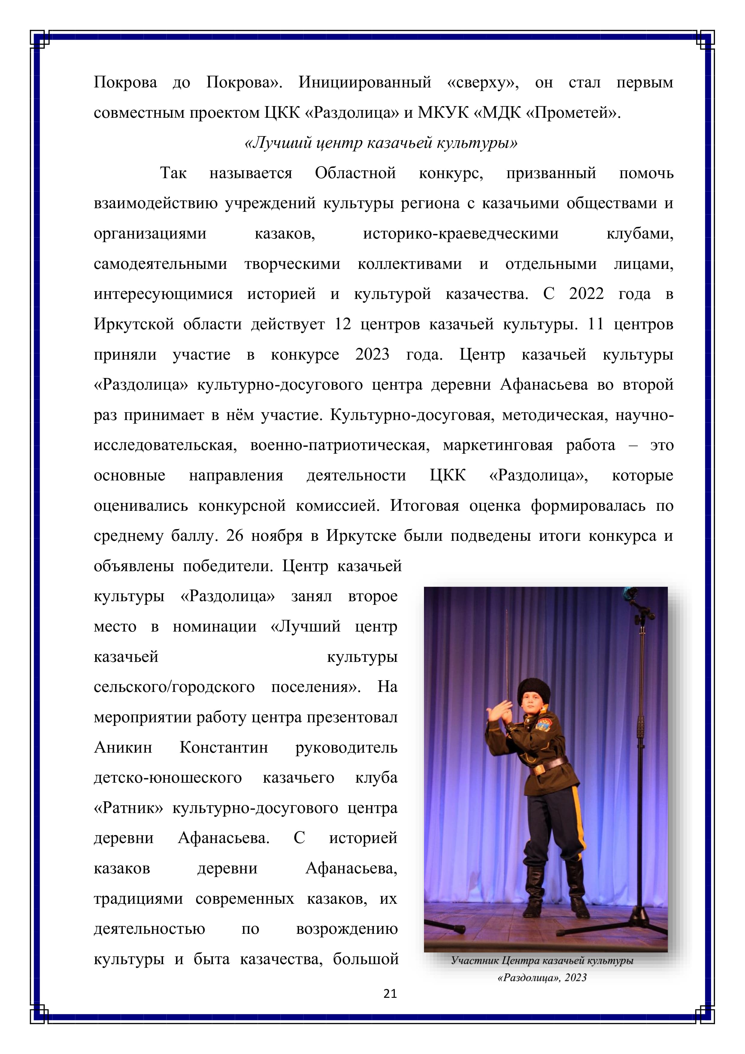 Покрова до Покрова». Инициированный «сверху», он стал первым совместным проектом ЦКК «Раздолица» и МКУК «МДК «Прометей». 

«Лучший центр казачьей культуры»

Так называется Областной конкурс, призванный помочь взаимодействию учреждений культуры региона с казачьими обществами и организациями казаков, историко-краеведческими клубами, самодеятельными творческими коллективами и отдельными лицами, интересующимися историей и культурой казачества. С 2022 года в Иркутской области действует 12 центров казачьей культуры. 11 центров приняли участие в конкурсе 2023 года. Центр казачьей культуры «Раздолица» культурно-досугового центра деревни Афанасьева во второй раз принимает в нём участие. Культурно-досуговая, методическая, научно- исследовательская, военно-патриотическая, маркетинговая работа — это основные направления деятельности ЦКК «Раздолица», которые оценивались конкурсной комиссией. Итоговая оценка формировалась по среднему баллу. 26 ноября в Иркутске были подведены итоги конкурса и объявлены победители. Центр казачьей культуры «Раздолица» занял второе место в номинации «Лучший центр казачьей культуры сельского/городского поселения». На мероприятии работу центра презентовал Аникин Константин руководитель детско-юношеского казачьего клуба «Ратник» культурно-досугового центра деревни Афанасьева. С историей казаков деревни Афанасьева, традициями современных казаков, их деятельностью по возрождению культуры и быта казачества, большой

21