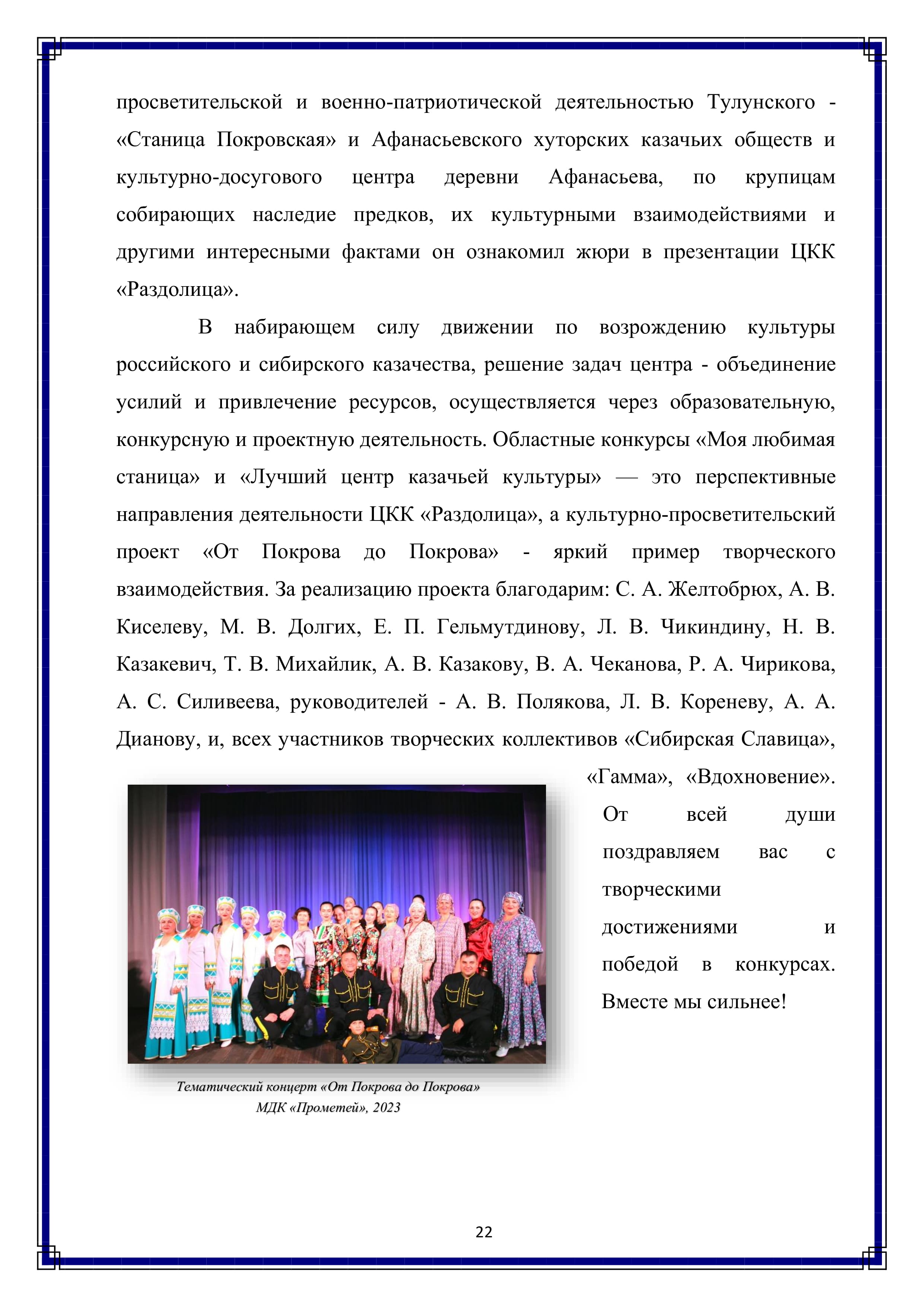 просветительской и военно-патриотической деятельностью Тулунского - «Станица Покровская» и Афанасьевского хуторских казачьих обществ и культурно-досугового центра деревни Афанасьева по крупицам собирающих наследие предков, их культурными взаимодействиями и другими интересными фактами он ознакомил жюри в презентации ЦКК «Раздолица».

В набирающем силу движении по возрождению культуры российского и сибирского казачества, решение задач центра - объединение усилий и привлечение ресурсов, осуществляется через образовательную, конкурсную и проектную деятельность. Областные конкурсы «Моя любимая станица» и «Лучший центр казачьей культуры» — это перспективные направления деятельности ЦКК «Раздолица», а культурно-просветительский проект «От Покрова до Покрова» - яркий пример творческого взаимодействия. За реализацию проекта благодарим: С. А. Желтобрюх, А. В. Киселеву, М. В. Долгих, Е. П. Гельмутдинову, Л. В. Чикиндину, Н. В. Казакевич, Т. В. Михайлик, А. В. Казакову, В. А. Чеканова, Р. А. Чирикова, А. С. Силивеева, руководителей - А. В. Полякова, Л. В. Кореневу, А. А. Дианову, и, всех участников творческих коллективов «Сибирская Славица», «Гамма», «Вдохновение».

От всей души поздравляем вас с творческими достижениями и победой в конкурсах.

Вместе мы сильнее!

22