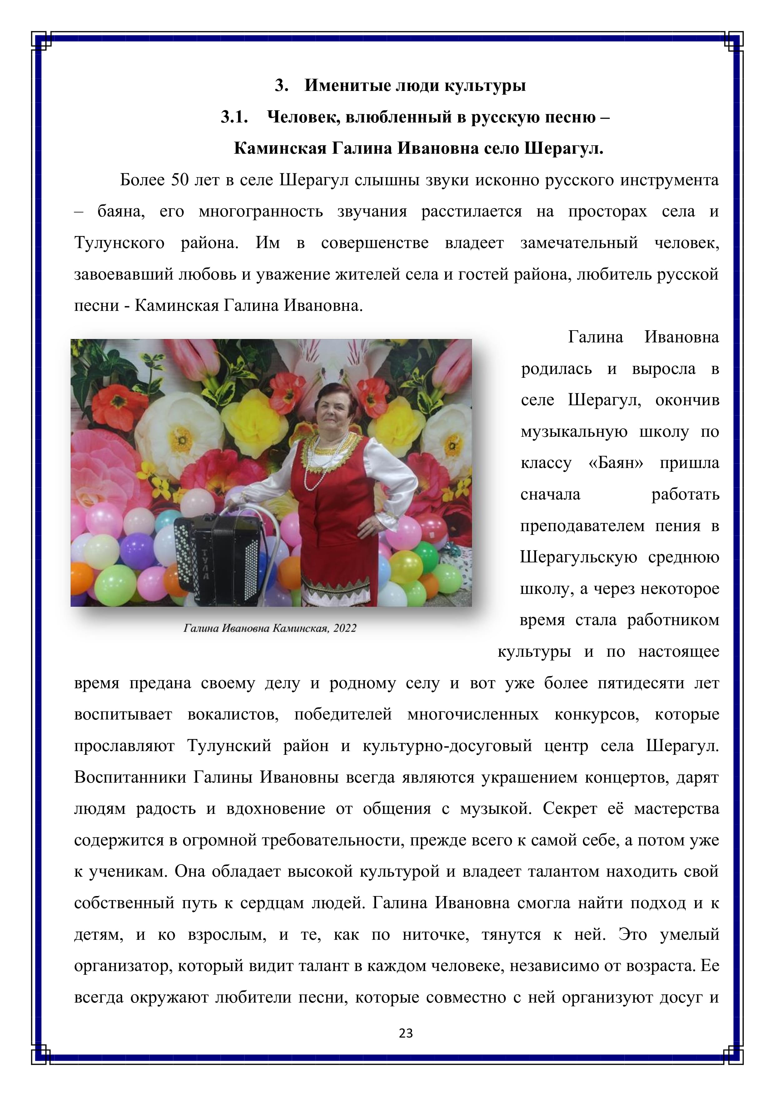 3. Именитые люди культуры
3.1. Человек, влюбленный в русскую песню —
Каминская Галина Ивановна село Шерагул.

Более 50 лет в селе Шерагул слышны звуки исконно русского инструмента — баяна, его многогранность звучания расстилается на просторах села и Тулунского района. Им в совершенстве владеет замечательный человек, завоевавший любовь и уважение жителей села и гостей района, любитель русской песни - Каминская Галина Ивановна.

Галина Ивановна родилась и выросла в селе Шерагул, окончив музыкальную школу по классу «Баян» пришла сначала работать преподавателем пения в Шерагульскую среднюю школу, а через некоторое время стала работником культуры и по настоящее время предана своему делу и родному селу и вот уже более пятидесяти лет воспитывает вокалистов, победителей многочисленных конкурсов, которые прославляют Тулунский район и культурно-досуговый центр села Шерагул. Воспитанники Галины Ивановны всегда являются украшением концертов, дарят людям радость и вдохновение от общения с музыкой. Секрет её мастерства содержится в огромной требовательности, прежде всего к самой себе, а потом уже к ученикам. Она обладает высокой культурой и владеет талантом находить свой собственный путь к сердцам людей. Галина Ивановна смогла найти подход и к детям, и ко взрослым, и те, как по ниточке, тянутся к ней. Это умелый организатор, который видит талант в каждом человеке, независимо от возраста. Ее всегда окружают любители песни, которые совместно с ней организуют досуг и

23