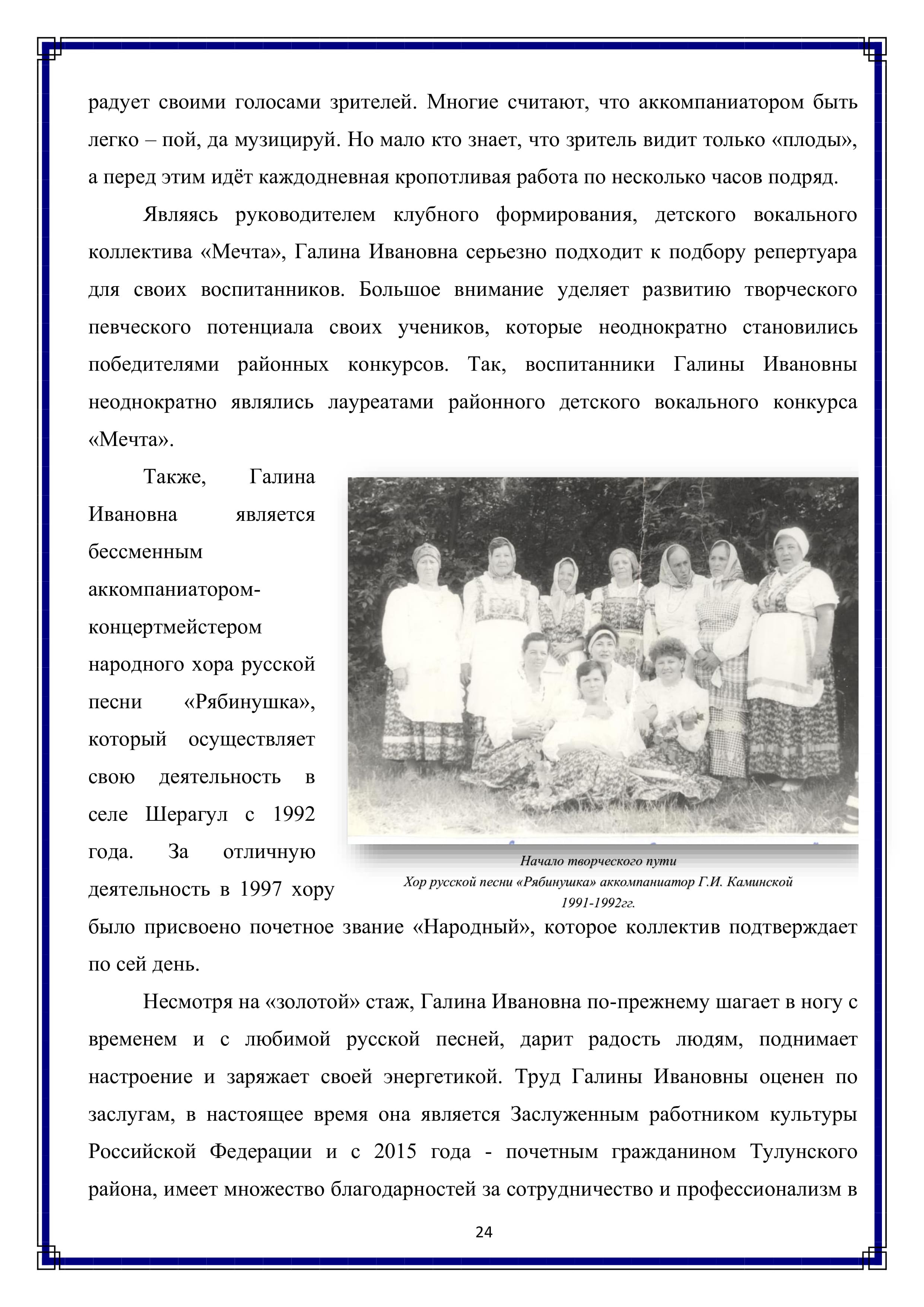 радует своими голосами зрителей. Многие считают, что аккомпаниатором быть легко — пой, да музицируй. Но мало кто знает, что зритель видит только «плоды», а перед этим идёт каждодневная кропотливая работа по несколько часов подряд.

Являясь руководителем клубного формирования, детского вокального коллектива «Мечта», Галина Ивановна серьезно подходит к подбору репертуара для своих воспитанников. Большое внимание уделяет развитию творческого певческого потенциала своих учеников, которые неоднократно становились победителями районных конкурсов. Так, воспитанники Галины Ивановны неоднократно являлись лауреатами районного детского вокального конкурса «Мечта».

Также, Галина Ивановна является бессменным аккомпаниатором-концертмейстером народного хора русской песни «Рябинушка», который осуществляет свою деятельность в селе Шерагул с 1992 года. За отличную деятельность в 1997 хору было присвоено почетное звание «Народный», которое коллектив подтверждает по сей день.

Несмотря на «золотой» стаж, Галина Ивановна по-прежнему шагает в ногу с временем и с любимой русской песней, дарит радость людям, поднимает настроение и заряжает своей энергетикой. Труд Галины Ивановны оценен по заслугам, в настоящее время она является Заслуженным работником культуры Российской Федерации и с 2015 года - почетным гражданином Тулунского района, имеет множество благодарностей за сотрудничество и профессионализм в

24