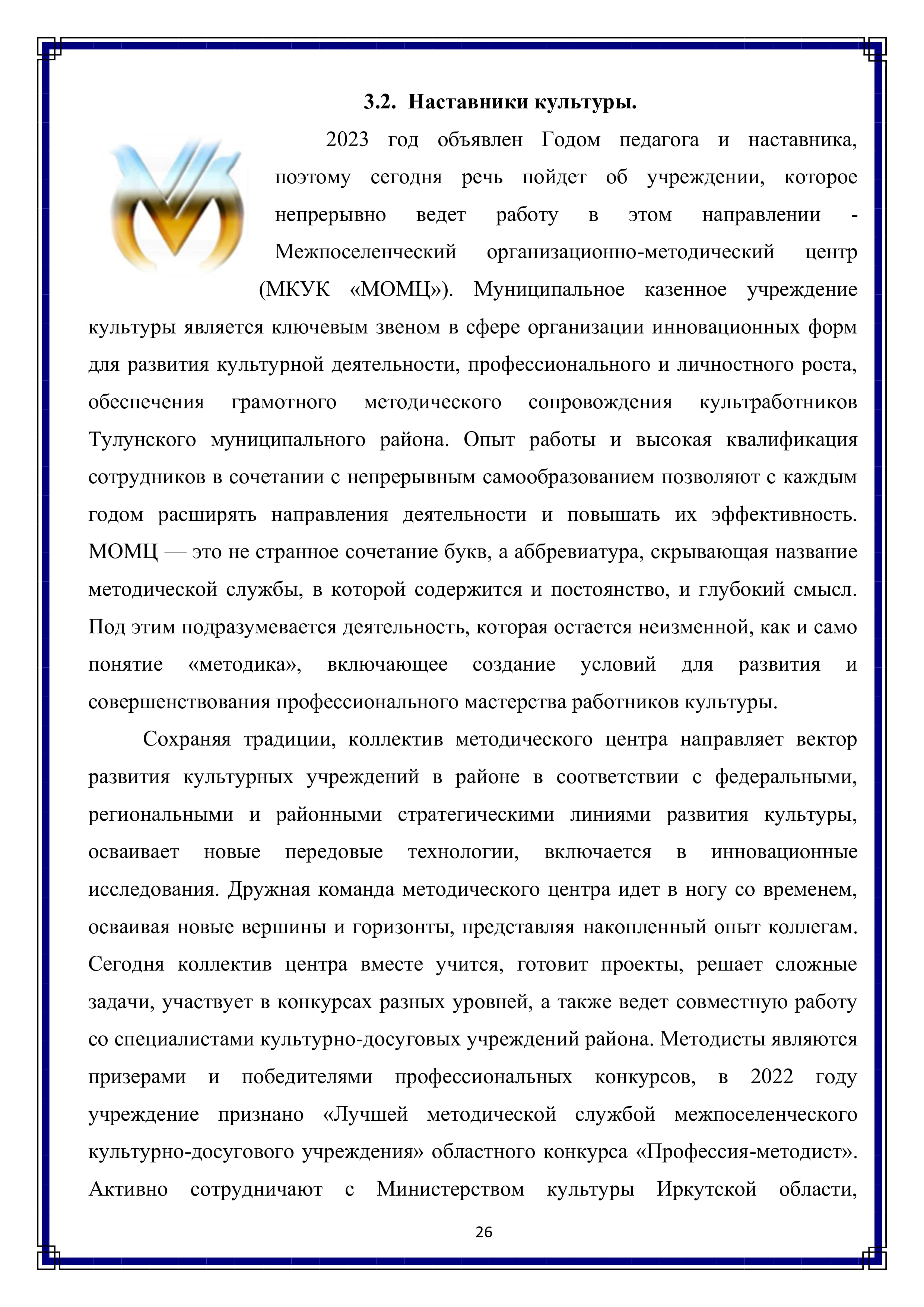 3.2. Наставники культуры.

2023 год объявлен Годом педагога и наставника, поэтому сегодня речь пойдет об учреждении, которое непрерывно ведет работу в этом направлении - Межпоселенческий организационно-методический центр (МКУК «МОМЦ»). Муниципальное казенное учреждение культуры является ключевым звеном в сфере организации инновационных форм для развития культурной деятельности, профессионального и личностного роста, обеспечения грамотного методического сопровождения культработников Тулунского муниципального района. Опыт работы и высокая квалификация сотрудников в сочетании с непрерывным самообразованием позволяют с каждым годом расширять направления деятельности и повышать их эффективность. МОМЦ — это не странное сочетание букв, а аббревиатура, скрывающая название методической службы, в которой содержится и постоянство, и глубокий смысл. Под этим подразумевается деятельность, которая остается неизменной, как и само понятие «методика», включающее создание условий для развития и совершенствования профессионального мастерства работников культуры.

Сохраняя традиции, коллектив методического центра направляет вектор развития культурных учреждений в районе в соответствии с федеральными, региональными и районными стратегическими линиями развития культуры, осваивает новые передовые технологии, включается в инновационные исследования. Дружная команда методического центра идет в ногу со временем, осваивая новые вершины и горизонты, представляя накопленный опыт коллегам. Сегодня коллектив центра вместе учится, готовит проекты, решает сложные задачи, участвует в конкурсах разных уровней, а также ведет совместную работу со специалистами культурно-досуговых учреждений района. Методисты являются призерами и победителями профессиональных конкурсов, в 2022 году учреждение признано «Лучшей методической службой межпоселенческого культурно-досугового учреждения» областного конкурса «Профессия-методист». Активно сотрудничают с Министерством культуры Иркутской области,

26
