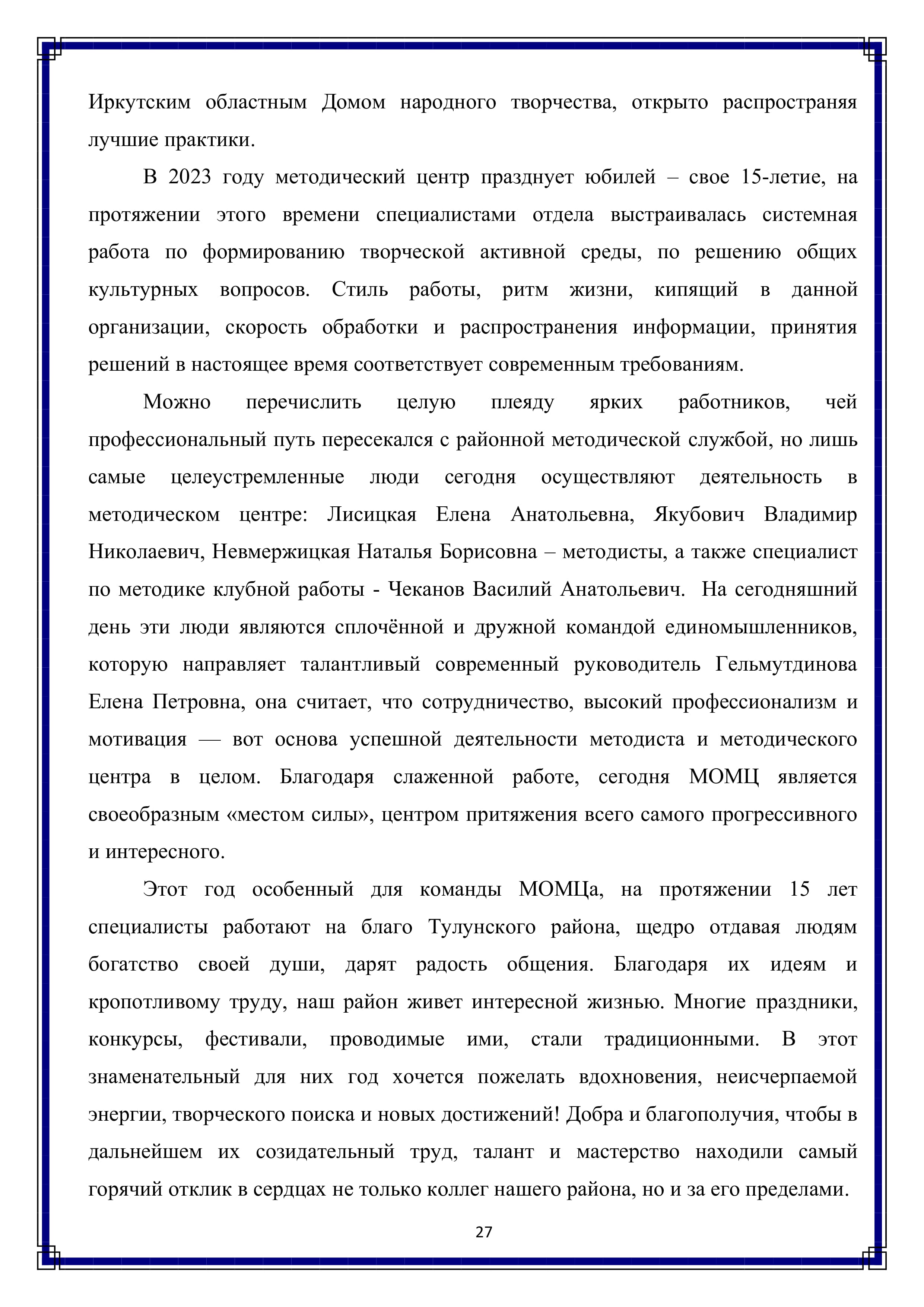 Иркутским областным Домом народного творчества, открыто распространяя лучшие практики.

В 2023 году методический центр празднует юбилей — свое 15-летие, на протяжении этого времени специалистами отдела выстраивалась системная работа по формированию творческой активной среды, по решению общих
культурных вопросов. Стиль работы, ритм жизни, кипящий в данной организации, скорость обработки и распространения информации, принятия решений в настоящее время соответствует современным требованиям.

Можно перечислить целую плеяду ярких работников, чей профессиональный путь пересекался с районной методической службой, но лишь самые целеустремленные люди сегодня осуществляют деятельность в методическом центре: Лисицкая Елена Анатольевна, Якубович Владимир Николаевич, Невмержицкая Наталья Борисовна — методисты, а также специалист по методике клубной работы - Чеканов Василий Анатольевич. На сегодняшний день эти люди являются сплочённой и дружной командой единомышленников, которую направляет талантливый современный руководитель Гельмутдинова Елена Петровна, она считает, что сотрудничество, высокий профессионализм и мотивация — вот основа успешной деятельности методиста и методического центра в целом. Благодаря слаженной работе, сегодня МОМЦ является своеобразным «местом силы», центром притяжения всего самого прогрессивного и интересного.

Этот год особенный для команды МОМЦа, на протяжении 15 лет специалисты работают на благо Тулунского района, щедро отдавая людям богатство своей души, дарят радость общения. Благодаря их идеям и кропотливому труду, наш район живет интересной жизнью. Многие праздники, конкурсы, фестивали, проводимые ими, стали традиционными. В этот знаменательный для них год хочется пожелать вдохновения, неисчерпаемой энергии, творческого поиска и новых достижений! Добра и благополучия, чтобы в дальнейшем их созидательный труд, талант и мастерство находили самый горячий отклик в сердцах не только коллег нашего района, но и за его пределами.

27
