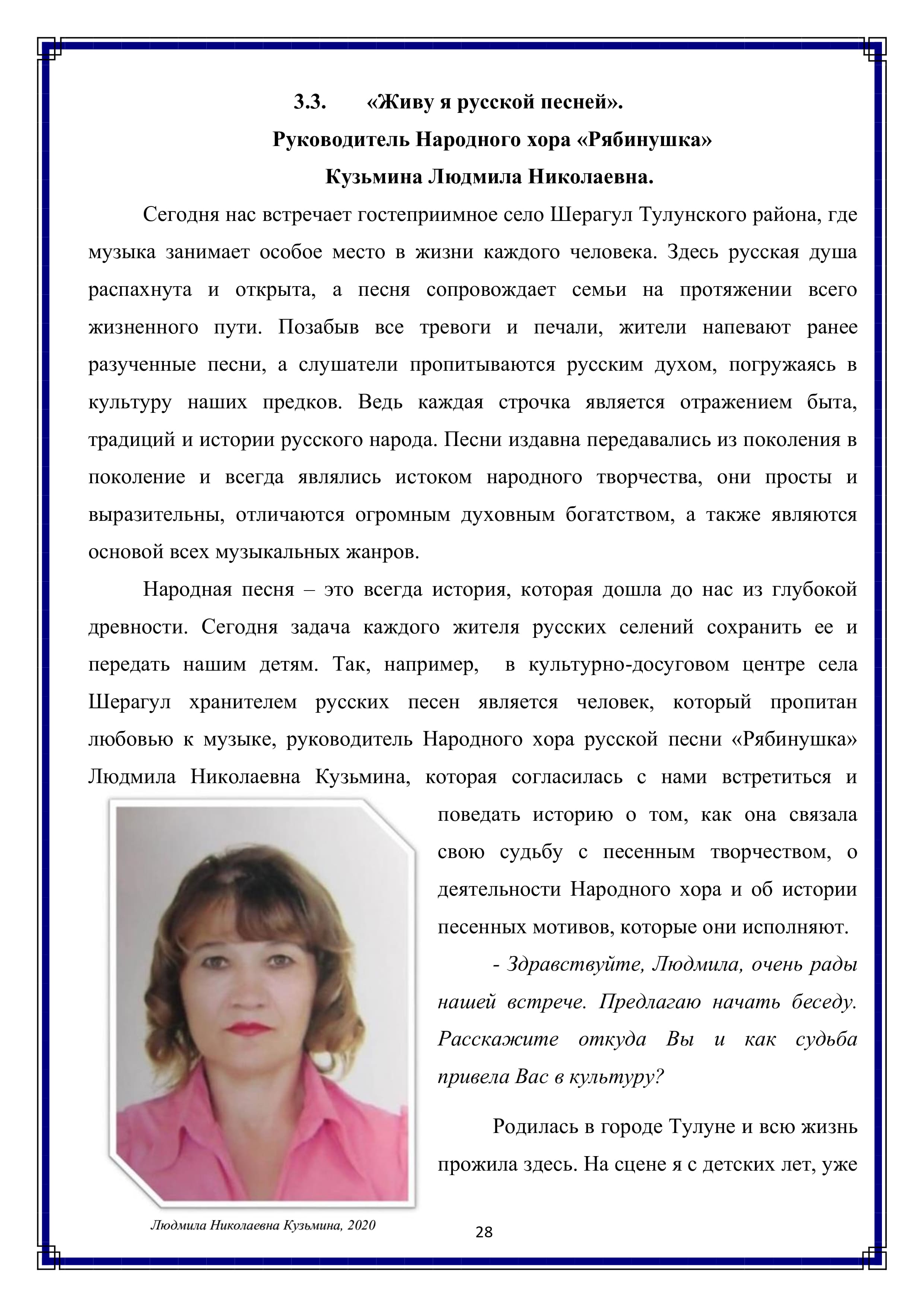 3.3. «Живу я русской песней».
Руководитель Народного хора «Рябинушка»
Кузьмина Людмила Николаевна.

Сегодня нас встречает гостеприимное село Шерагул Тулунского района, где музыка занимает особое место в жизни каждого человека. Здесь русская душа распахнута и открыта, а песня сопровождает семьи на протяжении всего жизненного пути. Позабыв все тревоги и печали, жители напевают ранее разученные песни, а слушатели пропитываются русским духом, погружаясь в культуру наших предков. Ведь каждая строчка является отражением быта, традиций и истории русского народа. Песни издавна передавались из поколения в поколение и всегда являлись истоком народного творчества, они просты и выразительны, отличаются огромным духовным богатством, а также являются основой всех музыкальных жанров.

Народная песня — это всегда история, которая дошла до нас из глубокой древности. Сегодня задача каждого жителя русских селений сохранить ее и передать нашим детям. Так, например, в культурно-досуговом центре села Шерагул хранителем русских песен является человек, который пропитан любовью к музыке, руководитель Народного хора русской песни «Рябинушка» Людмила Николаевна Кузьмина, которая согласилась с нами встретиться и поведать историю о том, как она связала свою судьбу с песенным творчеством, о деятельности Народного хора и об истории песенных мотивов, которые они исполняют.

- Здравствуйте, Людмила, очень рады нашей встрече. Предлагаю начать беседу. Расскажите откуда Вы и как судьба привела Вас в культуру?

Родилась в городе Тулуне и всю жизнь прожила здесь. На сцене я с детских лет, уже

28