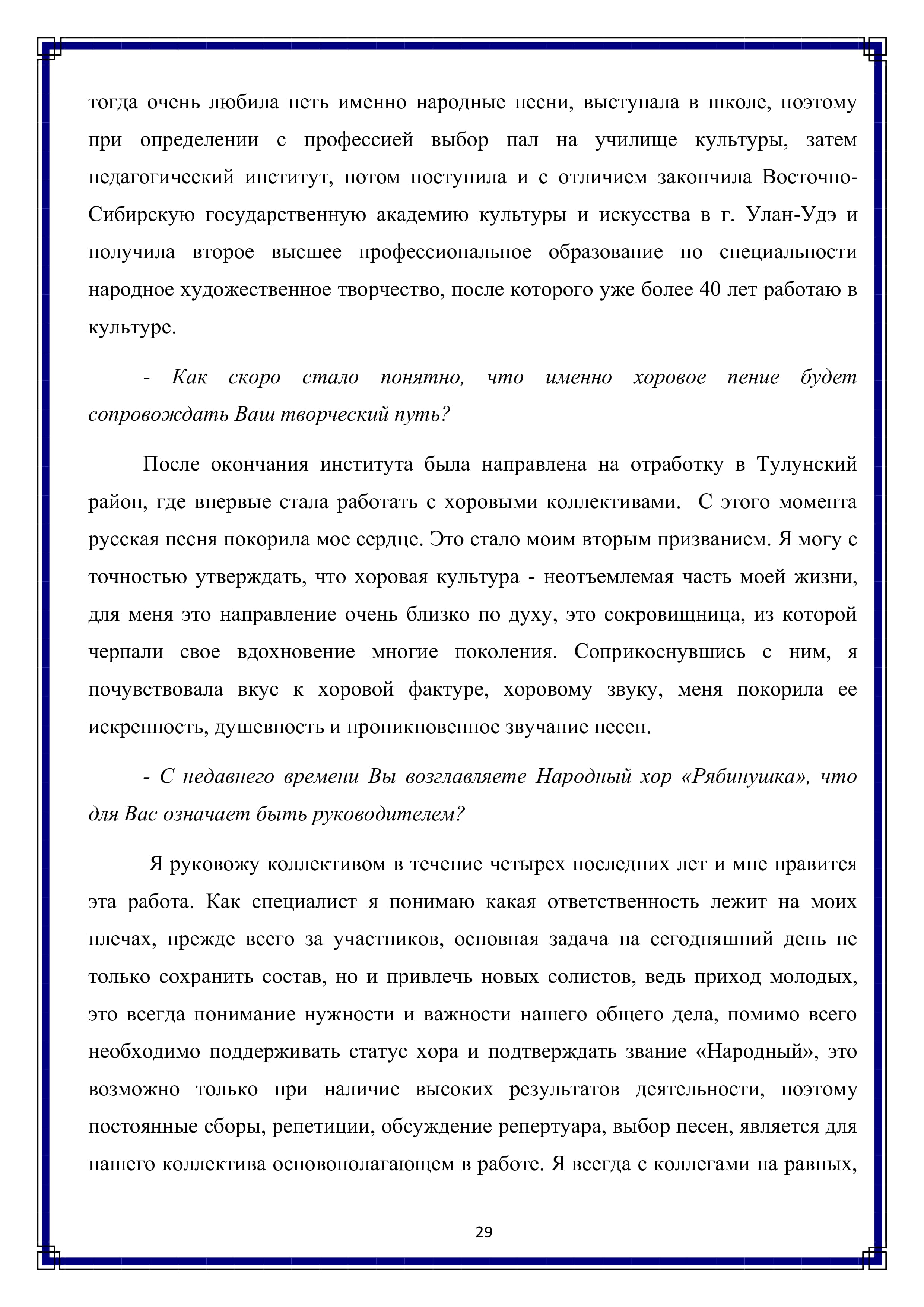 тогда очень любила петь именно народные песни, выступала в школе, поэтому при определении с профессией выбор пал на училище культуры, затем педагогический институт, потом поступила и с отличием закончила Восточно- Сибирскую государственную академию культуры и искусства в г. Улан-Удэ и получила второе высшее профессиональное образование по специальности народное художественное творчество, после которого уже более 40 лет работаю в
культуре.

- Как скоро стало понятно, что именно хоровое пение будет сопровождать Ваш творческий путь?

После окончания института была направлена на отработку в Тулунский район, где впервые стала работать с хоровыми коллективами. С этого момента русская песня покорила мое сердце. Это стало моим вторым призванием. Я могу с точностью утверждать, что хоровая культура - неотъемлемая часть моей жизни, для меня это направление очень близко по духу, это сокровищница, из которой черпали свое вдохновение многие поколения. Соприкоснувшись с Ним, Я почувствовала вкус к хоровой фактуре, хоровому звуку, меня покорила ее искренность, душевность и проникновенное звучание песен.

- С недавнего времени Вы возглавляете Народный хор «Рябинушка», что для Вас означает быть руководителем?

Я руковожу коллективом в течение четырех последних лет и мне нравится эта работа. Как специалист я понимаю какая ответственность лежит на моих плечах, прежде всего за участников, основная задача на сегодняшний день не только сохранить состав, но и привлечь новых солистов, ведь приход молодых, это всегда понимание нужности и важности нашего общего дела, помимо всего необходимо поддерживать статус хора и подтверждать звание «Народный», это возможно только при наличие высоких результатов деятельности, поэтому постоянные сборы, репетиции, обсуждение репертуара, выбор песен, является для нашего коллектива основополагающем в работе. Я всегда с коллегами на равных,

29