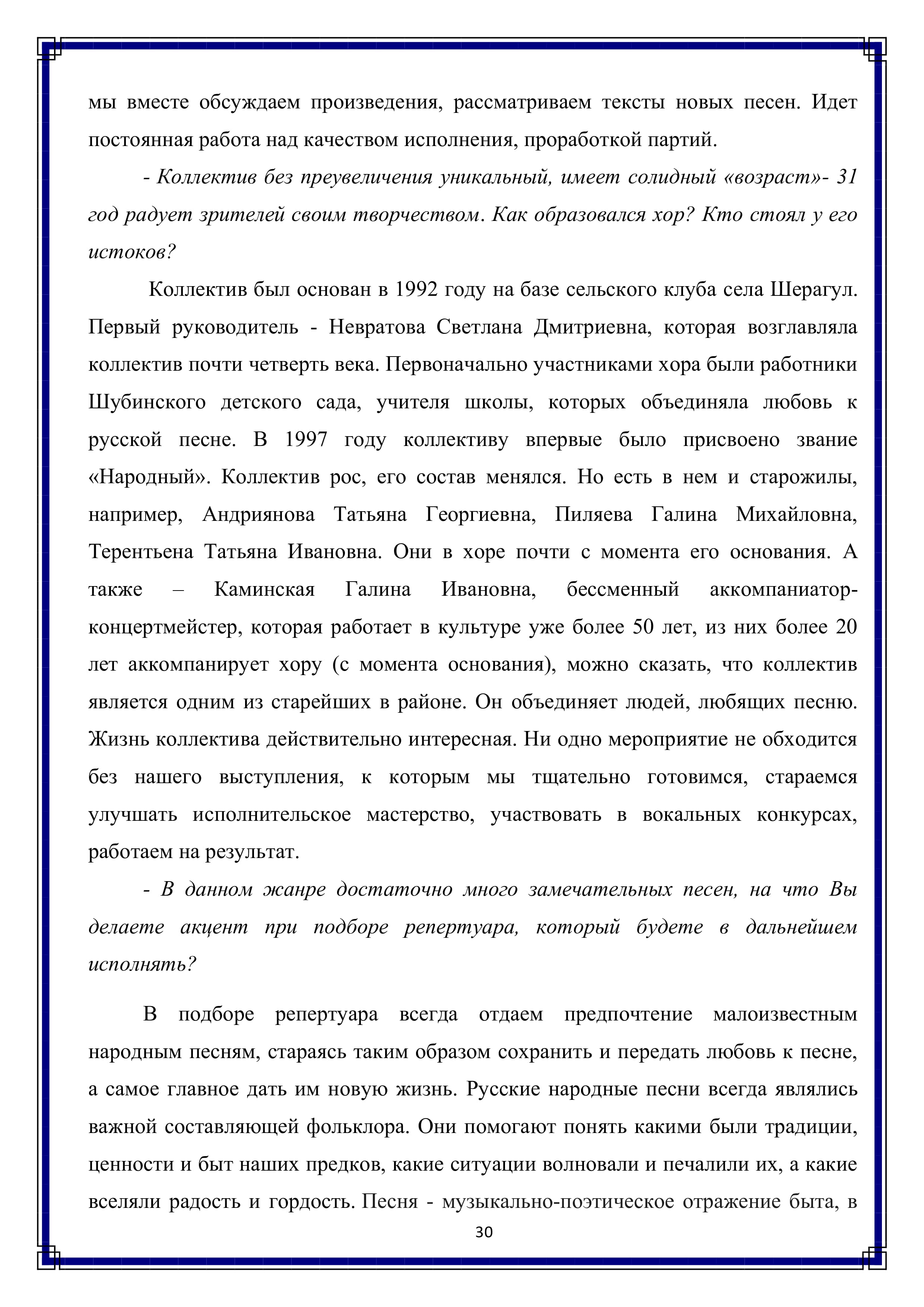 мы вместе обсуждаем произведения, рассматриваем тексты новых песен. Идет постоянная работа над качеством исполнения, проработкой партий.

- Коллектив без преувеличения уникальный, имеет солидный «возраст»- 31 год радует зрителей своим творчеством. Как образовался хор? Кто стоял у его истоков?

Коллектив был основан в 1992 году на базе сельского клуба села Шерагул. Первый руководитель - Невратова Светлана Дмитриевна, которая возглавляла коллектив почти четверть века. Первоначально участниками хора были работники Шубинского детского сада, учителя школы, которых объединяла любовь к русской песне. В 1997 году коллективу впервые было присвоено звание «Народный». Коллектив рос, его состав менялся. Но есть в нем и старожилы, например, Андриянова Татьяна Георгиевна, Пиляева Галина Михайловна, Терентьена Татьяна Ивановна. Они в хоре почти с момента его основания. А также Каминская Галина Ивановна, бессменный аккомпаниатор-концертмейстер, которая работает в культуре уже более 50 лет, из них более 20 лет аккомпанирует хору (с момента основания), можно сказать, что коллектив является одним из старейших в районе. Он объединяет людей, любящих песню. Жизнь коллектива действительно интересная. Ни одно мероприятие не обходится без нашего выступления, к которым мы тщательно готовимся, стараемся улучшать исполнительское мастерство, участвовать в вокальных конкурсах, работаем на результат.

- В данном жанре достаточно много замечательных песен, на что Вы делаете акцент при подборе репертуара, который будете в дальнейшем исполнять?

В подборе репертуара всегда отдаем предпочтение малоизвестным народным песням, стараясь таким образом сохранить и передать любовь к песне, а самое главное дать им новую жизнь. Русские народные песни всегда являлись важной составляющей фольклора. Они помогают понять какими были традиции, ценности и быт наших предков, какие ситуации волновали и печалили их, а какие вселяли радость и гордость. Песня - музыкально-поэтическое отражение быта, В

30