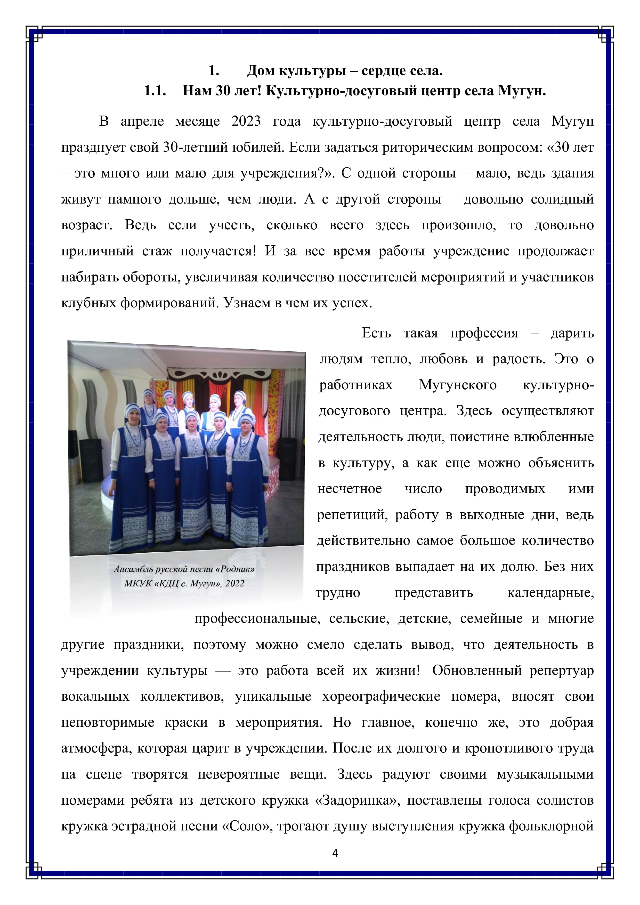 1. Дом культуры - сердце села.
1.1. Нам 30 лет! Культурно-досуговый центр села Мугун.

В апреле месяце 2023 года культурно-досуговый центр села Мугун празднует свой 30-летний юбилей. Если задаться риторическим вопросом: «30 лет — это много или мало для учреждения?». С одной стороны — мало, ведь здания живут намного дольше, чем люди. А с другой стороны — довольно солидный возраст. Ведь если учесть, сколько всего здесь произошло, то довольно приличный стаж получается! И за все время работы учреждение продолжает набирать обороты, увеличивая количество посетителей мероприятий и участников клубных формирований. Узнаем в чем их успех.

Есть такая профессия — дарить людям тепло, любовь и радость. Это о работниках Мугунского культурно-досугового центра. Здесь осуществляют деятельность люди, поистине влюбленные в культуру, а как еще можно объяснить несчетное число проводимых ими репетиций, работу в выходные дни, ведь действительно самое большое количество праздников выпадает на их долю. Без них трудно представить календарные, профессиональные, сельские, детские, семейные и многие другие праздники, поэтому можно смело сделать вывод, что деятельность в учреждении культуры — это работа всей их жизни! Обновленный репертуар вокальных коллективов, уникальные хореографические номера, вносят свои неповторимые краски в мероприятия. Но главное, конечно же, это добрая атмосфера, которая царит в учреждении. После их долгого и кропотливого труда на сцене творятся невероятные вещи. Здесь радуют своими музыкальными номерами ребята из детского кружка «Задоринка», поставлены голоса солистов кружка эстрадной песни «Соло», трогают душу выступления кружка фольклорной

4