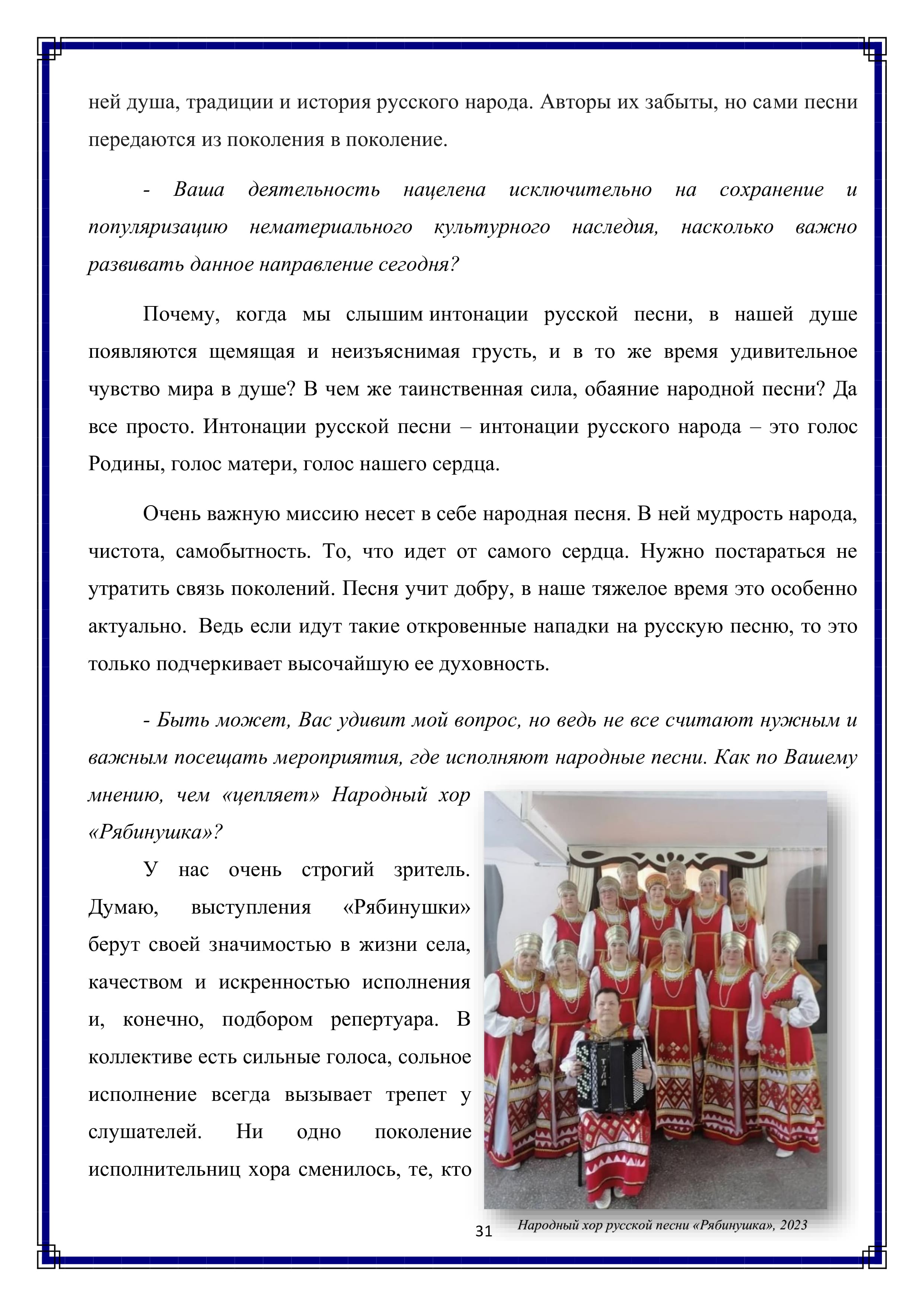 ней душа, традиции и история русского народа. Авторы их забыты, но сами песни передаются из поколения в поколение.

- Ваша деятельность нацелена исключительно на сохранение и популяризацию нематериального культурного наследия, насколько важно развивать данное направление сегодня?

Почему, когда мы слышим интонации русской песни, в нашей душе появляются щемящая и неизъяснимая грусть, и в то же время удивительное чувство мира в душе? В чем же таинственная сила, обаяние народной песни? Да все просто. Интонации русской песни — интонации русского народа — это голос Родины, голос матери, голос нашего сердца.

Очень важную миссию несет в себе народная песня. В ней мудрость народа, чистота, самобытность. То, что идет от самого сердца. Нужно постараться не утратить связь поколений. Песня учит добру, в наше тяжелое время это особенно актуально. Ведь если идут такие откровенные нападки на русскую песню, то это только подчеркивает высочайшую ее духовность.

- Быть может, Вас удивит мой вопрос, но ведь не все считают нужным и важным посещать мероприятия, где исполняют народные песни. Как по Вашему мнению, чем «цепляет» Народный хор «Рябинушка»?

У нас очень строгий зритель. Думаю, выступления «Рябинушки» берут своей значимостью в жизни села, качеством и искренностью исполнения и, конечно, подбором репертуара. В коллективе есть сильные голоса, сольное исполнение всегда вызывает трепет у слушателей. Ни одно — поколение исполнительниц хора сменилось, те, кто

31