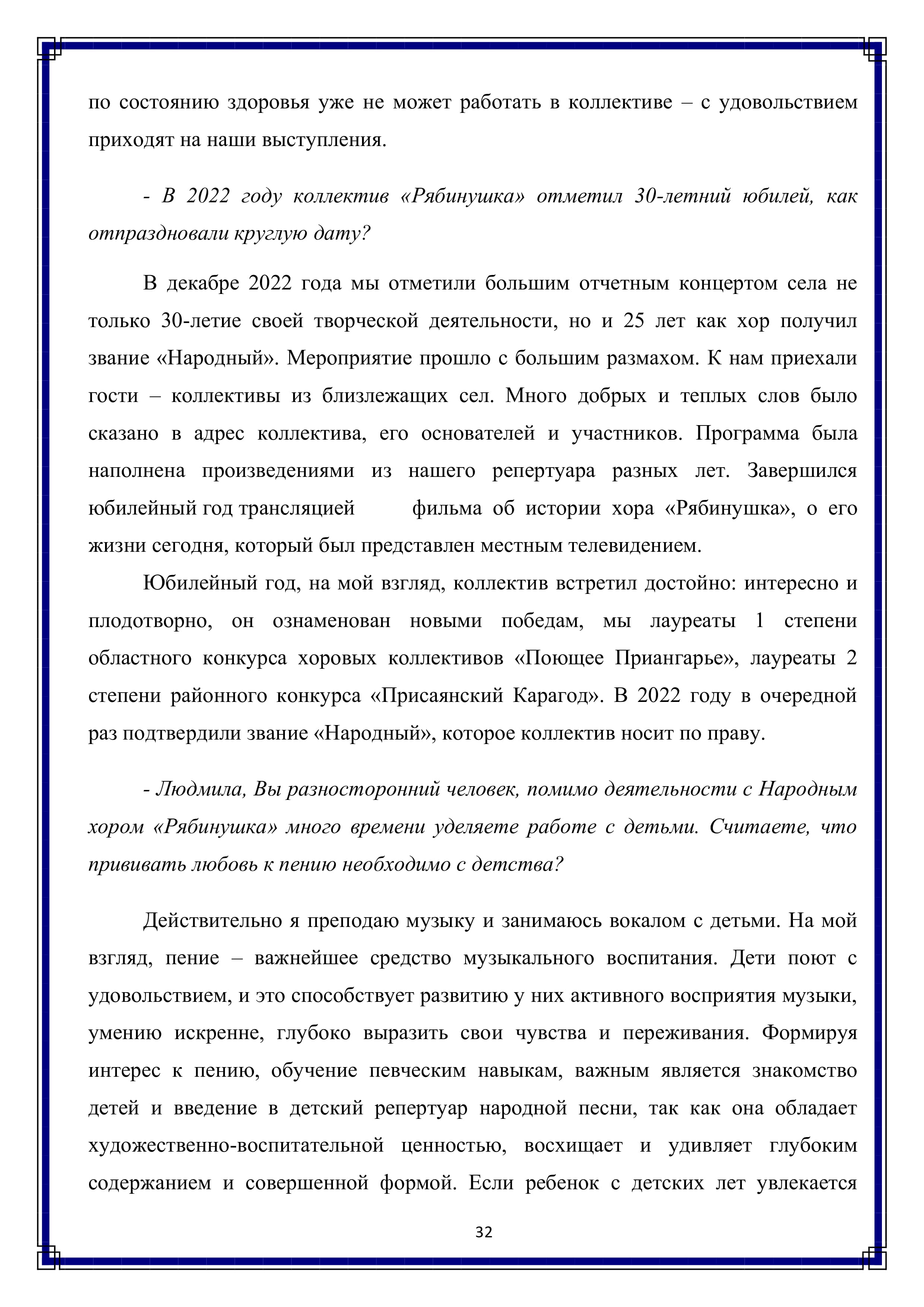 по состоянию здоровья уже не может работать в коллективе — с удовольствием приходят на наши выступления.

- В 2022 году коллектив «Рябинушка» отметил 30-летний юбилей, как отпраздновали круглую дату?

В декабре 2022 года мы отметили большим отчетным концертом села не только 30-летие своей творческой деятельности, но и 25 лет как хор получил звание «Народный». Мероприятие прошло с большим размахом. К нам приехали гости — коллективы из близлежащих сел. Много добрых и теплых слов было сказано в адрес коллектива, его основателей и участников. Программа была наполнена произведениями из нашего репертуара разных лет. Завершился юбилейный год трансляцией фильма об истории хора «Рябинушка», о его жизни сегодня, который был представлен местным телевидением.

Юбилейный год, на мой взгляд, коллектив встретил достойно: интересно и плодотворно, он ознаменован новыми победам, мы лауреаты 1 степени областного конкурса хоровых коллективов «Поющее Приангарье», лауреаты 2 степени районного конкурса «Присаянский Карагод». В 2022 году в очередной раз подтвердили звание «Народный», которое коллектив носит по праву.

- Людмила, Вы разносторонний человек, помимо деятельности с Народным хором «Рябинушка» много времени уделяете работе с детьми. Считаете, что прививать любовь к пению необходимо с детства?

Действительно я преподаю музыку и занимаюсь вокалом с детьми. На мой взгляд, пение — важнейшее средство музыкального воспитания. Дети поют с удовольствием, и это способствует развитию у них активного восприятия музыки, умению искренне, глубоко выразить свои чувства и переживания. Формируя интерес к пению, обучение певческим навыкам, важным является знакомство детей и введение в детский репертуар народной песни, так как она обладает художественно-воспитательной ценностью, восхищает и удивляет глубоким содержанием и совершенной формой. Если ребенок с детских лет увлекается

32