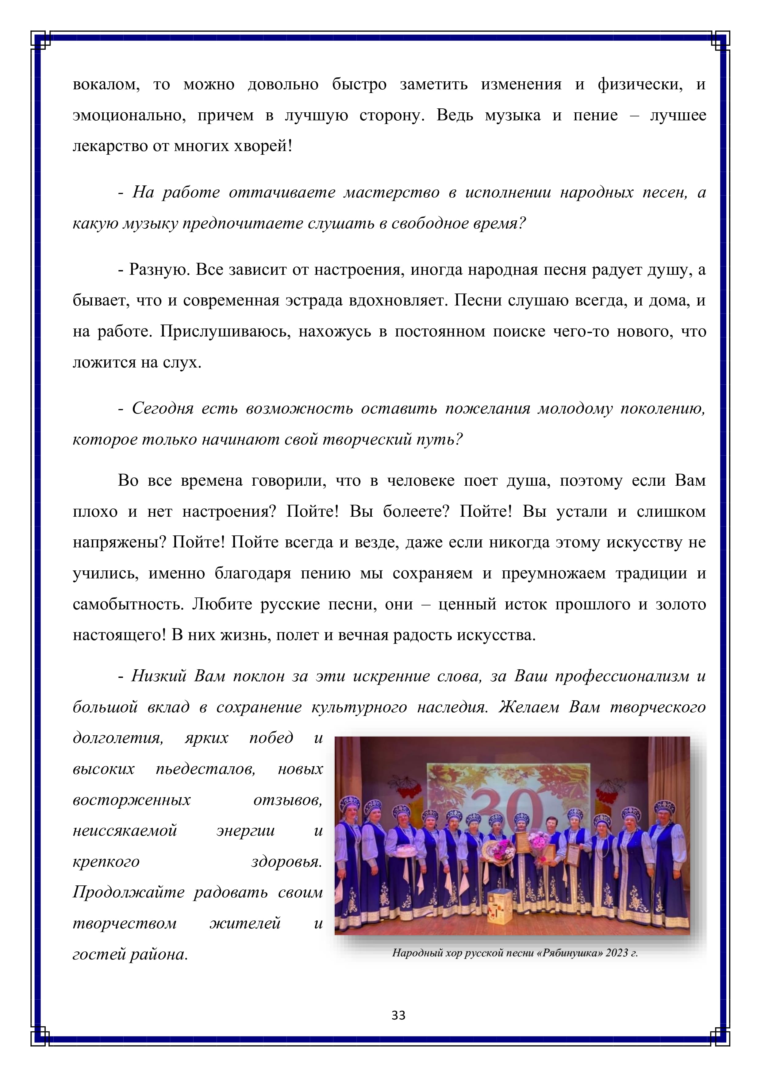 вокалом, то можно довольно быстро заметить изменения и физически, и эмоционально, причем в лучшую сторону. Ведь музыка и пение — лучшее лекарство от многих хворей!

- На работе оттачиваете мастерство в исполнении народных песен, а какую музыку предпочитаете слушать в свободное время?

- Разную. Все зависит от настроения, иногда народная песня радует душу, а бывает, что и современная эстрада вдохновляет. Песни слушаю всегда, и дома, и на работе. Прислушиваюсь, нахожусь в постоянном поиске чего-то нового, что ложится на слух.

- Сегодня есть возможность оставить пожелания молодому поколению, которое только начинают свой творческий путь?

Во все времена говорили, что в человеке поет душа, поэтому если Вам плохо и нет настроения? Пойте! Вы болеете? Пойте! Вы устали и слишком напряжены? Пойте! Пойте всегда и везде, даже если никогда этому искусству не учились, именно благодаря пению мы сохраняем и преумножаем традиции и самобытность. Любите русские песни, они — ценный исток прошлого и золото настоящего! В них жизнь, полет и вечная радость искусства.

- Низкий Вам поклон за эти искренние слова, за Ваш профессионализм и большой вклад в сохранение культурного наследия. Желаем Вам творческого долголетия, ярких побед и высоких пьедесталов, новых восторженных отзывов, неиссякаемой энергии и крепкого здоровья. Продолжайте радовать своим ! творчеством жителей гостей района.

33