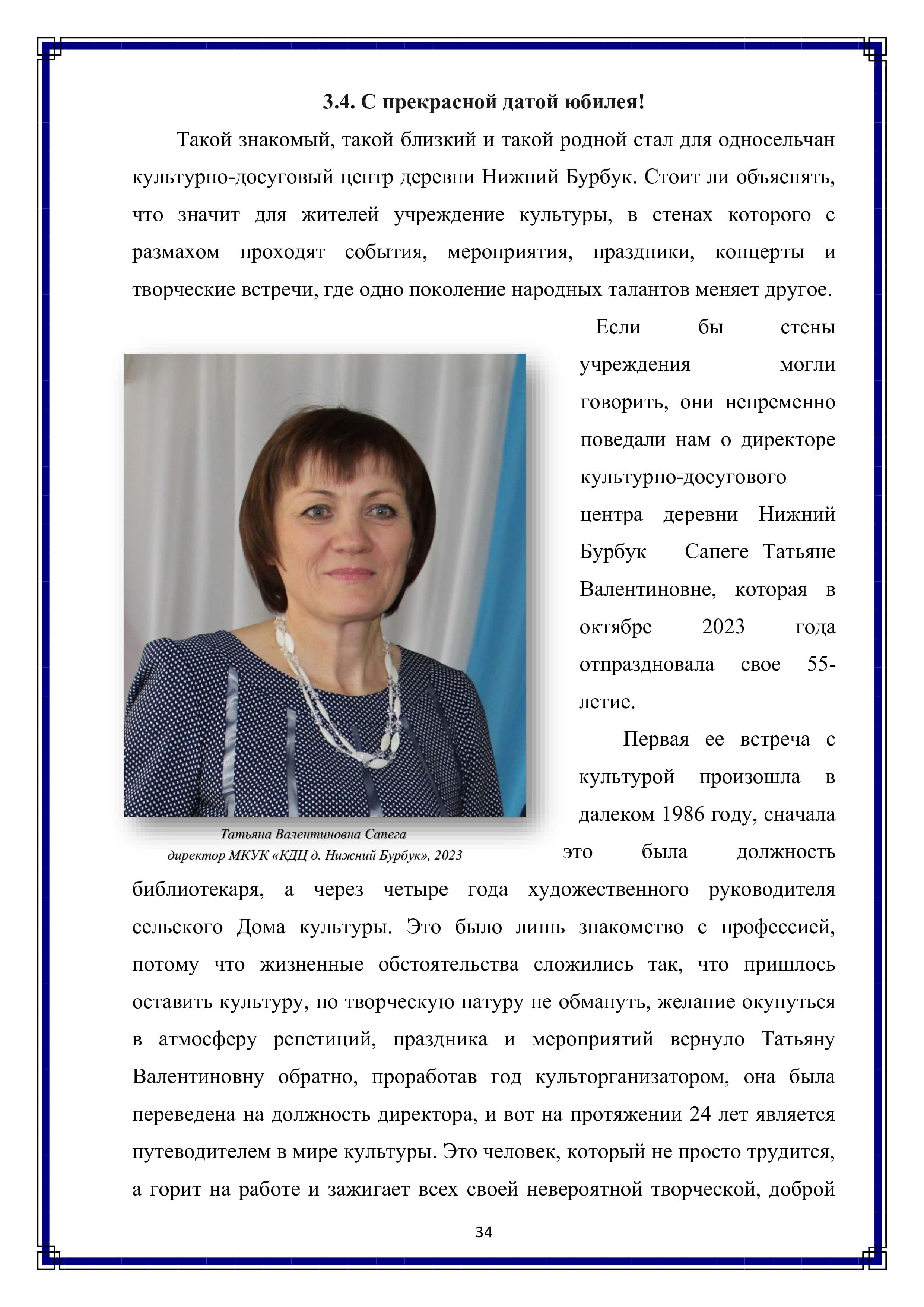 3.4. С прекрасной датой юбилея!

Такой знакомый, такой близкий и такой родной стал для односельчан культурно-досуговый центр деревни Нижний Бурбук. Стоит ли объяснять, что значит для жителей учреждение культуры, в стенах которого с размахом проходят события, мероприятия, праздники, концерты и творческие встречи, где одно поколение народных талантов меняет другое.

Если бы стены учреждения могли говорить, они непременно поведали нам о директоре культурно-досугового центра деревни Нижний Бурбук — Сапеге Татьяне Валентиновне, которая в октябре 2023 года отпраздновала свое 55-летие.

Первая ее встреча с культурой произошла в далеком 1986 году, сначала это была должность библиотекаря, а через четыре года художественного руководителя сельского Дома культуры. Это было лишь знакомство с профессией, потому что жизненные обстоятельства сложились так, что пришлось оставить культуру, но творческую натуру не обмануть, желание окунуться в атмосферу репетиций, праздника и мероприятий вернуло Татьяну Валентиновну обратно, проработав год культорганизатором, она была переведена на должность директора, и вот на протяжении 24 лет является путеводителем в мире культуры. Это человек, который не просто трудится, а горит на работе и зажигает всех своей невероятной творческой, доброй

34