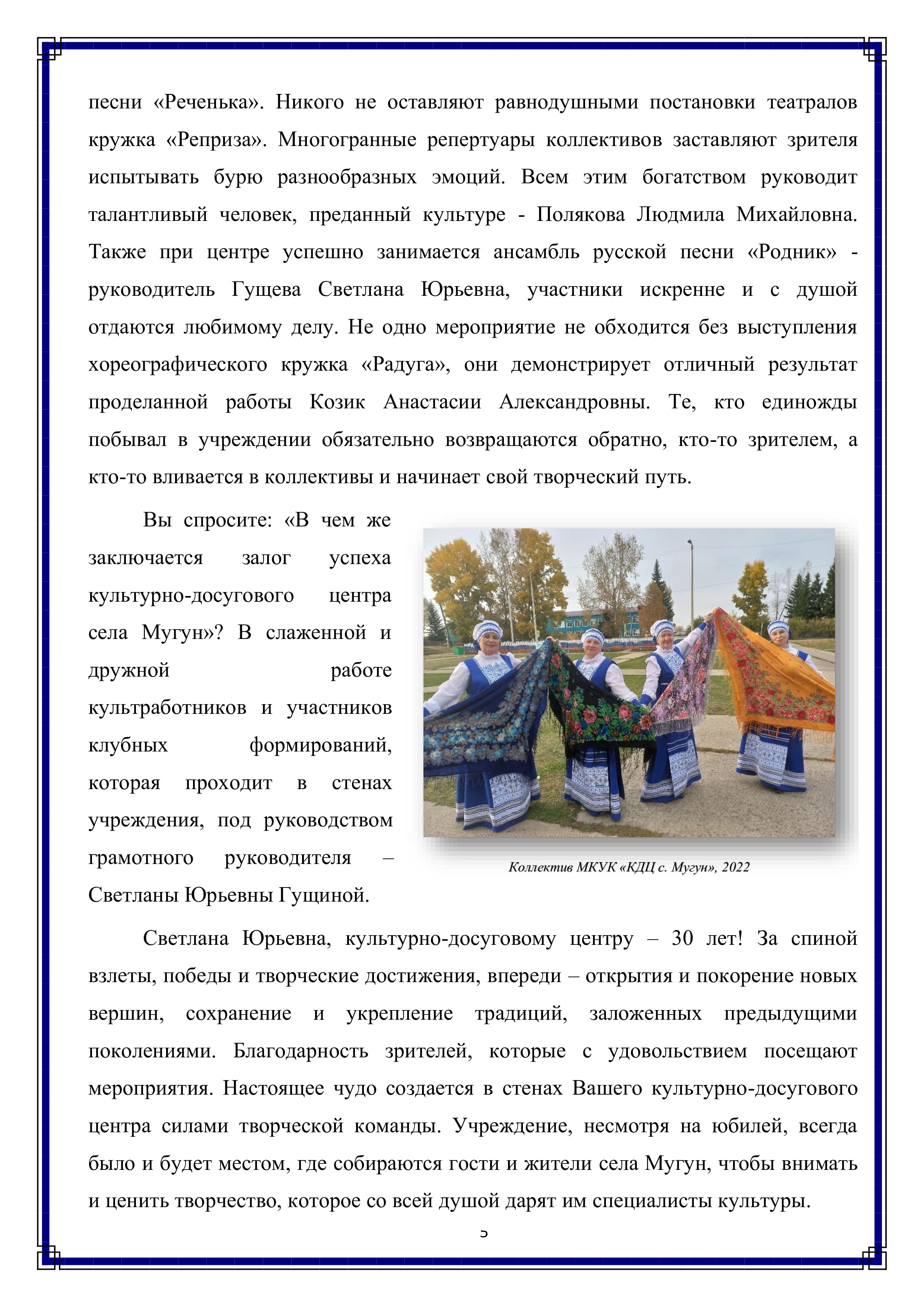 песни «Реченька». Никого не оставляют равнодушными постановки театралов кружка «Реприза». Многогранные репертуары коллективов заставляют зрителя испытывать бурю разнообразных эмоций. Всем этим богатством руководит талантливый человек, преданный культуре - Полякова Людмила Михайловна. Также при центре успешно занимается ансамбль русской песни «Родник» - руководитель Гущева Светлана Юрьевна, участники искренне и с душой отдаются любимому делу. Не одно мероприятие не обходится без выступления хореографического кружка «Радуга», они демонстрирует отличный результат проделанной работы Козик Анастасии Александровны. Те, кто единожды побывал в учреждении обязательно возвращаются обратно, кто-то зрителем, а кто-то вливается в коллективы и начинает свой творческий путь.

Вы спросите: «В чем же заключается залог успеха культурно-досугового — центра села Мугун»? В слаженной и
дружной работе культработников и участников клубных формирований, которая проходит в стенах учреждения, под руководством грамотного руководителя Светланы Юрьевны Гущиной.

Светлана Юрьевна, культурно-досуговому центру — 30 лет! За спиной взлеты, победы и творческие достижения, впереди — открытия и покорение новых вершин, сохранение и укрепление традиций, заложенных предыдущими поколениями. Благодарность зрителей, которые с удовольствием посещают мероприятия. Настоящее чудо создается в стенах Вашего культурно-досугового центра силами творческой команды. Учреждение, несмотря на юбилей, всегда было и будет местом, где собираются гости и жители села Мугун, чтобы внимать и ценить творчество, которое со всей душой дарят им специалисты культуры.

5