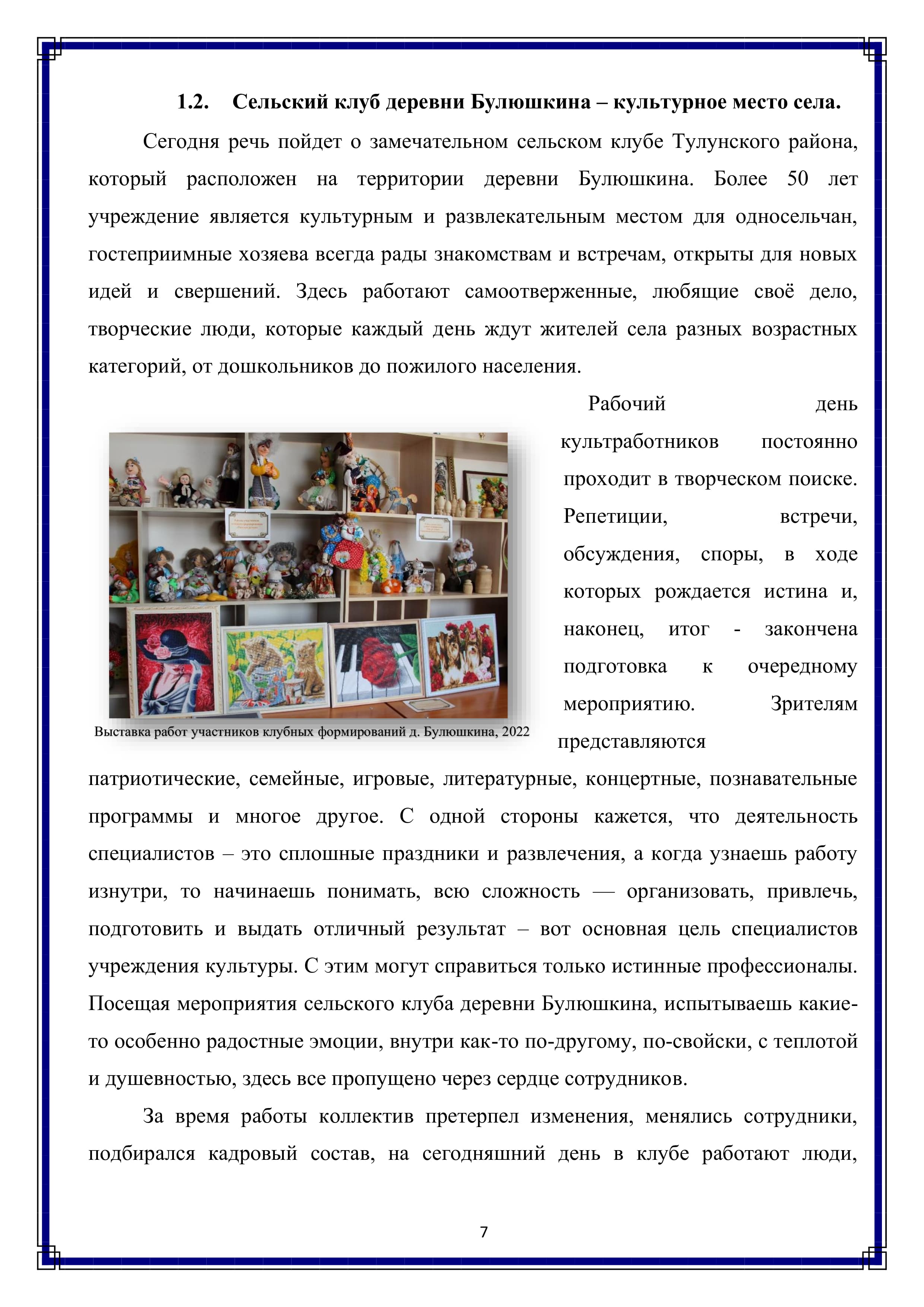 1.2. Сельский клуб деревни Булюшкина — культурное место села.

Сегодня речь пойдет о замечательном сельском клубе Тулунского района, который расположен на территории деревни Булюшкина. Более 50 лет учреждение является культурным и развлекательным местом для односельчан, гостеприимные хозяева всегда рады знакомствам и встречам, открыты для новых идей и свершений. Здесь работают самоотверженные, любящие своё дело, творческие люди, которые каждый день ждут жителей села разных возрастных категорий, от дошкольников до пожилого населения.

Рабочий день культработников постоянно проходит в творческом поиске. Репетиции, встречи, обсуждения, споры, в ходе которых рождается истина и, наконец, итог - закончена подготовка к очередному мероприятию. Зрителям представляются патриотические, семейные, игровые, литературные, концертные, познавательные программы и многое другое. С одной стороны кажется, что деятельность специалистов — это сплошные праздники и развлечения, а когда узнаешь работу изнутри, то начинаешь понимать, всю сложность — организовать, привлечь, подготовить и выдать отличный результат — вот основная цель специалистов учреждения культуры. С этим могут справиться только истинные профессионалы. Посещая мероприятия сельского клуба деревни Булюшкина, испытываешь какие-то особенно радостные эмоции, внутри как-то по-другому, по-свойски, с теплотой и душевностью, здесь все пропущено через сердце сотрудников. 

За время работы коллектив претерпел изменения, менялись сотрудники, подбирался кадровый состав, на сегодняшний день в клубе работают люди,

7