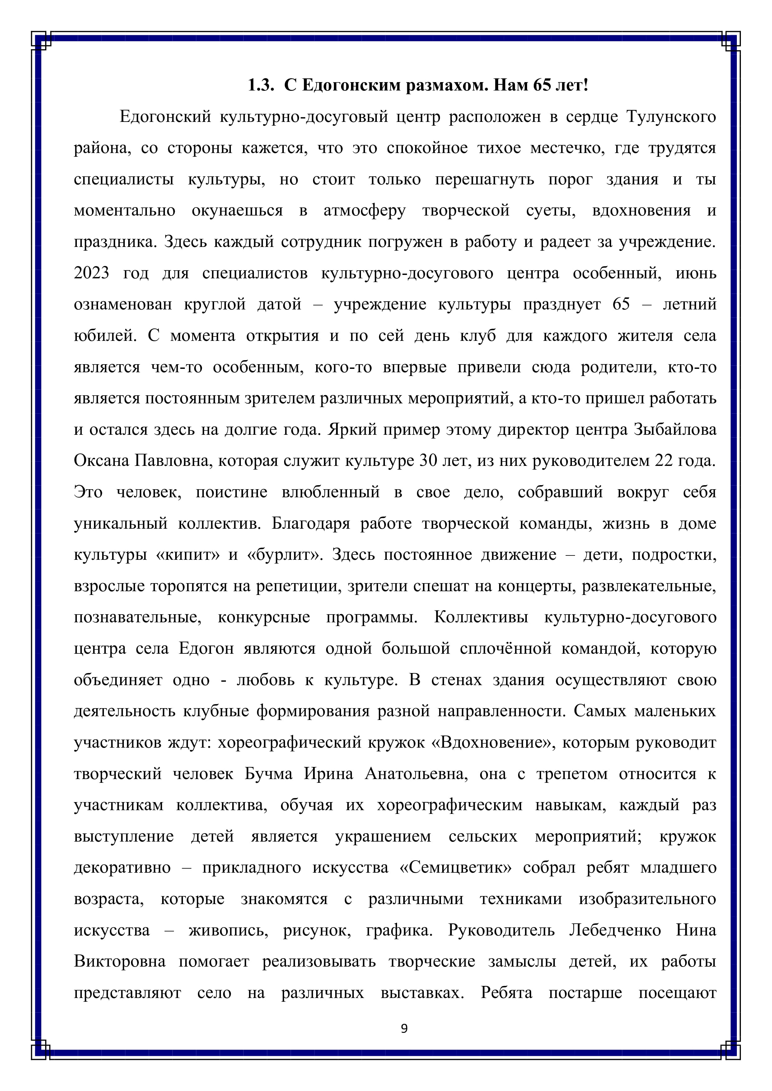 1.3. С Едогонским размахом. Нам 65 лет!

Едогонский культурно-досуговый центр расположен в сердце Тулунского района, со стороны кажется, что это спокойное тихое местечко, где трудятся специалисты культуры, но стоит только перешагнуть порог здания и ты моментально окунаешься в атмосферу творческой суеты, вдохновения и праздника. Здесь каждый сотрудник погружен в работу и радеет за учреждение. 2023 год для специалистов культурно-досугового центра особенный, июнь ознаменован круглой датой — учреждение культуры празднует 65 — летний юбилей. С момента открытия и по сей день клуб для каждого жителя села является чем-то особенным, кого-то впервые привели сюда родители, кто-то является постоянным зрителем различных мероприятий, а кто-то пришел работать и остался здесь на долгие года. Яркий пример этому директор центра Зыбайлова Оксана Павловна, которая служит культуре 30 лет, из них руководителем 22 года. Это человек, поистине влюбленный в свое дело, собравший вокруг себя уникальный коллектив. Благодаря работе творческой команды, жизнь в доме культуры «кипит» и «бурлит». Здесь постоянное движение — дети, подростки, взрослые торопятся на репетиции, зрители спешат на концерты, развлекательные, познавательные, конкурсные программы. Коллективы культурно-досугового центра села Едогон являются одной большой сплочённой командой, которую объединяет одно - любовь к культуре. В стенах здания осуществляют свою деятельность клубные формирования разной направленности. Самых маленьких участников ждут: хореографический кружок «Вдохновение», которым руководит творческий человек Бучма Ирина Анатольевна, она с трепетом относится к участникам коллектива, обучая их хореографическим навыкам, каждый раз выступление детей является украшением сельских мероприятий; кружок декоративно — прикладного искусства «Семицветик» собрал ребят младшего возраста, которые знакомятся с различными техниками изобразительного искусства — живопись, рисунок, графика. Руководитель Лебедченко Нина Викторовна помогает реализовывать творческие замыслы детей, их работы представляют село на различных выставках. Ребята постарше посещают

9