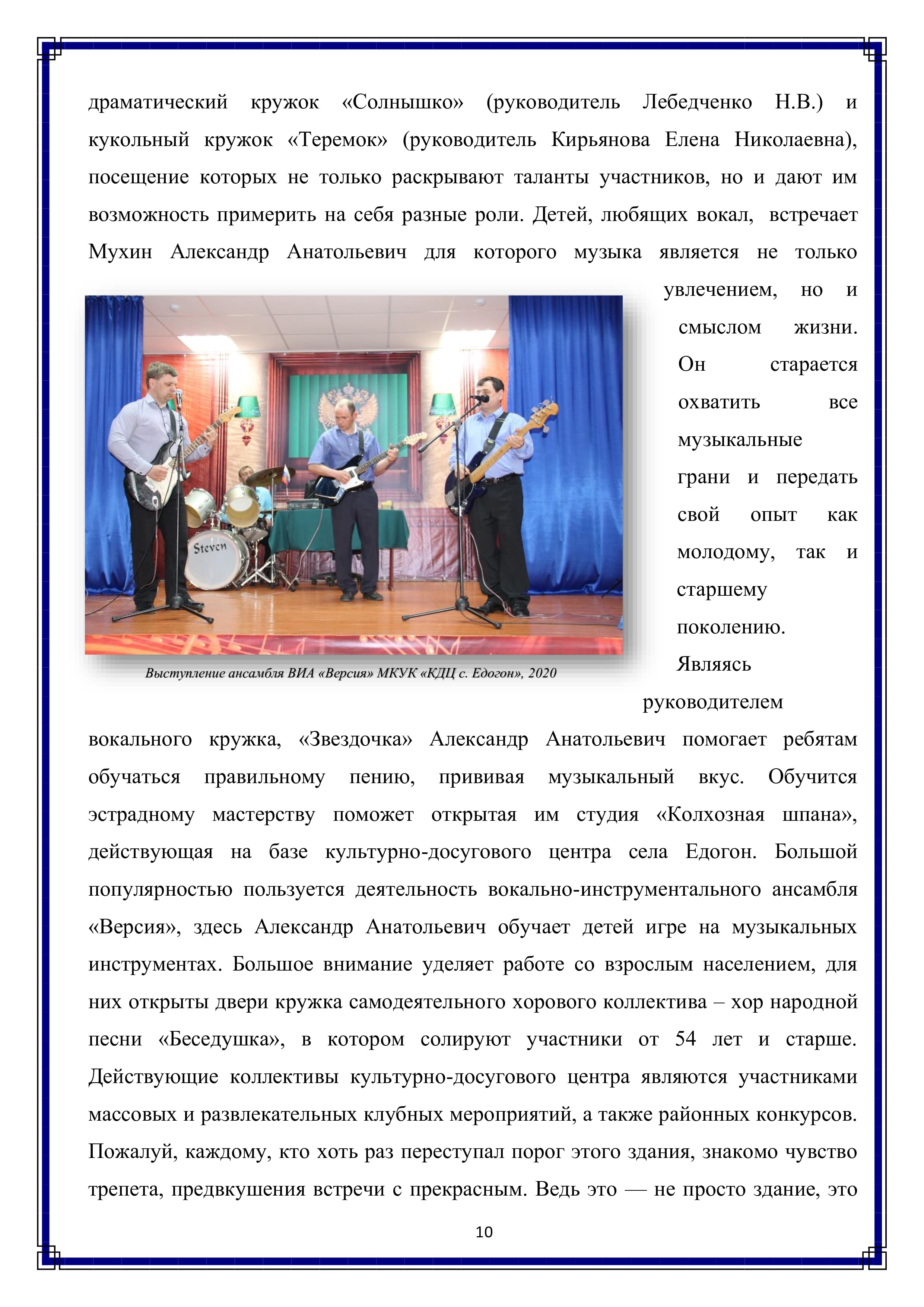 драматический кружок «Солнышко» (руководитель Лебедченко Н.В.) и кукольный кружок «Теремок» (руководитель Кирьянова Елена Николаевна), посещение которых не только раскрывают таланты участников, но и дают им возможность примерить на себя разные роли. Детей, любящих вокал, встречает Мухин Александр Анатольевич для которого музыка является не только увлечением, но и смыслом — жизни. Он старается охватить все музыкальные грани и передать свой опыт как молодому, так и старшему поколению.

Являясь руководителем вокального кружка, «Звездочка» Александр Анатольевич помогает ребятам обучаться правильному пению, прививая музыкальный вкус. Обучится эстрадному мастерству поможет открытая им студия «Колхозная шпана», действующая на базе культурно-досугового центра села Едогон. Большой популярностью пользуется деятельность вокально-инструментального ансамбля «Версия», здесь Александр Анатольевич обучает детей игре на музыкальных инструментах. Большое внимание уделяет работе со взрослым населением, для них открыты двери кружка самодеятельного хорового коллектива — хор народной песни «Беседушка», в котором солируют участники от 54 лет и старше. Действующие коллективы культурно-досугового центра являются участниками массовых и развлекательных клубных мероприятий, а также районных конкурсов. Пожалуй, каждому, кто хоть раз переступал порог этого здания, знакомо чувство трепета, предвкушения встречи с прекрасным. Ведь это — не просто здание, это

10